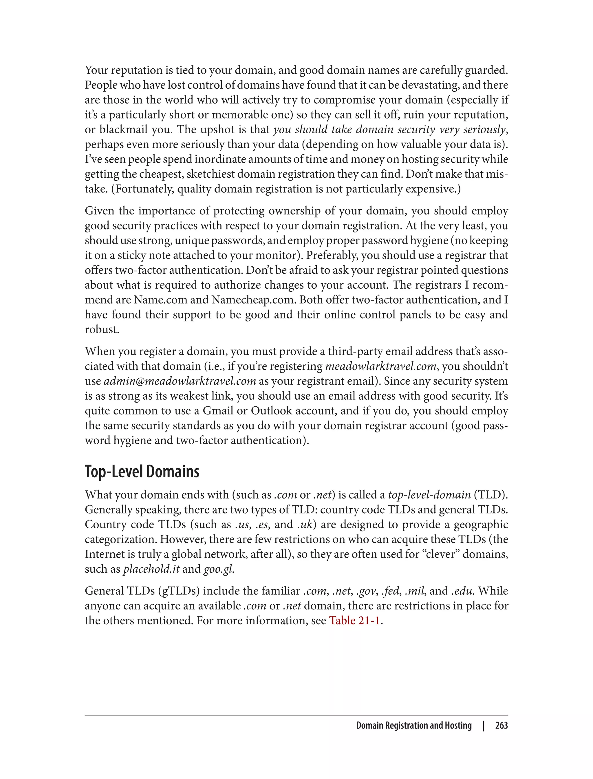 Your reputation is tied to your domain, and good domain names are carefully guarded.
People who have lost control of domains have found that it can be devastating, and there
are those in the world who will actively try to compromise your domain (especially if
it’s a particularly short or memorable one) so they can sell it off, ruin your reputation,
or blackmail you. The upshot is that you should take domain security very seriously,
perhaps even more seriously than your data (depending on how valuable your data is).
I’ve seen people spend inordinate amounts of time and money on hosting security while
getting the cheapest, sketchiest domain registration they can find. Don’t make that mis‐
take. (Fortunately, quality domain registration is not particularly expensive.)
Given the importance of protecting ownership of your domain, you should employ
good security practices with respect to your domain registration. At the very least, you
shouldusestrong,uniquepasswords,andemployproperpasswordhygiene(nokeeping
it on a sticky note attached to your monitor). Preferably, you should use a registrar that
offers two-factor authentication. Don’t be afraid to ask your registrar pointed questions
about what is required to authorize changes to your account. The registrars I recom‐
mend are Name.com and Namecheap.com. Both offer two-factor authentication, and I
have found their support to be good and their online control panels to be easy and
robust.
When you register a domain, you must provide a third-party email address that’s asso‐
ciated with that domain (i.e., if you’re registering meadowlarktravel.com, you shouldn’t
use admin@meadowlarktravel.com as your registrant email). Since any security system
is as strong as its weakest link, you should use an email address with good security. It’s
quite common to use a Gmail or Outlook account, and if you do, you should employ
the same security standards as you do with your domain registrar account (good pass‐
word hygiene and two-factor authentication).
Top-Level Domains
What your domain ends with (such as .com or .net) is called a top-level-domain (TLD).
Generally speaking, there are two types of TLD: country code TLDs and general TLDs.
Country code TLDs (such as .us, .es, and .uk) are designed to provide a geographic
categorization. However, there are few restrictions on who can acquire these TLDs (the
Internet is truly a global network, after all), so they are often used for “clever” domains,
such as placehold.it and goo.gl.
General TLDs (gTLDs) include the familiar .com, .net, .gov, .fed, .mil, and .edu. While
anyone can acquire an available .com or .net domain, there are restrictions in place for
the others mentioned. For more information, see Table 21-1.
Domain Registration and Hosting | 263
 