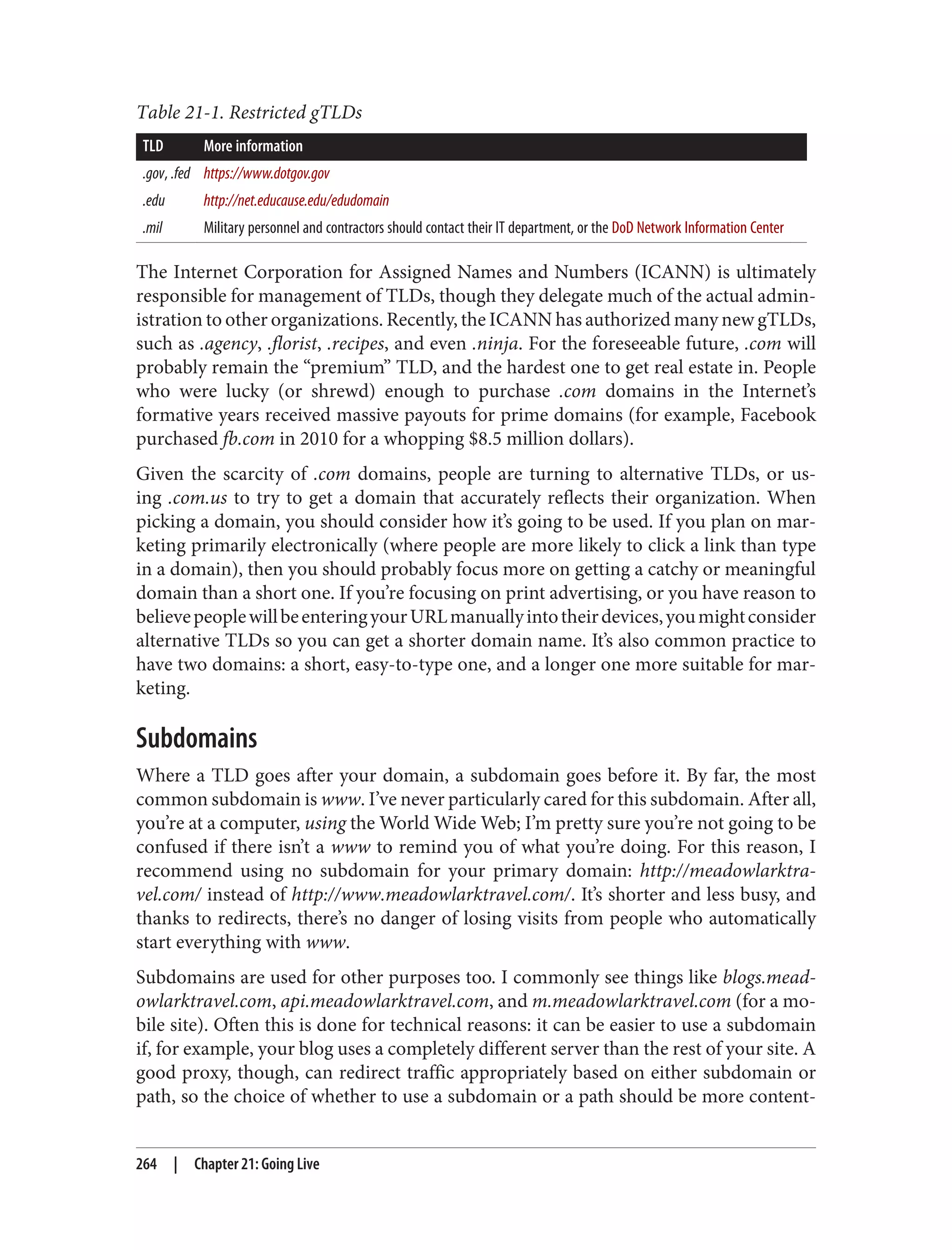 Table 21-1. Restricted gTLDs
TLD More information
.gov, .fed https://www.dotgov.gov
.edu http://net.educause.edu/edudomain
.mil Military personnel and contractors should contact their IT department, or the DoD Network Information Center
The Internet Corporation for Assigned Names and Numbers (ICANN) is ultimately
responsible for management of TLDs, though they delegate much of the actual admin‐
istration to other organizations. Recently, the ICANN has authorized many new gTLDs,
such as .agency, .florist, .recipes, and even .ninja. For the foreseeable future, .com will
probably remain the “premium” TLD, and the hardest one to get real estate in. People
who were lucky (or shrewd) enough to purchase .com domains in the Internet’s
formative years received massive payouts for prime domains (for example, Facebook
purchased fb.com in 2010 for a whopping $8.5 million dollars).
Given the scarcity of .com domains, people are turning to alternative TLDs, or us‐
ing .com.us to try to get a domain that accurately reflects their organization. When
picking a domain, you should consider how it’s going to be used. If you plan on mar‐
keting primarily electronically (where people are more likely to click a link than type
in a domain), then you should probably focus more on getting a catchy or meaningful
domain than a short one. If you’re focusing on print advertising, or you have reason to
believepeoplewillbeenteringyourURLmanuallyintotheirdevices,youmightconsider
alternative TLDs so you can get a shorter domain name. It’s also common practice to
have two domains: a short, easy-to-type one, and a longer one more suitable for mar‐
keting.
Subdomains
Where a TLD goes after your domain, a subdomain goes before it. By far, the most
common subdomain is www. I’ve never particularly cared for this subdomain. After all,
you’re at a computer, using the World Wide Web; I’m pretty sure you’re not going to be
confused if there isn’t a www to remind you of what you’re doing. For this reason, I
recommend using no subdomain for your primary domain: http://meadowlarktra‐
vel.com/ instead of http://www.meadowlarktravel.com/. It’s shorter and less busy, and
thanks to redirects, there’s no danger of losing visits from people who automatically
start everything with www.
Subdomains are used for other purposes too. I commonly see things like blogs.mead‐
owlarktravel.com, api.meadowlarktravel.com, and m.meadowlarktravel.com (for a mo‐
bile site). Often this is done for technical reasons: it can be easier to use a subdomain
if, for example, your blog uses a completely different server than the rest of your site. A
good proxy, though, can redirect traffic appropriately based on either subdomain or
path, so the choice of whether to use a subdomain or a path should be more content-
264 | Chapter 21: Going Live
 