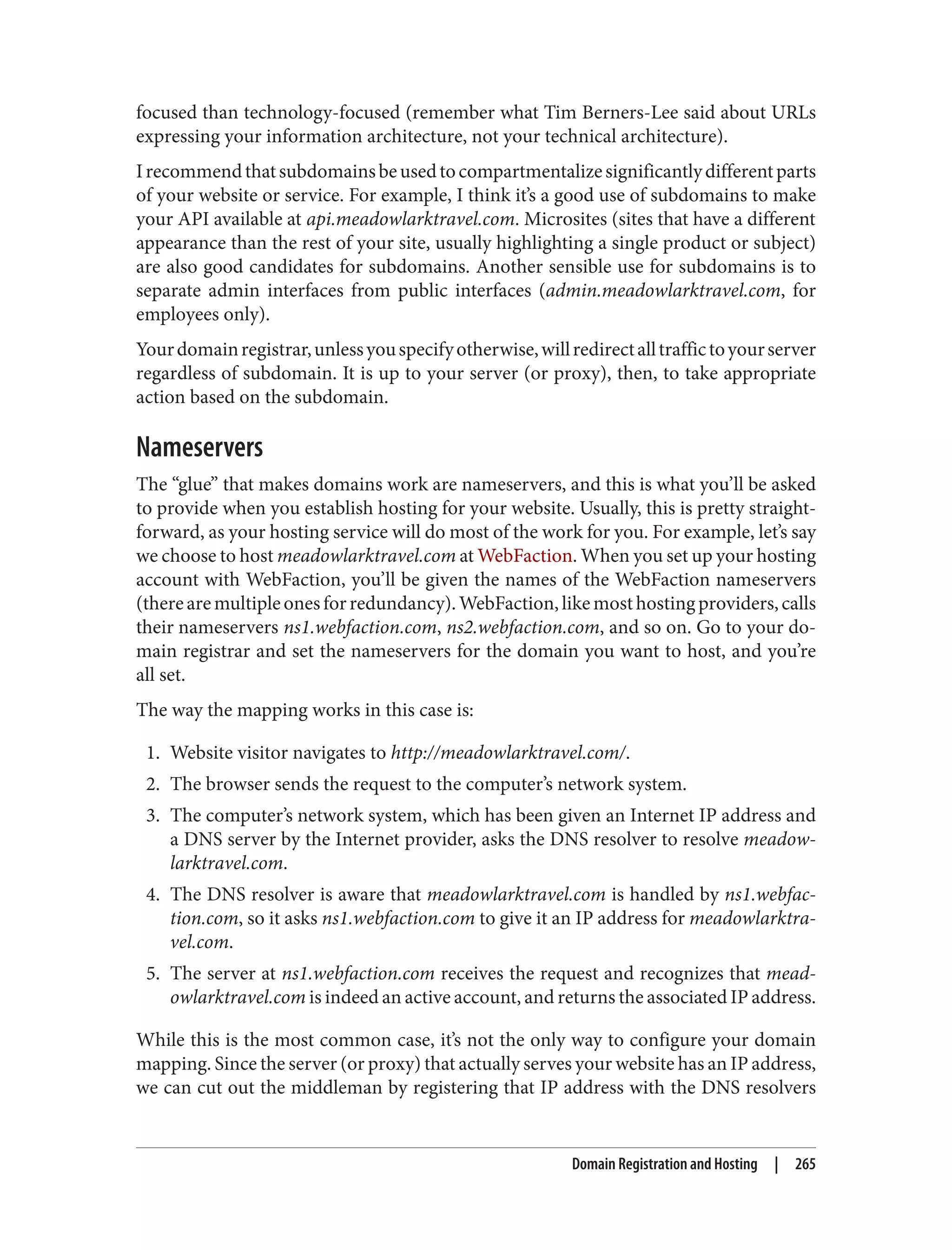 focused than technology-focused (remember what Tim Berners-Lee said about URLs
expressing your information architecture, not your technical architecture).
Irecommendthatsubdomainsbeusedtocompartmentalizesignificantlydifferentparts
of your website or service. For example, I think it’s a good use of subdomains to make
your API available at api.meadowlarktravel.com. Microsites (sites that have a different
appearance than the rest of your site, usually highlighting a single product or subject)
are also good candidates for subdomains. Another sensible use for subdomains is to
separate admin interfaces from public interfaces (admin.meadowlarktravel.com, for
employees only).
Yourdomainregistrar,unlessyouspecifyotherwise,willredirectalltraffictoyourserver
regardless of subdomain. It is up to your server (or proxy), then, to take appropriate
action based on the subdomain.
Nameservers
The “glue” that makes domains work are nameservers, and this is what you’ll be asked
to provide when you establish hosting for your website. Usually, this is pretty straight‐
forward, as your hosting service will do most of the work for you. For example, let’s say
we choose to host meadowlarktravel.com at WebFaction. When you set up your hosting
account with WebFaction, you’ll be given the names of the WebFaction nameservers
(therearemultipleonesforredundancy).WebFaction,likemosthostingproviders,calls
their nameservers ns1.webfaction.com, ns2.webfaction.com, and so on. Go to your do‐
main registrar and set the nameservers for the domain you want to host, and you’re
all set.
The way the mapping works in this case is:
1. Website visitor navigates to http://meadowlarktravel.com/.
2. The browser sends the request to the computer’s network system.
3. The computer’s network system, which has been given an Internet IP address and
a DNS server by the Internet provider, asks the DNS resolver to resolve meadow‐
larktravel.com.
4. The DNS resolver is aware that meadowlarktravel.com is handled by ns1.webfac‐
tion.com, so it asks ns1.webfaction.com to give it an IP address for meadowlarktra‐
vel.com.
5. The server at ns1.webfaction.com receives the request and recognizes that mead‐
owlarktravel.com is indeed an active account, and returns the associated IP address.
While this is the most common case, it’s not the only way to configure your domain
mapping. Since the server (or proxy) that actually serves your website has an IP address,
we can cut out the middleman by registering that IP address with the DNS resolvers
Domain Registration and Hosting | 265
 