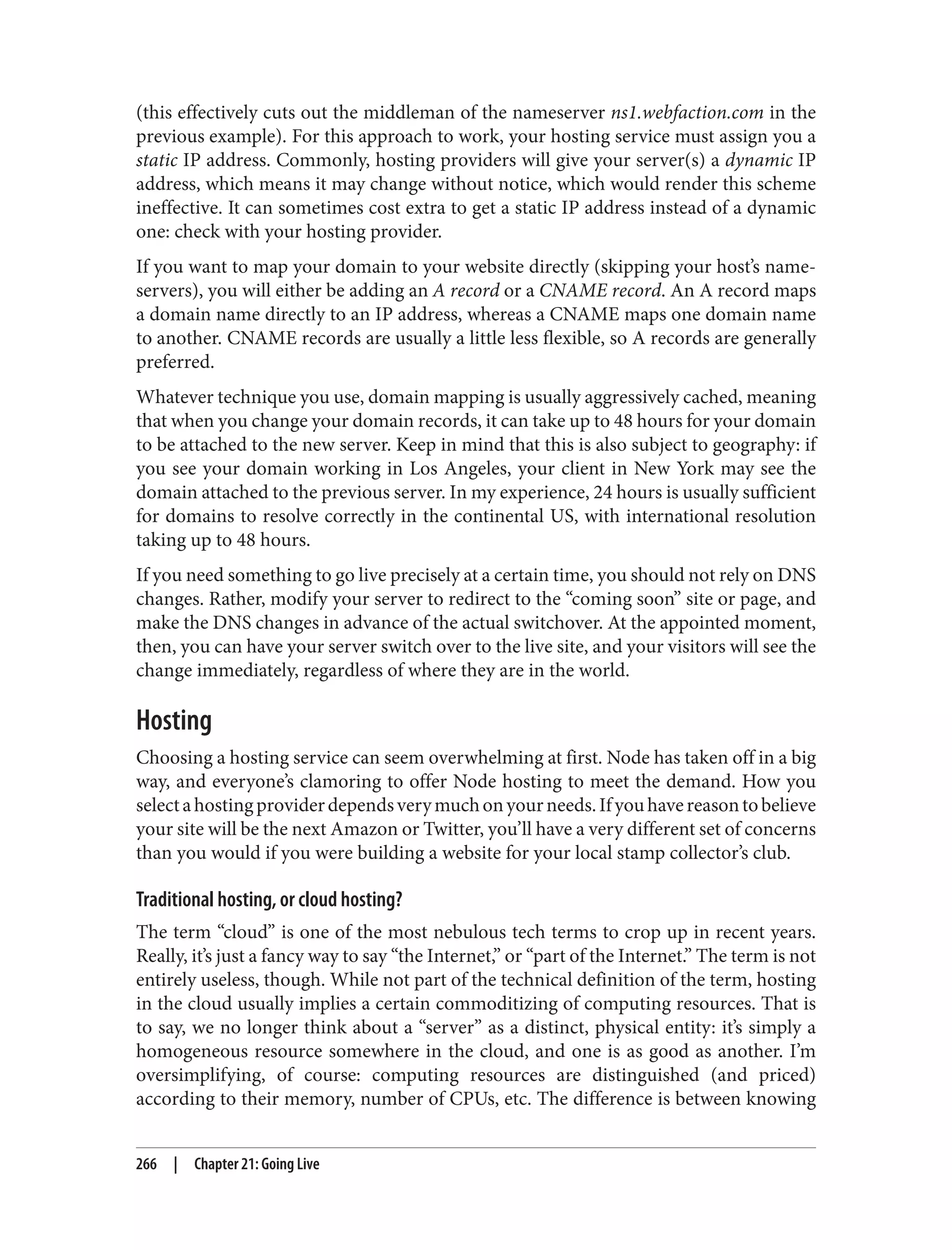 (this effectively cuts out the middleman of the nameserver ns1.webfaction.com in the
previous example). For this approach to work, your hosting service must assign you a
static IP address. Commonly, hosting providers will give your server(s) a dynamic IP
address, which means it may change without notice, which would render this scheme
ineffective. It can sometimes cost extra to get a static IP address instead of a dynamic
one: check with your hosting provider.
If you want to map your domain to your website directly (skipping your host’s name‐
servers), you will either be adding an A record or a CNAME record. An A record maps
a domain name directly to an IP address, whereas a CNAME maps one domain name
to another. CNAME records are usually a little less flexible, so A records are generally
preferred.
Whatever technique you use, domain mapping is usually aggressively cached, meaning
that when you change your domain records, it can take up to 48 hours for your domain
to be attached to the new server. Keep in mind that this is also subject to geography: if
you see your domain working in Los Angeles, your client in New York may see the
domain attached to the previous server. In my experience, 24 hours is usually sufficient
for domains to resolve correctly in the continental US, with international resolution
taking up to 48 hours.
If you need something to go live precisely at a certain time, you should not rely on DNS
changes. Rather, modify your server to redirect to the “coming soon” site or page, and
make the DNS changes in advance of the actual switchover. At the appointed moment,
then, you can have your server switch over to the live site, and your visitors will see the
change immediately, regardless of where they are in the world.
Hosting
Choosing a hosting service can seem overwhelming at first. Node has taken off in a big
way, and everyone’s clamoring to offer Node hosting to meet the demand. How you
selectahostingproviderdependsverymuchonyourneeds.Ifyouhavereasontobelieve
your site will be the next Amazon or Twitter, you’ll have a very different set of concerns
than you would if you were building a website for your local stamp collector’s club.
Traditional hosting, or cloud hosting?
The term “cloud” is one of the most nebulous tech terms to crop up in recent years.
Really, it’s just a fancy way to say “the Internet,” or “part of the Internet.” The term is not
entirely useless, though. While not part of the technical definition of the term, hosting
in the cloud usually implies a certain commoditizing of computing resources. That is
to say, we no longer think about a “server” as a distinct, physical entity: it’s simply a
homogeneous resource somewhere in the cloud, and one is as good as another. I’m
oversimplifying, of course: computing resources are distinguished (and priced)
according to their memory, number of CPUs, etc. The difference is between knowing
266 | Chapter 21: Going Live
 