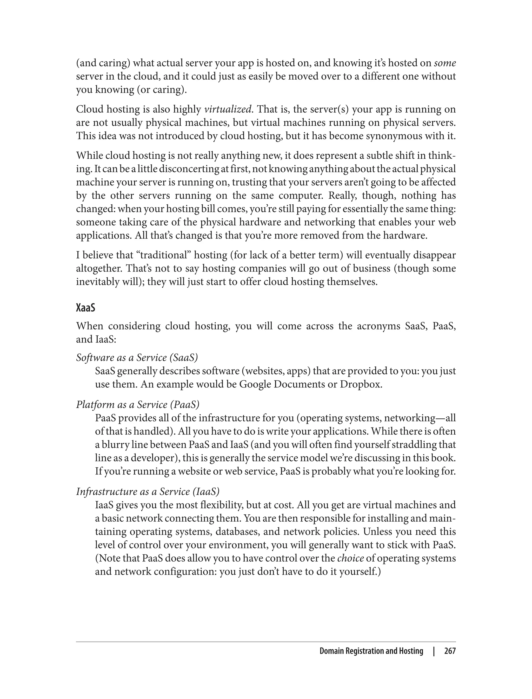 (and caring) what actual server your app is hosted on, and knowing it’s hosted on some
server in the cloud, and it could just as easily be moved over to a different one without
you knowing (or caring).
Cloud hosting is also highly virtualized. That is, the server(s) your app is running on
are not usually physical machines, but virtual machines running on physical servers.
This idea was not introduced by cloud hosting, but it has become synonymous with it.
While cloud hosting is not really anything new, it does represent a subtle shift in think‐
ing.Itcanbealittledisconcertingatfirst,notknowinganythingabouttheactualphysical
machine your server is running on, trusting that your servers aren’t going to be affected
by the other servers running on the same computer. Really, though, nothing has
changed: when your hosting bill comes, you’re still paying for essentially the same thing:
someone taking care of the physical hardware and networking that enables your web
applications. All that’s changed is that you’re more removed from the hardware.
I believe that “traditional” hosting (for lack of a better term) will eventually disappear
altogether. That’s not to say hosting companies will go out of business (though some
inevitably will); they will just start to offer cloud hosting themselves.
XaaS
When considering cloud hosting, you will come across the acronyms SaaS, PaaS,
and IaaS:
Software as a Service (SaaS)
SaaS generally describes software (websites, apps) that are provided to you: you just
use them. An example would be Google Documents or Dropbox.
Platform as a Service (PaaS)
PaaS provides all of the infrastructure for you (operating systems, networking—all
of that is handled). All you have to do is write your applications. While there is often
a blurry line between PaaS and IaaS (and you will often find yourself straddling that
line as a developer), this is generally the service model we’re discussing in this book.
If you’re running a website or web service, PaaS is probably what you’re looking for.
Infrastructure as a Service (IaaS)
IaaS gives you the most flexibility, but at cost. All you get are virtual machines and
a basic network connecting them. You are then responsible for installing and main‐
taining operating systems, databases, and network policies. Unless you need this
level of control over your environment, you will generally want to stick with PaaS.
(Note that PaaS does allow you to have control over the choice of operating systems
and network configuration: you just don’t have to do it yourself.)
Domain Registration and Hosting | 267
 