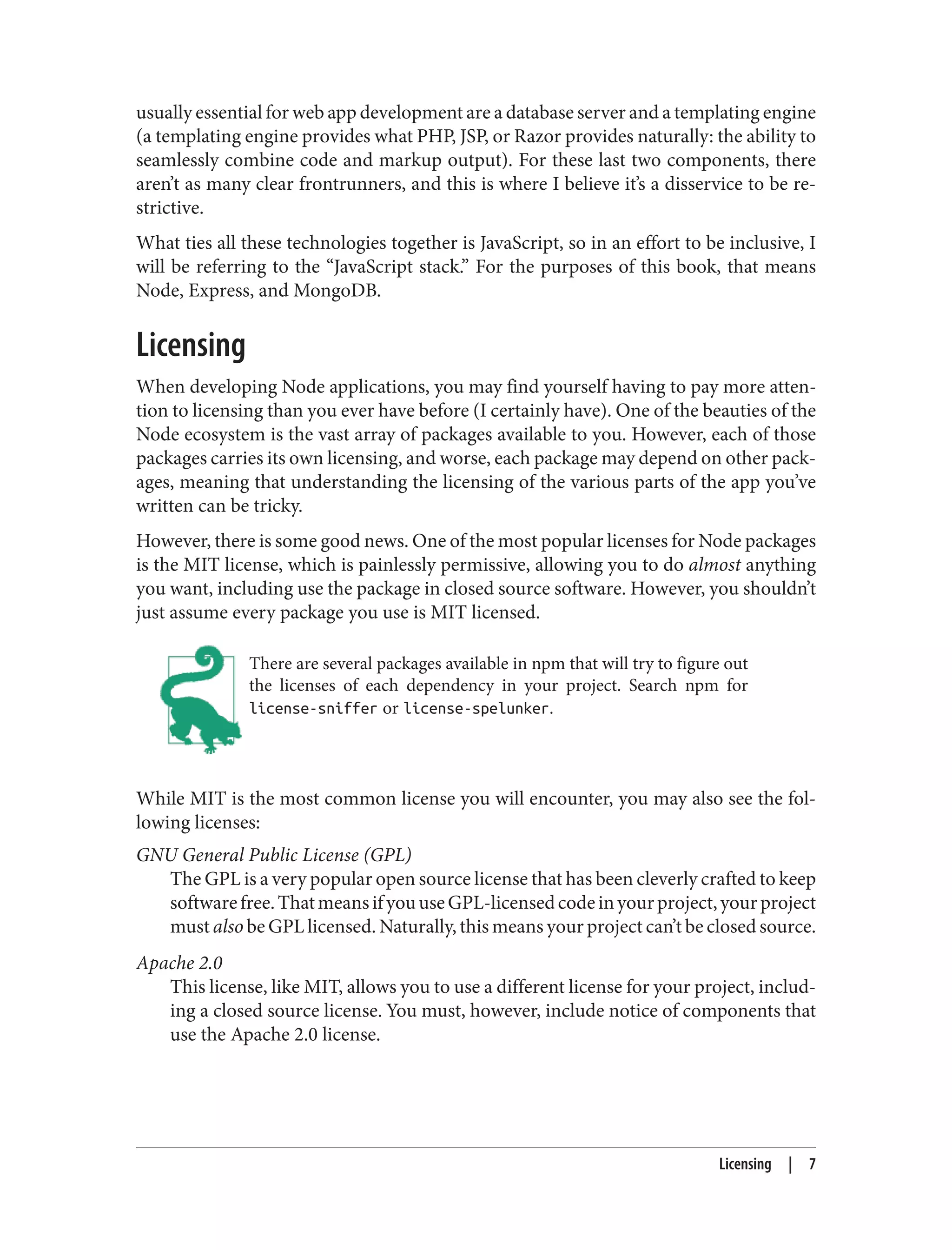 usually essential for web app development are a database server and a templating engine
(a templating engine provides what PHP, JSP, or Razor provides naturally: the ability to
seamlessly combine code and markup output). For these last two components, there
aren’t as many clear frontrunners, and this is where I believe it’s a disservice to be re‐
strictive.
What ties all these technologies together is JavaScript, so in an effort to be inclusive, I
will be referring to the “JavaScript stack.” For the purposes of this book, that means
Node, Express, and MongoDB.
Licensing
When developing Node applications, you may find yourself having to pay more atten‐
tion to licensing than you ever have before (I certainly have). One of the beauties of the
Node ecosystem is the vast array of packages available to you. However, each of those
packages carries its own licensing, and worse, each package may depend on other pack‐
ages, meaning that understanding the licensing of the various parts of the app you’ve
written can be tricky.
However, there is some good news. One of the most popular licenses for Node packages
is the MIT license, which is painlessly permissive, allowing you to do almost anything
you want, including use the package in closed source software. However, you shouldn’t
just assume every package you use is MIT licensed.
There are several packages available in npm that will try to figure out
the licenses of each dependency in your project. Search npm for
license-sniffer or license-spelunker.
While MIT is the most common license you will encounter, you may also see the fol‐
lowing licenses:
GNU General Public License (GPL)
The GPL is a very popular open source license that has been cleverly crafted to keep
softwarefree.ThatmeansifyouuseGPL-licensedcodeinyourproject,yourproject
must also be GPL licensed. Naturally, this means your project can’t be closed source.
Apache 2.0
This license, like MIT, allows you to use a different license for your project, includ‐
ing a closed source license. You must, however, include notice of components that
use the Apache 2.0 license.
Licensing | 7
 