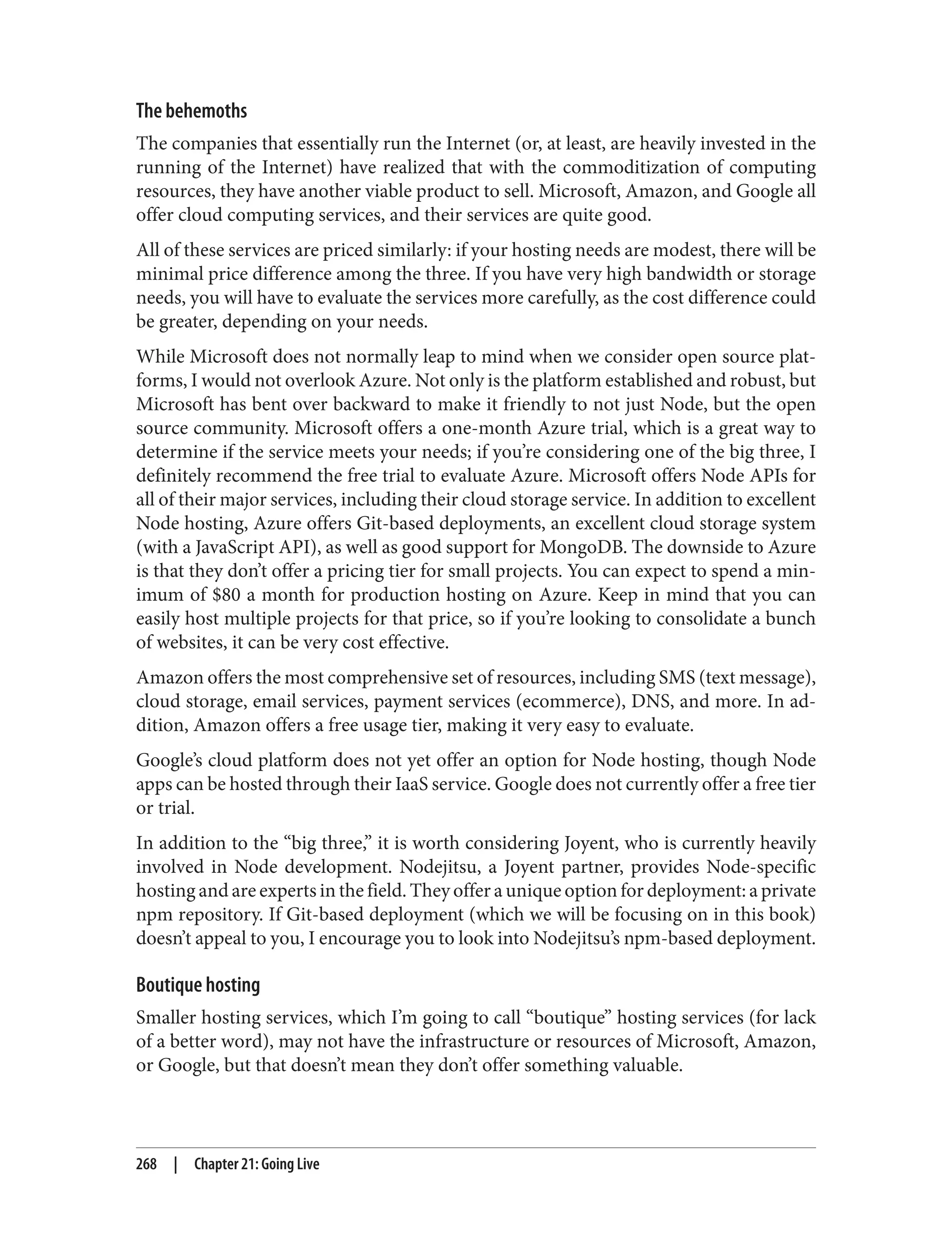 The behemoths
The companies that essentially run the Internet (or, at least, are heavily invested in the
running of the Internet) have realized that with the commoditization of computing
resources, they have another viable product to sell. Microsoft, Amazon, and Google all
offer cloud computing services, and their services are quite good.
All of these services are priced similarly: if your hosting needs are modest, there will be
minimal price difference among the three. If you have very high bandwidth or storage
needs, you will have to evaluate the services more carefully, as the cost difference could
be greater, depending on your needs.
While Microsoft does not normally leap to mind when we consider open source plat‐
forms, I would not overlook Azure. Not only is the platform established and robust, but
Microsoft has bent over backward to make it friendly to not just Node, but the open
source community. Microsoft offers a one-month Azure trial, which is a great way to
determine if the service meets your needs; if you’re considering one of the big three, I
definitely recommend the free trial to evaluate Azure. Microsoft offers Node APIs for
all of their major services, including their cloud storage service. In addition to excellent
Node hosting, Azure offers Git-based deployments, an excellent cloud storage system
(with a JavaScript API), as well as good support for MongoDB. The downside to Azure
is that they don’t offer a pricing tier for small projects. You can expect to spend a min‐
imum of $80 a month for production hosting on Azure. Keep in mind that you can
easily host multiple projects for that price, so if you’re looking to consolidate a bunch
of websites, it can be very cost effective.
Amazon offers the most comprehensive set of resources, including SMS (text message),
cloud storage, email services, payment services (ecommerce), DNS, and more. In ad‐
dition, Amazon offers a free usage tier, making it very easy to evaluate.
Google’s cloud platform does not yet offer an option for Node hosting, though Node
apps can be hosted through their IaaS service. Google does not currently offer a free tier
or trial.
In addition to the “big three,” it is worth considering Joyent, who is currently heavily
involved in Node development. Nodejitsu, a Joyent partner, provides Node-specific
hosting and are experts in the field. They offer a unique option for deployment: a private
npm repository. If Git-based deployment (which we will be focusing on in this book)
doesn’t appeal to you, I encourage you to look into Nodejitsu’s npm-based deployment.
Boutique hosting
Smaller hosting services, which I’m going to call “boutique” hosting services (for lack
of a better word), may not have the infrastructure or resources of Microsoft, Amazon,
or Google, but that doesn’t mean they don’t offer something valuable.
268 | Chapter 21: Going Live
 