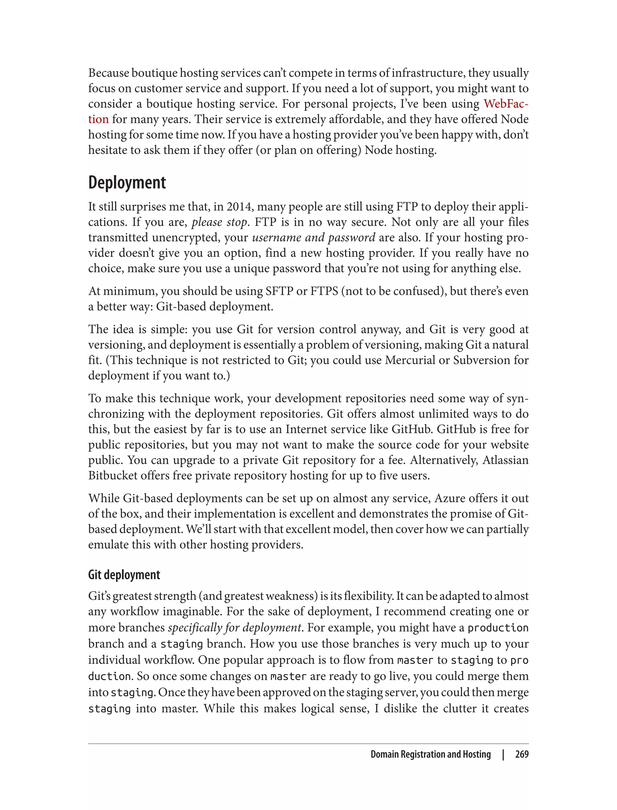 Because boutique hosting services can’t compete in terms of infrastructure, they usually
focus on customer service and support. If you need a lot of support, you might want to
consider a boutique hosting service. For personal projects, I’ve been using WebFac‐
tion for many years. Their service is extremely affordable, and they have offered Node
hosting for some time now. If you have a hosting provider you’ve been happy with, don’t
hesitate to ask them if they offer (or plan on offering) Node hosting.
Deployment
It still surprises me that, in 2014, many people are still using FTP to deploy their appli‐
cations. If you are, please stop. FTP is in no way secure. Not only are all your files
transmitted unencrypted, your username and password are also. If your hosting pro‐
vider doesn’t give you an option, find a new hosting provider. If you really have no
choice, make sure you use a unique password that you’re not using for anything else.
At minimum, you should be using SFTP or FTPS (not to be confused), but there’s even
a better way: Git-based deployment.
The idea is simple: you use Git for version control anyway, and Git is very good at
versioning, and deployment is essentially a problem of versioning, making Git a natural
fit. (This technique is not restricted to Git; you could use Mercurial or Subversion for
deployment if you want to.)
To make this technique work, your development repositories need some way of syn‐
chronizing with the deployment repositories. Git offers almost unlimited ways to do
this, but the easiest by far is to use an Internet service like GitHub. GitHub is free for
public repositories, but you may not want to make the source code for your website
public. You can upgrade to a private Git repository for a fee. Alternatively, Atlassian
Bitbucket offers free private repository hosting for up to five users.
While Git-based deployments can be set up on almost any service, Azure offers it out
of the box, and their implementation is excellent and demonstrates the promise of Git-
based deployment. We’ll start with that excellent model, then cover how we can partially
emulate this with other hosting providers.
Git deployment
Git’sgreateststrength(andgreatestweakness)isitsflexibility.Itcanbeadaptedtoalmost
any workflow imaginable. For the sake of deployment, I recommend creating one or
more branches specifically for deployment. For example, you might have a production
branch and a staging branch. How you use those branches is very much up to your
individual workflow. One popular approach is to flow from master to staging to pro
duction. So once some changes on master are ready to go live, you could merge them
intostaging.Oncetheyhavebeenapprovedonthestagingserver,youcouldthenmerge
staging into master. While this makes logical sense, I dislike the clutter it creates
Domain Registration and Hosting | 269
 