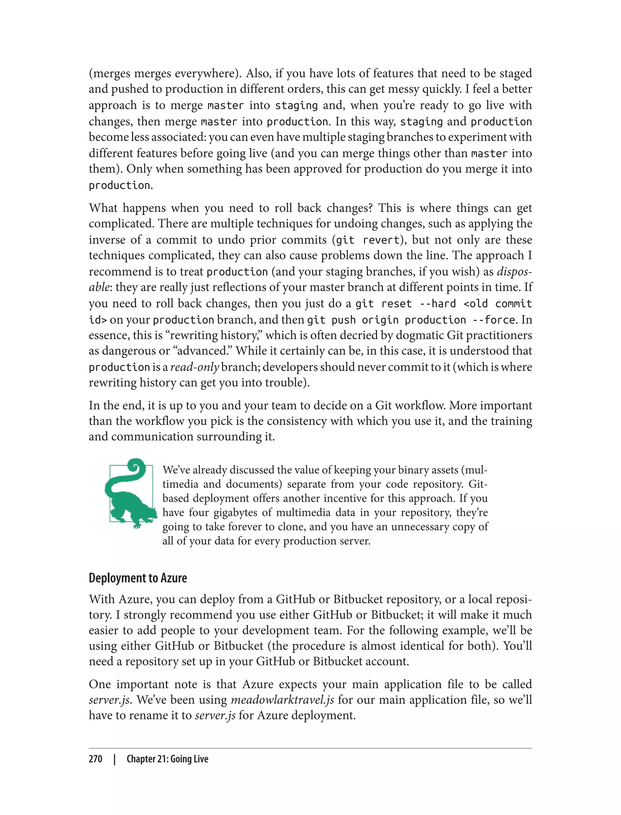 (merges merges everywhere). Also, if you have lots of features that need to be staged
and pushed to production in different orders, this can get messy quickly. I feel a better
approach is to merge master into staging and, when you’re ready to go live with
changes, then merge master into production. In this way, staging and production
become less associated: you can even have multiple staging branches to experiment with
different features before going live (and you can merge things other than master into
them). Only when something has been approved for production do you merge it into
production.
What happens when you need to roll back changes? This is where things can get
complicated. There are multiple techniques for undoing changes, such as applying the
inverse of a commit to undo prior commits (git revert), but not only are these
techniques complicated, they can also cause problems down the line. The approach I
recommend is to treat production (and your staging branches, if you wish) as dispos‐
able: they are really just reflections of your master branch at different points in time. If
you need to roll back changes, then you just do a git reset --hard <old commit
id> on your production branch, and then git push origin production --force. In
essence, this is “rewriting history,” which is often decried by dogmatic Git practitioners
as dangerous or “advanced.” While it certainly can be, in this case, it is understood that
production is a read-only branch; developers should never commit to it (which is where
rewriting history can get you into trouble).
In the end, it is up to you and your team to decide on a Git workflow. More important
than the workflow you pick is the consistency with which you use it, and the training
and communication surrounding it.
We’ve already discussed the value of keeping your binary assets (mul‐
timedia and documents) separate from your code repository. Git-
based deployment offers another incentive for this approach. If you
have four gigabytes of multimedia data in your repository, they’re
going to take forever to clone, and you have an unnecessary copy of
all of your data for every production server.
Deployment to Azure
With Azure, you can deploy from a GitHub or Bitbucket repository, or a local reposi‐
tory. I strongly recommend you use either GitHub or Bitbucket; it will make it much
easier to add people to your development team. For the following example, we’ll be
using either GitHub or Bitbucket (the procedure is almost identical for both). You’ll
need a repository set up in your GitHub or Bitbucket account.
One important note is that Azure expects your main application file to be called
server.js. We’ve been using meadowlarktravel.js for our main application file, so we’ll
have to rename it to server.js for Azure deployment.
270 | Chapter 21: Going Live
 