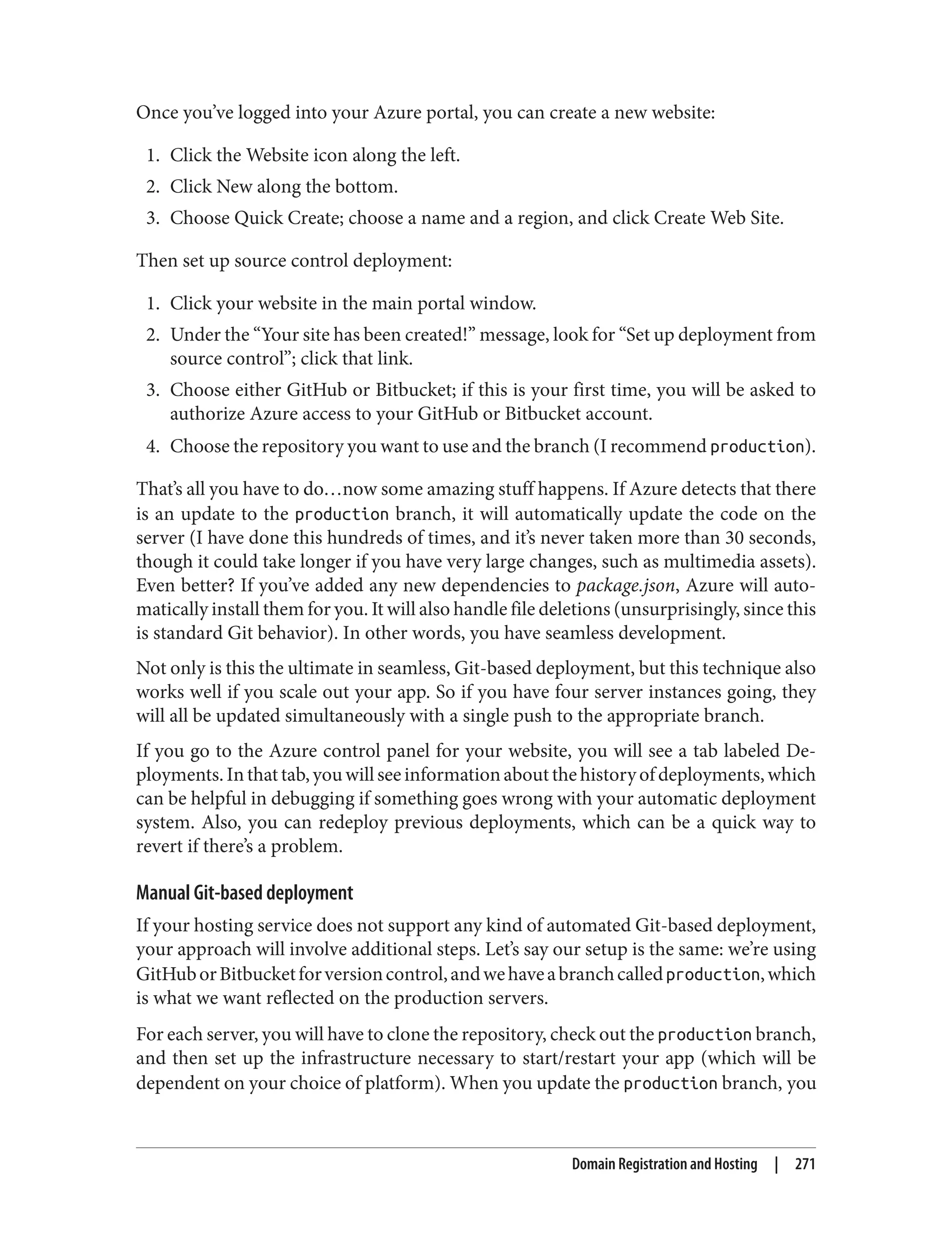 Once you’ve logged into your Azure portal, you can create a new website:
1. Click the Website icon along the left.
2. Click New along the bottom.
3. Choose Quick Create; choose a name and a region, and click Create Web Site.
Then set up source control deployment:
1. Click your website in the main portal window.
2. Under the “Your site has been created!” message, look for “Set up deployment from
source control”; click that link.
3. Choose either GitHub or Bitbucket; if this is your first time, you will be asked to
authorize Azure access to your GitHub or Bitbucket account.
4. Choose the repository you want to use and the branch (I recommend production).
That’s all you have to do…now some amazing stuff happens. If Azure detects that there
is an update to the production branch, it will automatically update the code on the
server (I have done this hundreds of times, and it’s never taken more than 30 seconds,
though it could take longer if you have very large changes, such as multimedia assets).
Even better? If you’ve added any new dependencies to package.json, Azure will auto‐
matically install them for you. It will also handle file deletions (unsurprisingly, since this
is standard Git behavior). In other words, you have seamless development.
Not only is this the ultimate in seamless, Git-based deployment, but this technique also
works well if you scale out your app. So if you have four server instances going, they
will all be updated simultaneously with a single push to the appropriate branch.
If you go to the Azure control panel for your website, you will see a tab labeled De‐
ployments.Inthattab,youwillseeinformationaboutthehistoryofdeployments,which
can be helpful in debugging if something goes wrong with your automatic deployment
system. Also, you can redeploy previous deployments, which can be a quick way to
revert if there’s a problem.
Manual Git-based deployment
If your hosting service does not support any kind of automated Git-based deployment,
your approach will involve additional steps. Let’s say our setup is the same: we’re using
GitHuborBitbucketforversioncontrol,andwehaveabranchcalledproduction,which
is what we want reflected on the production servers.
For each server, you will have to clone the repository, check out the production branch,
and then set up the infrastructure necessary to start/restart your app (which will be
dependent on your choice of platform). When you update the production branch, you
Domain Registration and Hosting | 271
 