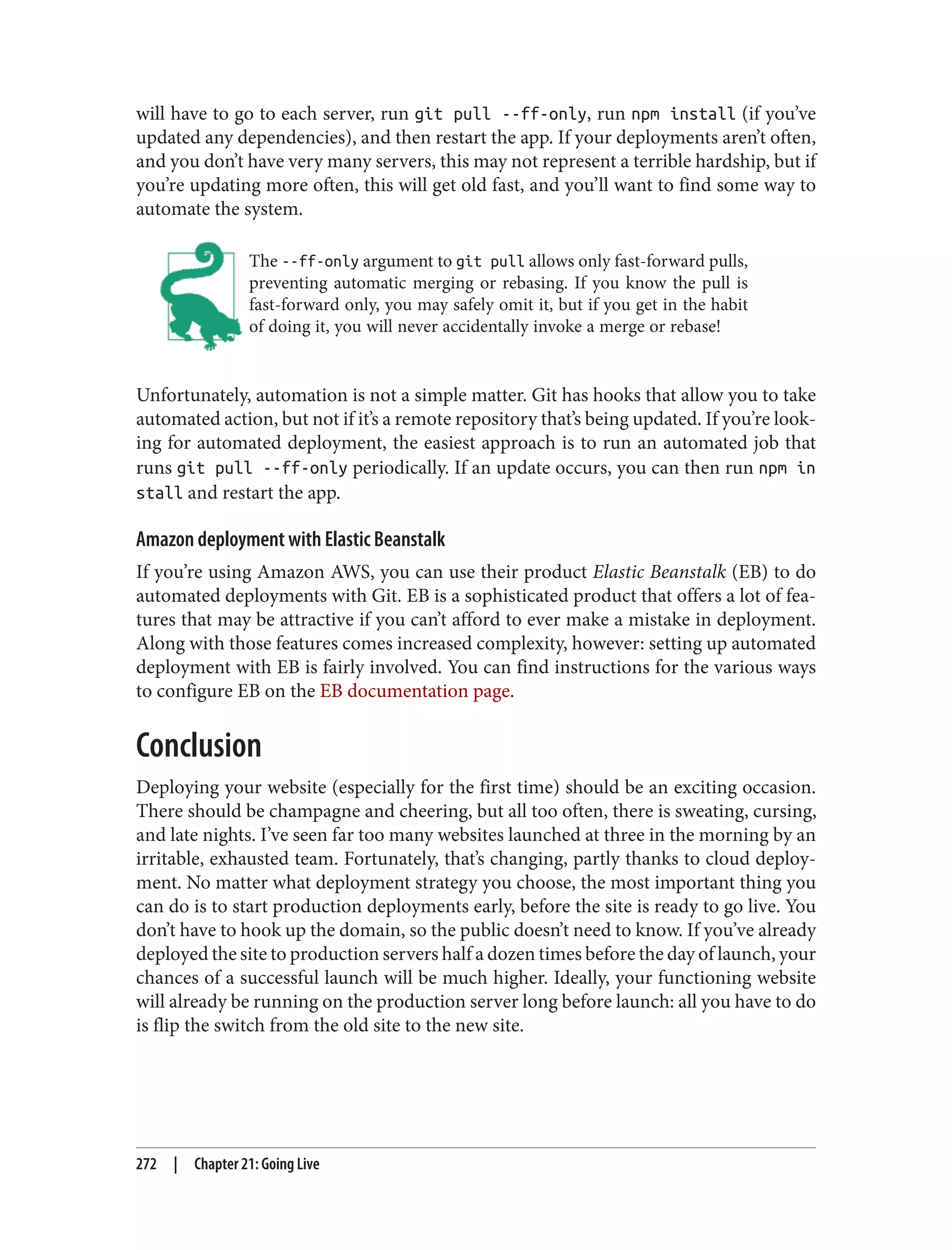 will have to go to each server, run git pull --ff-only, run npm install (if you’ve
updated any dependencies), and then restart the app. If your deployments aren’t often,
and you don’t have very many servers, this may not represent a terrible hardship, but if
you’re updating more often, this will get old fast, and you’ll want to find some way to
automate the system.
The --ff-only argument to git pull allows only fast-forward pulls,
preventing automatic merging or rebasing. If you know the pull is
fast-forward only, you may safely omit it, but if you get in the habit
of doing it, you will never accidentally invoke a merge or rebase!
Unfortunately, automation is not a simple matter. Git has hooks that allow you to take
automated action, but not if it’s a remote repository that’s being updated. If you’re look‐
ing for automated deployment, the easiest approach is to run an automated job that
runs git pull --ff-only periodically. If an update occurs, you can then run npm in
stall and restart the app.
Amazon deployment with Elastic Beanstalk
If you’re using Amazon AWS, you can use their product Elastic Beanstalk (EB) to do
automated deployments with Git. EB is a sophisticated product that offers a lot of fea‐
tures that may be attractive if you can’t afford to ever make a mistake in deployment.
Along with those features comes increased complexity, however: setting up automated
deployment with EB is fairly involved. You can find instructions for the various ways
to configure EB on the EB documentation page.
Conclusion
Deploying your website (especially for the first time) should be an exciting occasion.
There should be champagne and cheering, but all too often, there is sweating, cursing,
and late nights. I’ve seen far too many websites launched at three in the morning by an
irritable, exhausted team. Fortunately, that’s changing, partly thanks to cloud deploy‐
ment. No matter what deployment strategy you choose, the most important thing you
can do is to start production deployments early, before the site is ready to go live. You
don’t have to hook up the domain, so the public doesn’t need to know. If you’ve already
deployed the site to production servers half a dozen times before the day of launch, your
chances of a successful launch will be much higher. Ideally, your functioning website
will already be running on the production server long before launch: all you have to do
is flip the switch from the old site to the new site.
272 | Chapter 21: Going Live
 