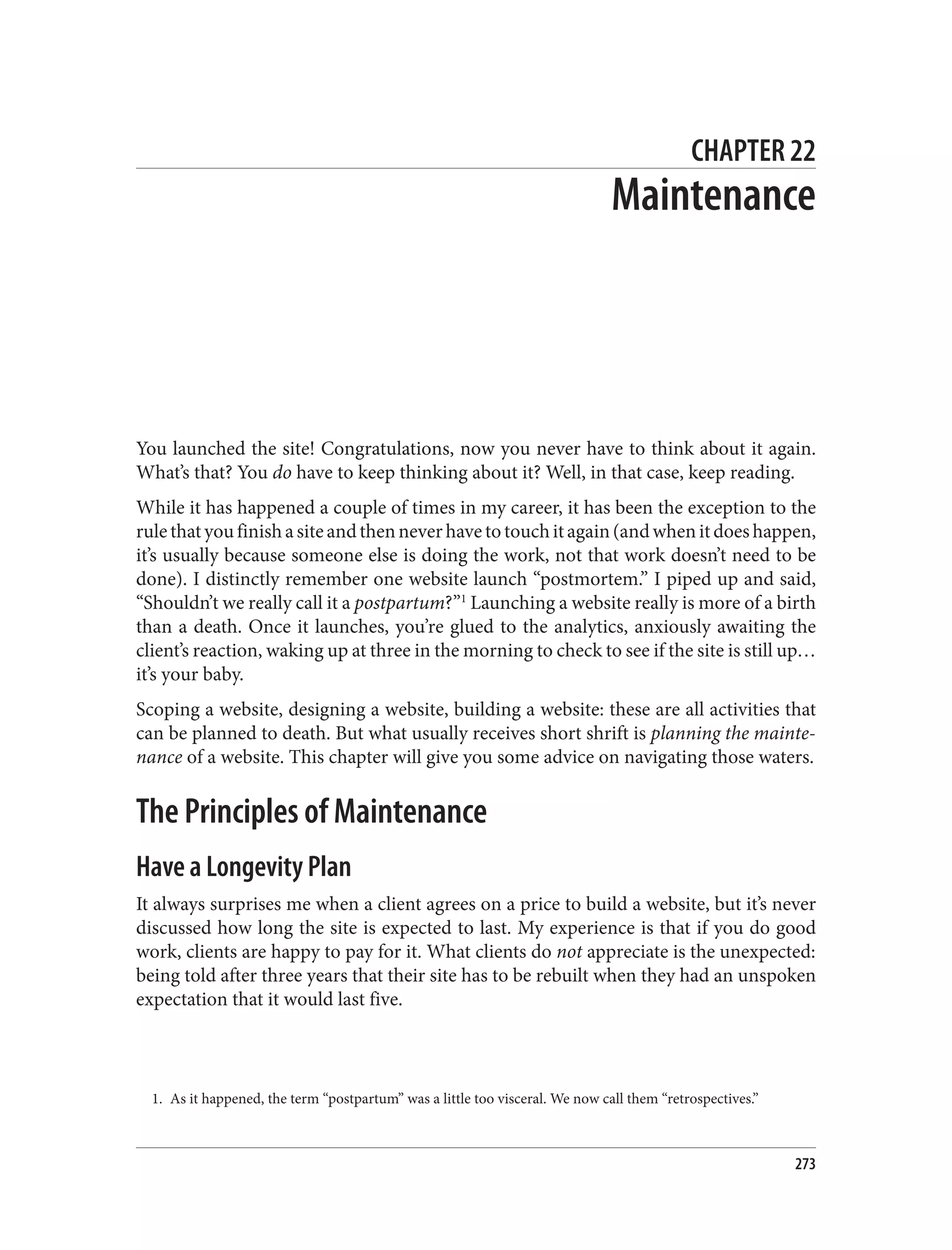 1. As it happened, the term “postpartum” was a little too visceral. We now call them “retrospectives.”
CHAPTER 22
Maintenance
You launched the site! Congratulations, now you never have to think about it again.
What’s that? You do have to keep thinking about it? Well, in that case, keep reading.
While it has happened a couple of times in my career, it has been the exception to the
rulethatyoufinishasiteandthenneverhavetotouchitagain(andwhenitdoeshappen,
it’s usually because someone else is doing the work, not that work doesn’t need to be
done). I distinctly remember one website launch “postmortem.” I piped up and said,
“Shouldn’t we really call it a postpartum?”1
Launching a website really is more of a birth
than a death. Once it launches, you’re glued to the analytics, anxiously awaiting the
client’s reaction, waking up at three in the morning to check to see if the site is still up…
it’s your baby.
Scoping a website, designing a website, building a website: these are all activities that
can be planned to death. But what usually receives short shrift is planning the mainte‐
nance of a website. This chapter will give you some advice on navigating those waters.
The Principles of Maintenance
Have a Longevity Plan
It always surprises me when a client agrees on a price to build a website, but it’s never
discussed how long the site is expected to last. My experience is that if you do good
work, clients are happy to pay for it. What clients do not appreciate is the unexpected:
being told after three years that their site has to be rebuilt when they had an unspoken
expectation that it would last five.
273
 