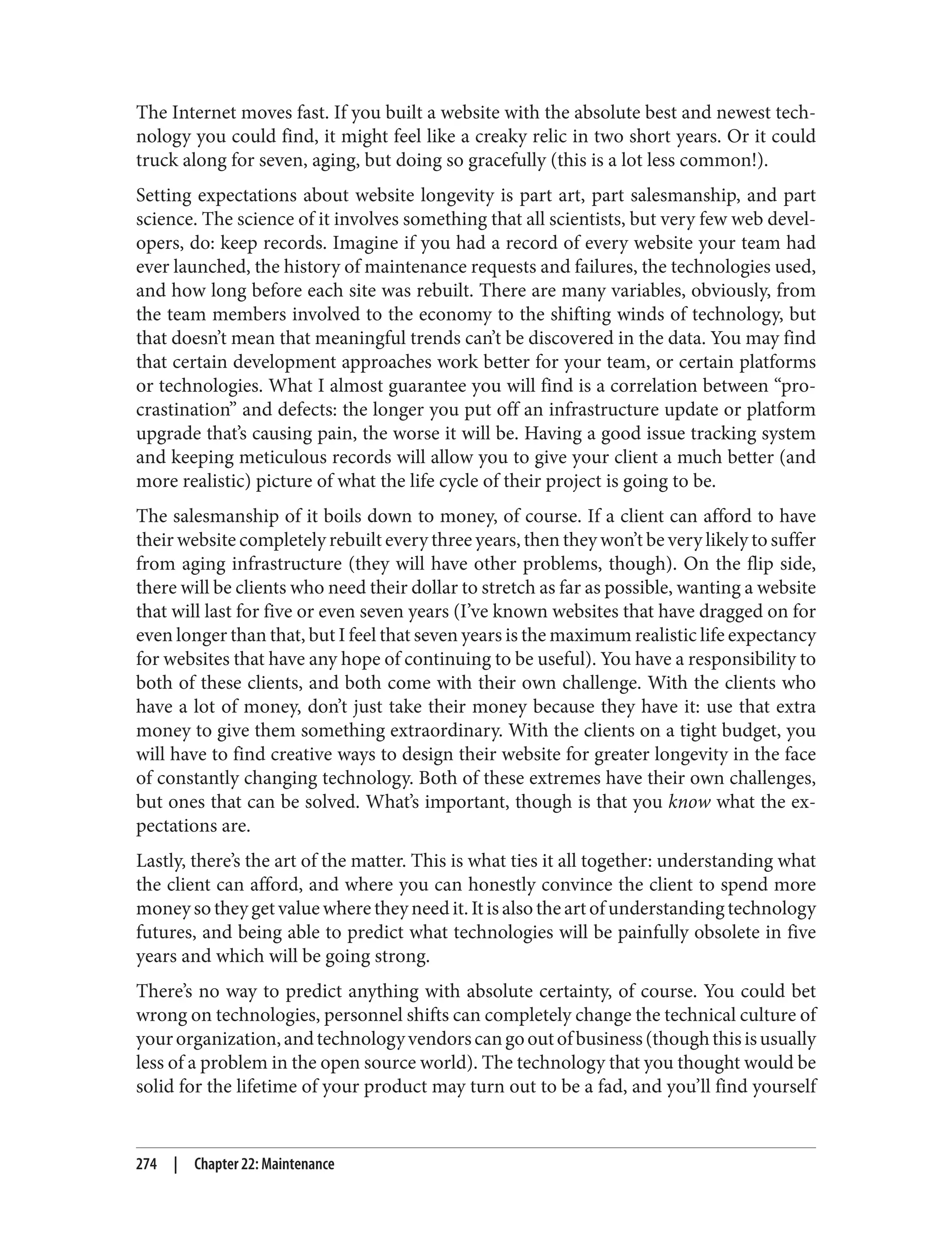The Internet moves fast. If you built a website with the absolute best and newest tech‐
nology you could find, it might feel like a creaky relic in two short years. Or it could
truck along for seven, aging, but doing so gracefully (this is a lot less common!).
Setting expectations about website longevity is part art, part salesmanship, and part
science. The science of it involves something that all scientists, but very few web devel‐
opers, do: keep records. Imagine if you had a record of every website your team had
ever launched, the history of maintenance requests and failures, the technologies used,
and how long before each site was rebuilt. There are many variables, obviously, from
the team members involved to the economy to the shifting winds of technology, but
that doesn’t mean that meaningful trends can’t be discovered in the data. You may find
that certain development approaches work better for your team, or certain platforms
or technologies. What I almost guarantee you will find is a correlation between “pro‐
crastination” and defects: the longer you put off an infrastructure update or platform
upgrade that’s causing pain, the worse it will be. Having a good issue tracking system
and keeping meticulous records will allow you to give your client a much better (and
more realistic) picture of what the life cycle of their project is going to be.
The salesmanship of it boils down to money, of course. If a client can afford to have
their website completely rebuilt every three years, then they won’t be very likely to suffer
from aging infrastructure (they will have other problems, though). On the flip side,
there will be clients who need their dollar to stretch as far as possible, wanting a website
that will last for five or even seven years (I’ve known websites that have dragged on for
even longer than that, but I feel that seven years is the maximum realistic life expectancy
for websites that have any hope of continuing to be useful). You have a responsibility to
both of these clients, and both come with their own challenge. With the clients who
have a lot of money, don’t just take their money because they have it: use that extra
money to give them something extraordinary. With the clients on a tight budget, you
will have to find creative ways to design their website for greater longevity in the face
of constantly changing technology. Both of these extremes have their own challenges,
but ones that can be solved. What’s important, though is that you know what the ex‐
pectations are.
Lastly, there’s the art of the matter. This is what ties it all together: understanding what
the client can afford, and where you can honestly convince the client to spend more
money so they get value where they need it. It is also the art of understanding technology
futures, and being able to predict what technologies will be painfully obsolete in five
years and which will be going strong.
There’s no way to predict anything with absolute certainty, of course. You could bet
wrong on technologies, personnel shifts can completely change the technical culture of
yourorganization,andtechnologyvendorscangooutofbusiness(thoughthisisusually
less of a problem in the open source world). The technology that you thought would be
solid for the lifetime of your product may turn out to be a fad, and you’ll find yourself
274 | Chapter 22: Maintenance
 