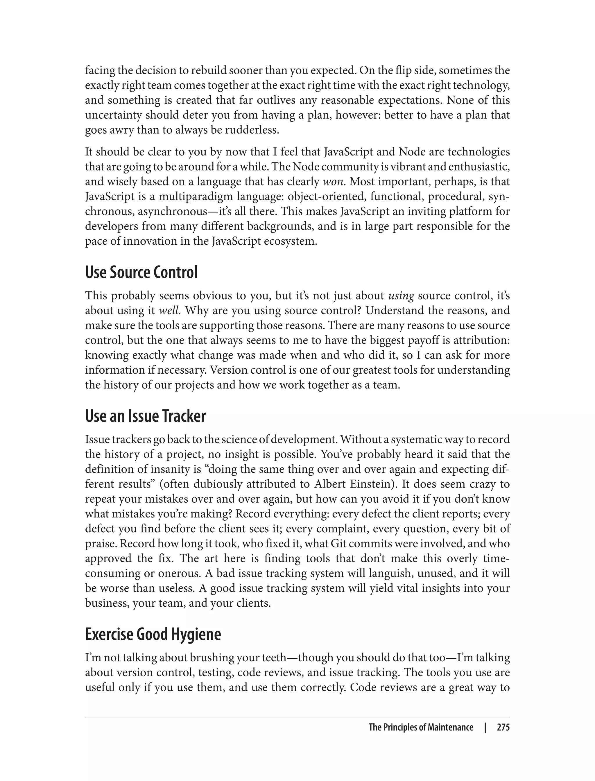 facing the decision to rebuild sooner than you expected. On the flip side, sometimes the
exactly right team comes together at the exact right time with the exact right technology,
and something is created that far outlives any reasonable expectations. None of this
uncertainty should deter you from having a plan, however: better to have a plan that
goes awry than to always be rudderless.
It should be clear to you by now that I feel that JavaScript and Node are technologies
thataregoingtobearoundforawhile.TheNodecommunityisvibrantandenthusiastic,
and wisely based on a language that has clearly won. Most important, perhaps, is that
JavaScript is a multiparadigm language: object-oriented, functional, procedural, syn‐
chronous, asynchronous—it’s all there. This makes JavaScript an inviting platform for
developers from many different backgrounds, and is in large part responsible for the
pace of innovation in the JavaScript ecosystem.
Use Source Control
This probably seems obvious to you, but it’s not just about using source control, it’s
about using it well. Why are you using source control? Understand the reasons, and
make sure the tools are supporting those reasons. There are many reasons to use source
control, but the one that always seems to me to have the biggest payoff is attribution:
knowing exactly what change was made when and who did it, so I can ask for more
information if necessary. Version control is one of our greatest tools for understanding
the history of our projects and how we work together as a team.
Use an Issue Tracker
Issuetrackersgobacktothescienceofdevelopment.Withoutasystematicwaytorecord
the history of a project, no insight is possible. You’ve probably heard it said that the
definition of insanity is “doing the same thing over and over again and expecting dif‐
ferent results” (often dubiously attributed to Albert Einstein). It does seem crazy to
repeat your mistakes over and over again, but how can you avoid it if you don’t know
what mistakes you’re making? Record everything: every defect the client reports; every
defect you find before the client sees it; every complaint, every question, every bit of
praise. Record how long it took, who fixed it, what Git commits were involved, and who
approved the fix. The art here is finding tools that don’t make this overly time-
consuming or onerous. A bad issue tracking system will languish, unused, and it will
be worse than useless. A good issue tracking system will yield vital insights into your
business, your team, and your clients.
Exercise Good Hygiene
I’m not talking about brushing your teeth—though you should do that too—I’m talking
about version control, testing, code reviews, and issue tracking. The tools you use are
useful only if you use them, and use them correctly. Code reviews are a great way to
The Principles of Maintenance | 275
 