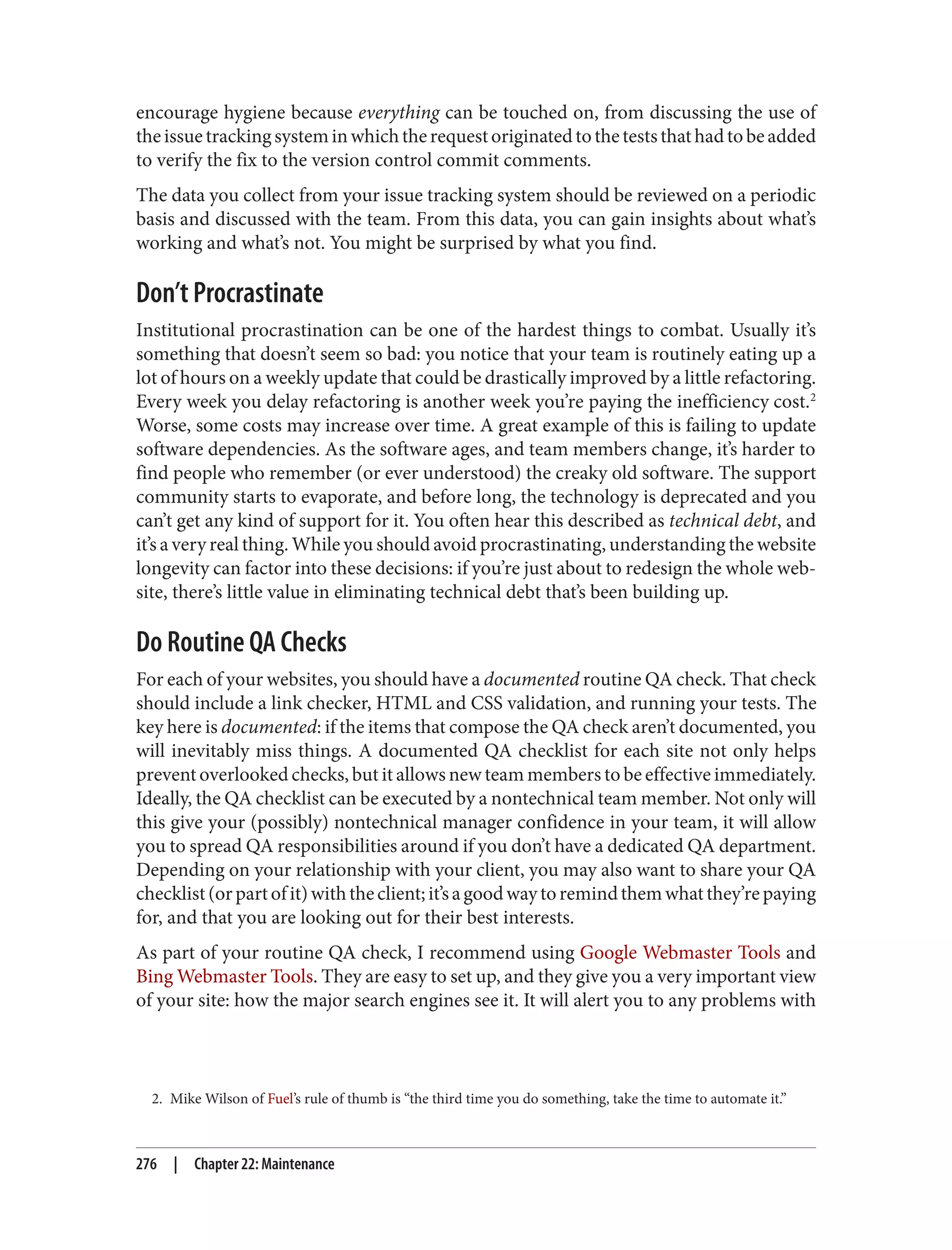 2. Mike Wilson of Fuel’s rule of thumb is “the third time you do something, take the time to automate it.”
encourage hygiene because everything can be touched on, from discussing the use of
theissuetrackingsysteminwhichtherequestoriginatedtotheteststhathadtobeadded
to verify the fix to the version control commit comments.
The data you collect from your issue tracking system should be reviewed on a periodic
basis and discussed with the team. From this data, you can gain insights about what’s
working and what’s not. You might be surprised by what you find.
Don’t Procrastinate
Institutional procrastination can be one of the hardest things to combat. Usually it’s
something that doesn’t seem so bad: you notice that your team is routinely eating up a
lot of hours on a weekly update that could be drastically improved by a little refactoring.
Every week you delay refactoring is another week you’re paying the inefficiency cost.2
Worse, some costs may increase over time. A great example of this is failing to update
software dependencies. As the software ages, and team members change, it’s harder to
find people who remember (or ever understood) the creaky old software. The support
community starts to evaporate, and before long, the technology is deprecated and you
can’t get any kind of support for it. You often hear this described as technical debt, and
it’s a very real thing. While you should avoid procrastinating, understanding the website
longevity can factor into these decisions: if you’re just about to redesign the whole web‐
site, there’s little value in eliminating technical debt that’s been building up.
Do Routine QA Checks
For each of your websites, you should have a documented routine QA check. That check
should include a link checker, HTML and CSS validation, and running your tests. The
key here is documented: if the items that compose the QA check aren’t documented, you
will inevitably miss things. A documented QA checklist for each site not only helps
prevent overlooked checks, but it allows new team members to be effective immediately.
Ideally, the QA checklist can be executed by a nontechnical team member. Not only will
this give your (possibly) nontechnical manager confidence in your team, it will allow
you to spread QA responsibilities around if you don’t have a dedicated QA department.
Depending on your relationship with your client, you may also want to share your QA
checklist(orpartofit)withtheclient;it’sagoodwaytoremindthemwhatthey’repaying
for, and that you are looking out for their best interests.
As part of your routine QA check, I recommend using Google Webmaster Tools and
Bing Webmaster Tools. They are easy to set up, and they give you a very important view
of your site: how the major search engines see it. It will alert you to any problems with
276 | Chapter 22: Maintenance
 