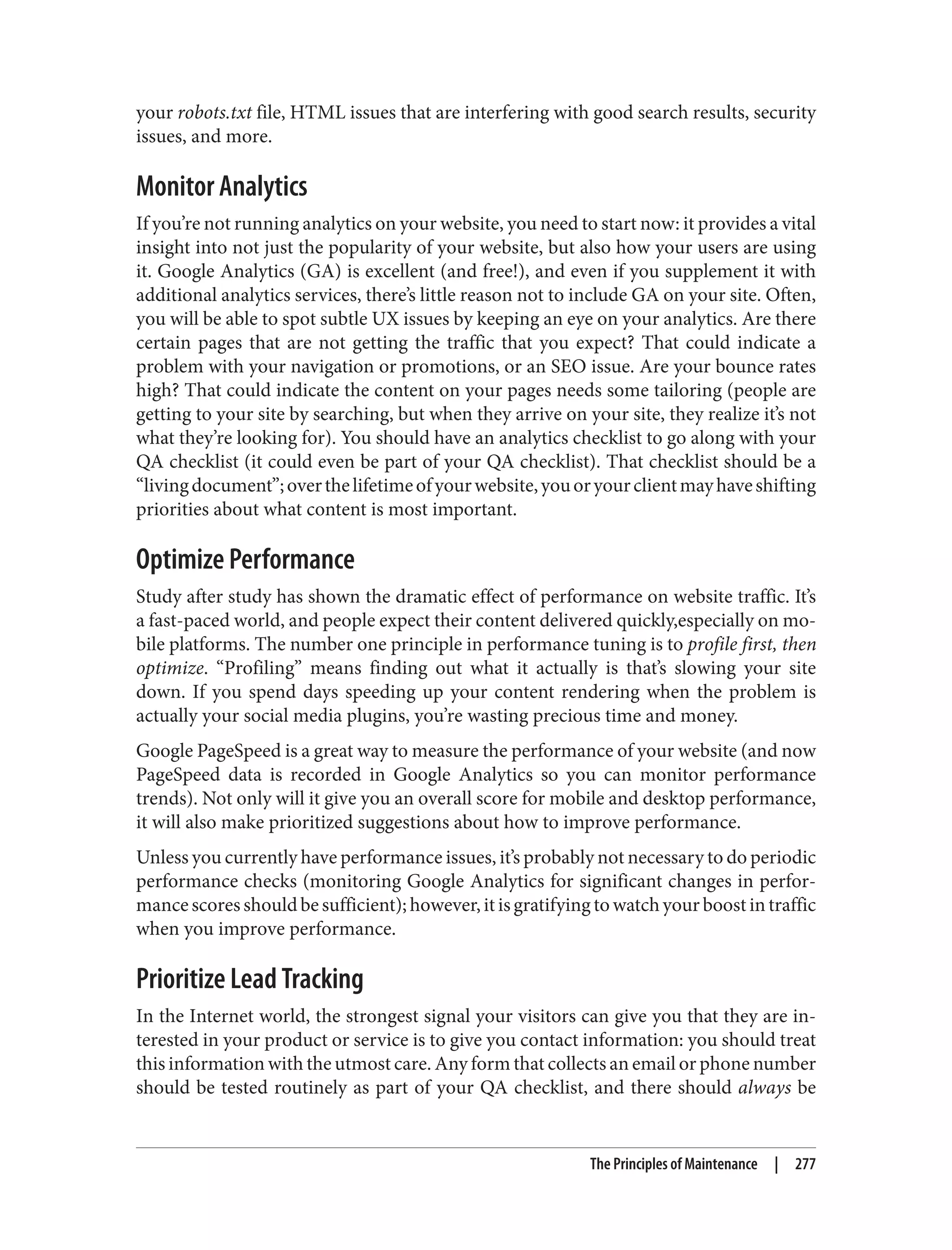 your robots.txt file, HTML issues that are interfering with good search results, security
issues, and more.
Monitor Analytics
If you’re not running analytics on your website, you need to start now: it provides a vital
insight into not just the popularity of your website, but also how your users are using
it. Google Analytics (GA) is excellent (and free!), and even if you supplement it with
additional analytics services, there’s little reason not to include GA on your site. Often,
you will be able to spot subtle UX issues by keeping an eye on your analytics. Are there
certain pages that are not getting the traffic that you expect? That could indicate a
problem with your navigation or promotions, or an SEO issue. Are your bounce rates
high? That could indicate the content on your pages needs some tailoring (people are
getting to your site by searching, but when they arrive on your site, they realize it’s not
what they’re looking for). You should have an analytics checklist to go along with your
QA checklist (it could even be part of your QA checklist). That checklist should be a
“livingdocument”;overthelifetimeofyourwebsite,youoryourclientmayhaveshifting
priorities about what content is most important.
Optimize Performance
Study after study has shown the dramatic effect of performance on website traffic. It’s
a fast-paced world, and people expect their content delivered quickly,especially on mo‐
bile platforms. The number one principle in performance tuning is to profile first, then
optimize. “Profiling” means finding out what it actually is that’s slowing your site
down. If you spend days speeding up your content rendering when the problem is
actually your social media plugins, you’re wasting precious time and money.
Google PageSpeed is a great way to measure the performance of your website (and now
PageSpeed data is recorded in Google Analytics so you can monitor performance
trends). Not only will it give you an overall score for mobile and desktop performance,
it will also make prioritized suggestions about how to improve performance.
Unless you currently have performance issues, it’s probably not necessary to do periodic
performance checks (monitoring Google Analytics for significant changes in perfor‐
mancescoresshouldbesufficient);however,itisgratifyingtowatchyourboostintraffic
when you improve performance.
Prioritize Lead Tracking
In the Internet world, the strongest signal your visitors can give you that they are in‐
terested in your product or service is to give you contact information: you should treat
this information with the utmost care. Any form that collects an email or phone number
should be tested routinely as part of your QA checklist, and there should always be
The Principles of Maintenance | 277
 