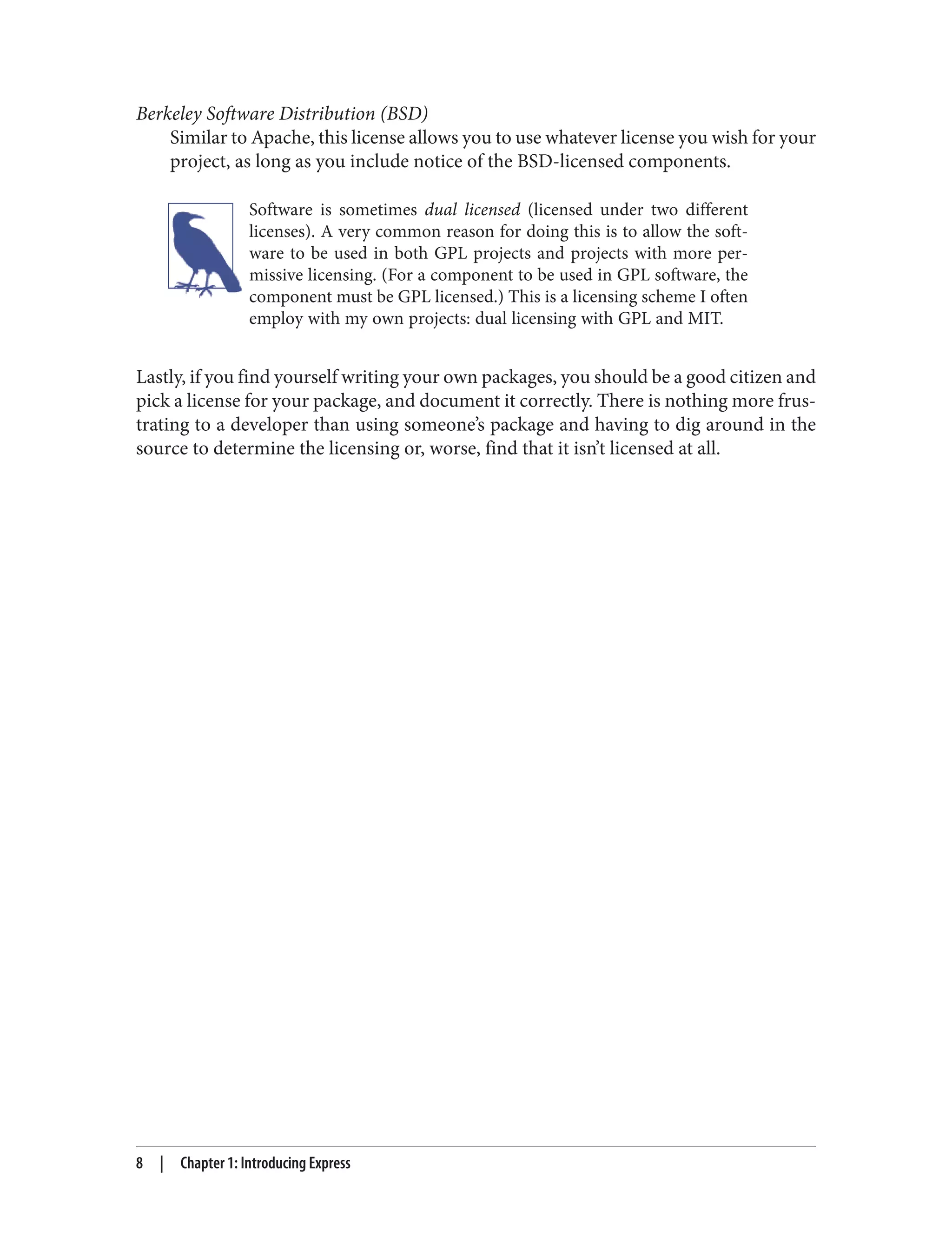Berkeley Software Distribution (BSD)
Similar to Apache, this license allows you to use whatever license you wish for your
project, as long as you include notice of the BSD-licensed components.
Software is sometimes dual licensed (licensed under two different
licenses). A very common reason for doing this is to allow the soft‐
ware to be used in both GPL projects and projects with more per‐
missive licensing. (For a component to be used in GPL software, the
component must be GPL licensed.) This is a licensing scheme I often
employ with my own projects: dual licensing with GPL and MIT.
Lastly, if you find yourself writing your own packages, you should be a good citizen and
pick a license for your package, and document it correctly. There is nothing more frus‐
trating to a developer than using someone’s package and having to dig around in the
source to determine the licensing or, worse, find that it isn’t licensed at all.
8 | Chapter 1: Introducing Express
 