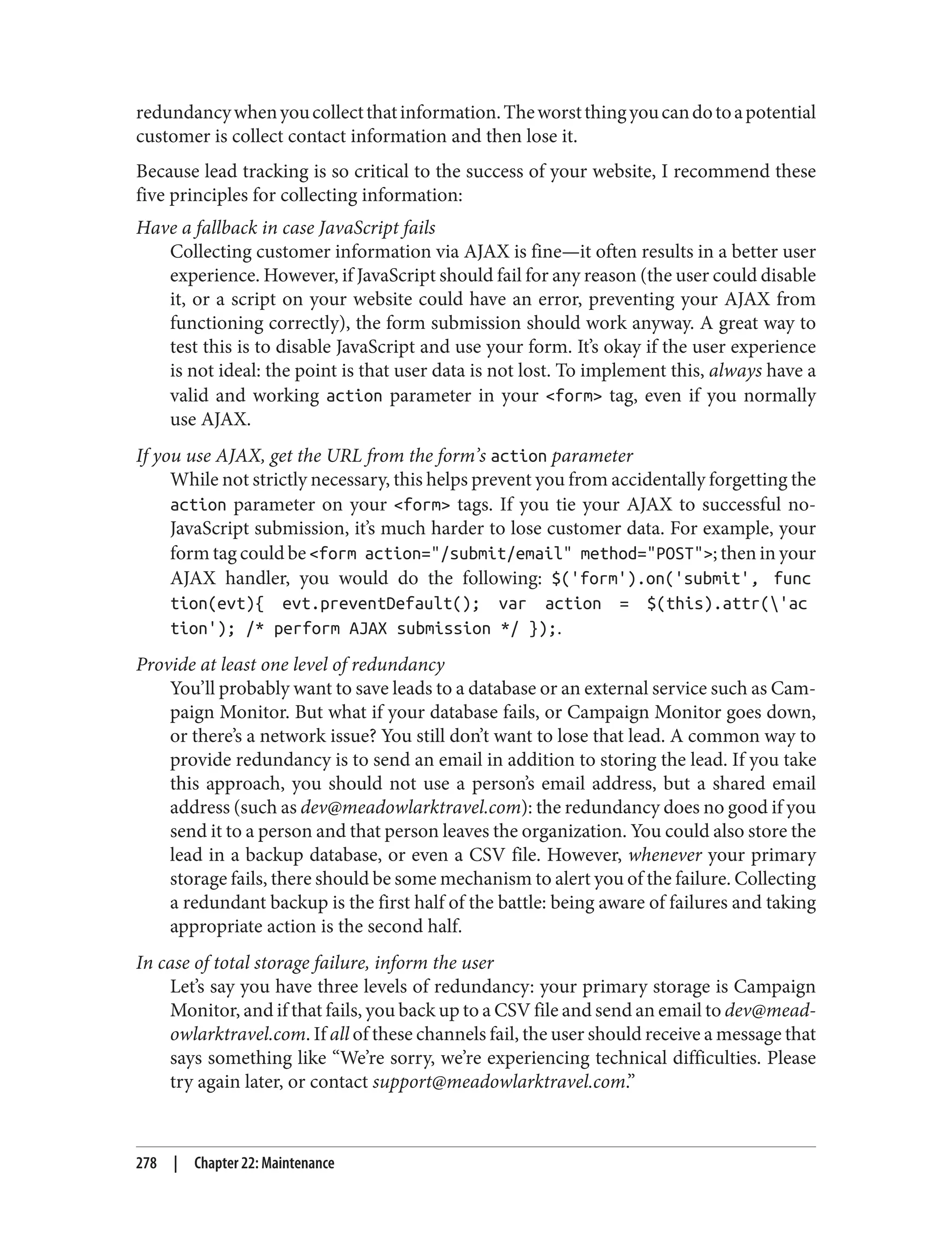 redundancywhenyoucollectthatinformation.Theworstthingyoucandotoapotential
customer is collect contact information and then lose it.
Because lead tracking is so critical to the success of your website, I recommend these
five principles for collecting information:
Have a fallback in case JavaScript fails
Collecting customer information via AJAX is fine—it often results in a better user
experience. However, if JavaScript should fail for any reason (the user could disable
it, or a script on your website could have an error, preventing your AJAX from
functioning correctly), the form submission should work anyway. A great way to
test this is to disable JavaScript and use your form. It’s okay if the user experience
is not ideal: the point is that user data is not lost. To implement this, always have a
valid and working action parameter in your <form> tag, even if you normally
use AJAX.
If you use AJAX, get the URL from the form’s action parameter
While not strictly necessary, this helps prevent you from accidentally forgetting the
action parameter on your <form> tags. If you tie your AJAX to successful no-
JavaScript submission, it’s much harder to lose customer data. For example, your
form tag could be <form action="/submit/email" method="POST">; then in your
AJAX handler, you would do the following: $('form').on('submit', func
tion(evt){ evt.preventDefault(); var action = $(this).attr('ac
tion'); /* perform AJAX submission */ });.
Provide at least one level of redundancy
You’ll probably want to save leads to a database or an external service such as Cam‐
paign Monitor. But what if your database fails, or Campaign Monitor goes down,
or there’s a network issue? You still don’t want to lose that lead. A common way to
provide redundancy is to send an email in addition to storing the lead. If you take
this approach, you should not use a person’s email address, but a shared email
address (such as dev@meadowlarktravel.com): the redundancy does no good if you
send it to a person and that person leaves the organization. You could also store the
lead in a backup database, or even a CSV file. However, whenever your primary
storage fails, there should be some mechanism to alert you of the failure. Collecting
a redundant backup is the first half of the battle: being aware of failures and taking
appropriate action is the second half.
In case of total storage failure, inform the user
Let’s say you have three levels of redundancy: your primary storage is Campaign
Monitor, and if that fails, you back up to a CSV file and send an email to dev@mead‐
owlarktravel.com. If all of these channels fail, the user should receive a message that
says something like “We’re sorry, we’re experiencing technical difficulties. Please
try again later, or contact support@meadowlarktravel.com.”
278 | Chapter 22: Maintenance
 