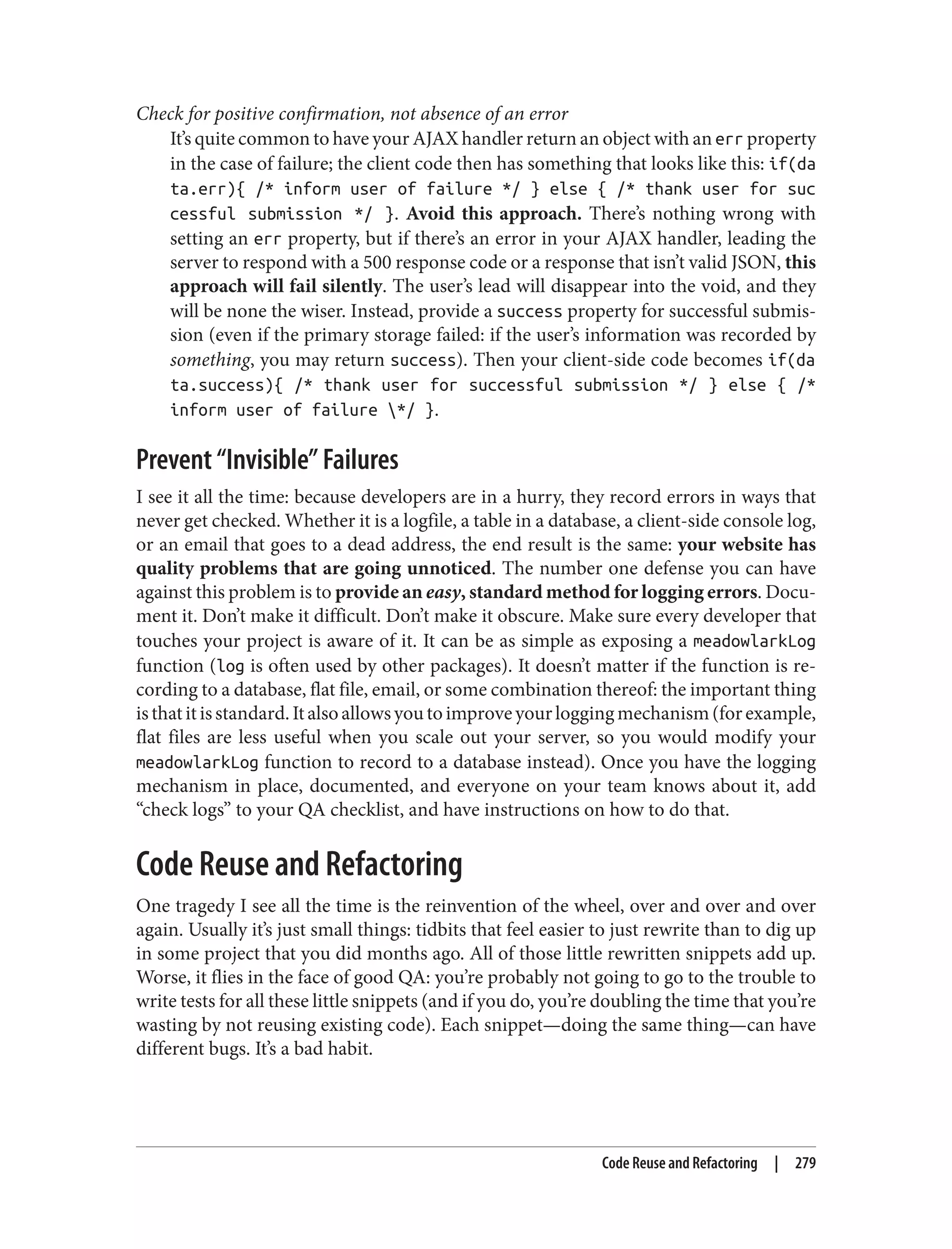 Check for positive confirmation, not absence of an error
It’s quite common to have your AJAX handler return an object with an err property
in the case of failure; the client code then has something that looks like this: if(da
ta.err){ /* inform user of failure */ } else { /* thank user for suc
cessful submission */ }. Avoid this approach. There’s nothing wrong with
setting an err property, but if there’s an error in your AJAX handler, leading the
server to respond with a 500 response code or a response that isn’t valid JSON, this
approach will fail silently. The user’s lead will disappear into the void, and they
will be none the wiser. Instead, provide a success property for successful submis‐
sion (even if the primary storage failed: if the user’s information was recorded by
something, you may return success). Then your client-side code becomes if(da
ta.success){ /* thank user for successful submission */ } else { /*
inform user of failure */ }.
Prevent “Invisible” Failures
I see it all the time: because developers are in a hurry, they record errors in ways that
never get checked. Whether it is a logfile, a table in a database, a client-side console log,
or an email that goes to a dead address, the end result is the same: your website has
quality problems that are going unnoticed. The number one defense you can have
against this problem is to provide an easy, standard method for logging errors. Docu‐
ment it. Don’t make it difficult. Don’t make it obscure. Make sure every developer that
touches your project is aware of it. It can be as simple as exposing a meadowlarkLog
function (log is often used by other packages). It doesn’t matter if the function is re‐
cording to a database, flat file, email, or some combination thereof: the important thing
isthatitisstandard.Italsoallowsyoutoimproveyourloggingmechanism(forexample,
flat files are less useful when you scale out your server, so you would modify your
meadowlarkLog function to record to a database instead). Once you have the logging
mechanism in place, documented, and everyone on your team knows about it, add
“check logs” to your QA checklist, and have instructions on how to do that.
Code Reuse and Refactoring
One tragedy I see all the time is the reinvention of the wheel, over and over and over
again. Usually it’s just small things: tidbits that feel easier to just rewrite than to dig up
in some project that you did months ago. All of those little rewritten snippets add up.
Worse, it flies in the face of good QA: you’re probably not going to go to the trouble to
write tests for all these little snippets (and if you do, you’re doubling the time that you’re
wasting by not reusing existing code). Each snippet—doing the same thing—can have
different bugs. It’s a bad habit.
Code Reuse and Refactoring | 279
 