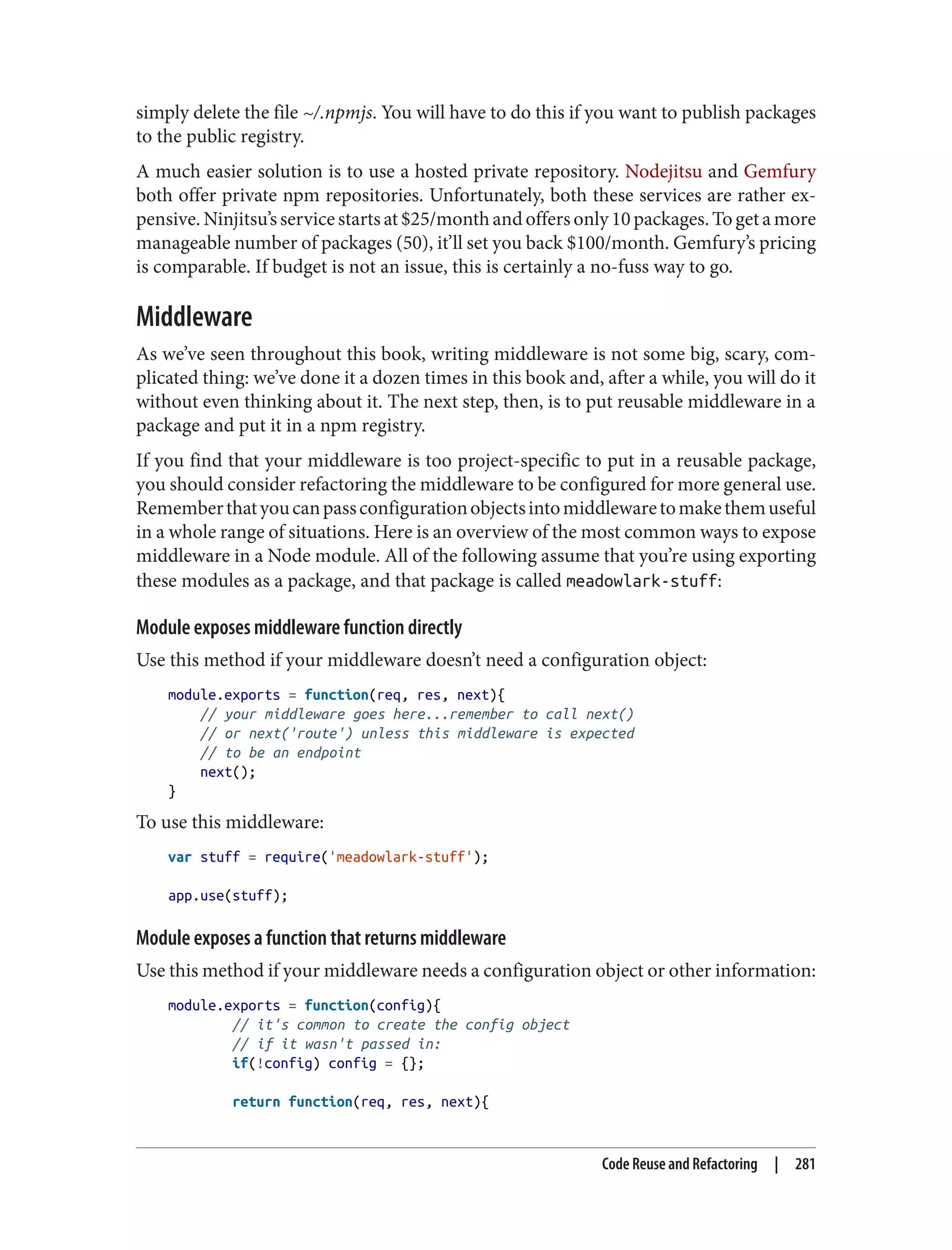 simply delete the file ~/.npmjs. You will have to do this if you want to publish packages
to the public registry.
A much easier solution is to use a hosted private repository. Nodejitsu and Gemfury
both offer private npm repositories. Unfortunately, both these services are rather ex‐
pensive.Ninjitsu’sservicestartsat$25/monthandoffersonly10packages.Togetamore
manageable number of packages (50), it’ll set you back $100/month. Gemfury’s pricing
is comparable. If budget is not an issue, this is certainly a no-fuss way to go.
Middleware
As we’ve seen throughout this book, writing middleware is not some big, scary, com‐
plicated thing: we’ve done it a dozen times in this book and, after a while, you will do it
without even thinking about it. The next step, then, is to put reusable middleware in a
package and put it in a npm registry.
If you find that your middleware is too project-specific to put in a reusable package,
you should consider refactoring the middleware to be configured for more general use.
Rememberthatyoucanpassconfigurationobjectsintomiddlewaretomakethemuseful
in a whole range of situations. Here is an overview of the most common ways to expose
middleware in a Node module. All of the following assume that you’re using exporting
these modules as a package, and that package is called meadowlark-stuff:
Module exposes middleware function directly
Use this method if your middleware doesn’t need a configuration object:
module.exports = function(req, res, next){
// your middleware goes here...remember to call next()
// or next('route') unless this middleware is expected
// to be an endpoint
next();
}
To use this middleware:
var stuff = require('meadowlark-stuff');
app.use(stuff);
Module exposes a function that returns middleware
Use this method if your middleware needs a configuration object or other information:
module.exports = function(config){
// it's common to create the config object
// if it wasn't passed in:
if(!config) config = {};
return function(req, res, next){
Code Reuse and Refactoring | 281
 