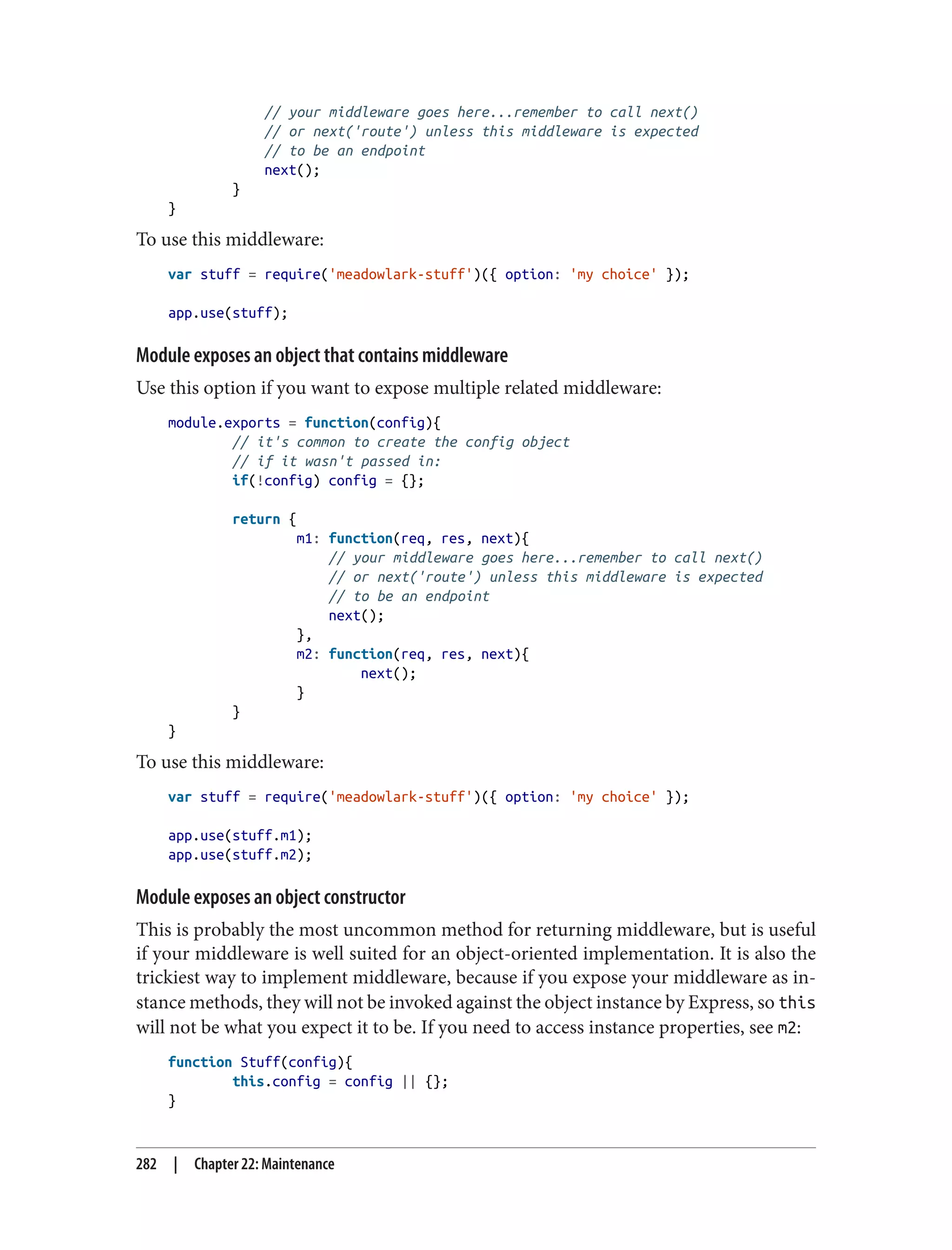 // your middleware goes here...remember to call next()
// or next('route') unless this middleware is expected
// to be an endpoint
next();
}
}
To use this middleware:
var stuff = require('meadowlark-stuff')({ option: 'my choice' });
app.use(stuff);
Module exposes an object that contains middleware
Use this option if you want to expose multiple related middleware:
module.exports = function(config){
// it's common to create the config object
// if it wasn't passed in:
if(!config) config = {};
return {
m1: function(req, res, next){
// your middleware goes here...remember to call next()
// or next('route') unless this middleware is expected
// to be an endpoint
next();
},
m2: function(req, res, next){
next();
}
}
}
To use this middleware:
var stuff = require('meadowlark-stuff')({ option: 'my choice' });
app.use(stuff.m1);
app.use(stuff.m2);
Module exposes an object constructor
This is probably the most uncommon method for returning middleware, but is useful
if your middleware is well suited for an object-oriented implementation. It is also the
trickiest way to implement middleware, because if you expose your middleware as in‐
stance methods, they will not be invoked against the object instance by Express, so this
will not be what you expect it to be. If you need to access instance properties, see m2:
function Stuff(config){
this.config = config || {};
}
282 | Chapter 22: Maintenance
 