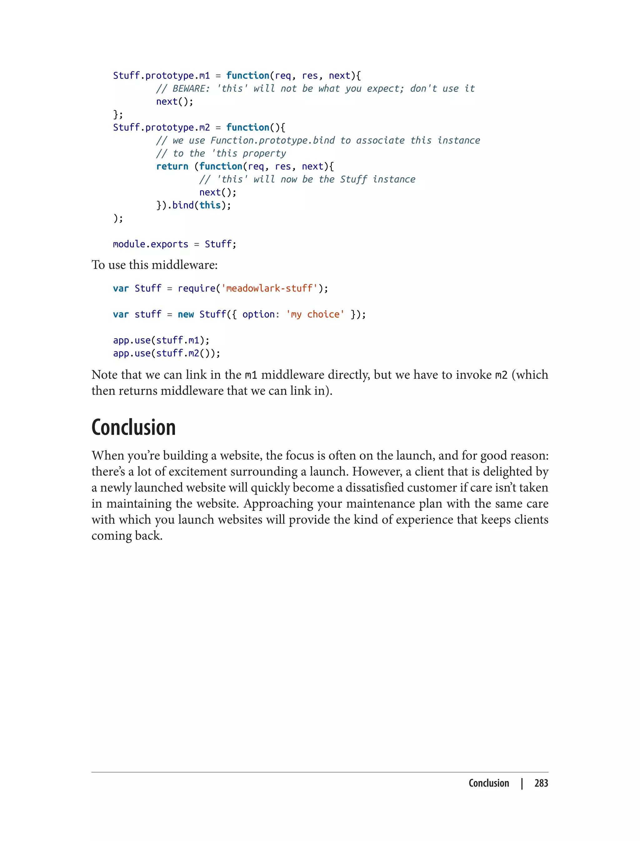 Stuff.prototype.m1 = function(req, res, next){
// BEWARE: 'this' will not be what you expect; don't use it
next();
};
Stuff.prototype.m2 = function(){
// we use Function.prototype.bind to associate this instance
// to the 'this property
return (function(req, res, next){
// 'this' will now be the Stuff instance
next();
}).bind(this);
);
module.exports = Stuff;
To use this middleware:
var Stuff = require('meadowlark-stuff');
var stuff = new Stuff({ option: 'my choice' });
app.use(stuff.m1);
app.use(stuff.m2());
Note that we can link in the m1 middleware directly, but we have to invoke m2 (which
then returns middleware that we can link in).
Conclusion
When you’re building a website, the focus is often on the launch, and for good reason:
there’s a lot of excitement surrounding a launch. However, a client that is delighted by
a newly launched website will quickly become a dissatisfied customer if care isn’t taken
in maintaining the website. Approaching your maintenance plan with the same care
with which you launch websites will provide the kind of experience that keeps clients
coming back.
Conclusion | 283
 