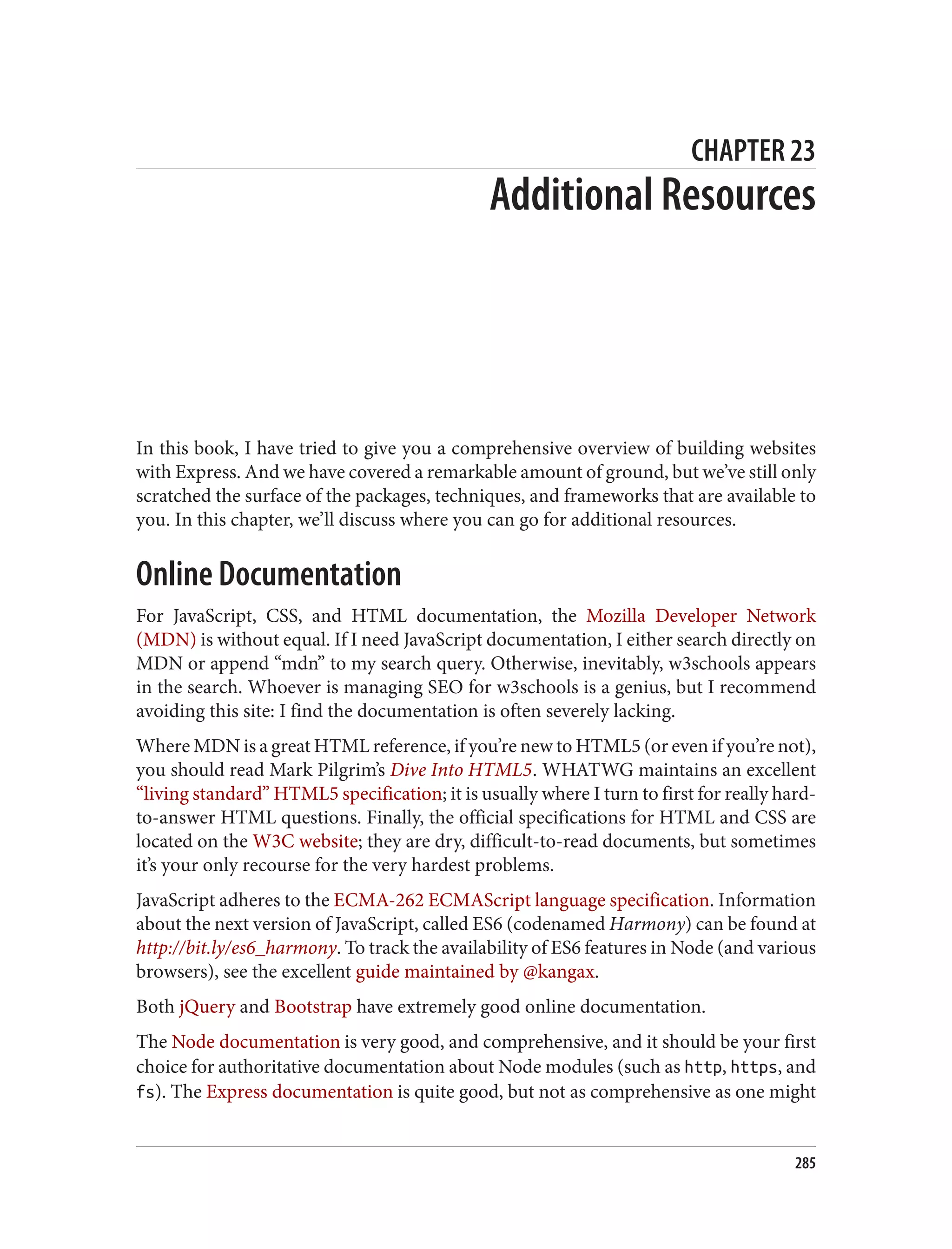 CHAPTER 23
Additional Resources
In this book, I have tried to give you a comprehensive overview of building websites
with Express. And we have covered a remarkable amount of ground, but we’ve still only
scratched the surface of the packages, techniques, and frameworks that are available to
you. In this chapter, we’ll discuss where you can go for additional resources.
Online Documentation
For JavaScript, CSS, and HTML documentation, the Mozilla Developer Network
(MDN) is without equal. If I need JavaScript documentation, I either search directly on
MDN or append “mdn” to my search query. Otherwise, inevitably, w3schools appears
in the search. Whoever is managing SEO for w3schools is a genius, but I recommend
avoiding this site: I find the documentation is often severely lacking.
Where MDN is a great HTML reference, if you’re new to HTML5 (or even if you’re not),
you should read Mark Pilgrim’s Dive Into HTML5. WHATWG maintains an excellent
“living standard” HTML5 specification; it is usually where I turn to first for really hard-
to-answer HTML questions. Finally, the official specifications for HTML and CSS are
located on the W3C website; they are dry, difficult-to-read documents, but sometimes
it’s your only recourse for the very hardest problems.
JavaScript adheres to the ECMA-262 ECMAScript language specification. Information
about the next version of JavaScript, called ES6 (codenamed Harmony) can be found at
http://bit.ly/es6_harmony. To track the availability of ES6 features in Node (and various
browsers), see the excellent guide maintained by @kangax.
Both jQuery and Bootstrap have extremely good online documentation.
The Node documentation is very good, and comprehensive, and it should be your first
choice for authoritative documentation about Node modules (such as http, https, and
fs). The Express documentation is quite good, but not as comprehensive as one might
285
 