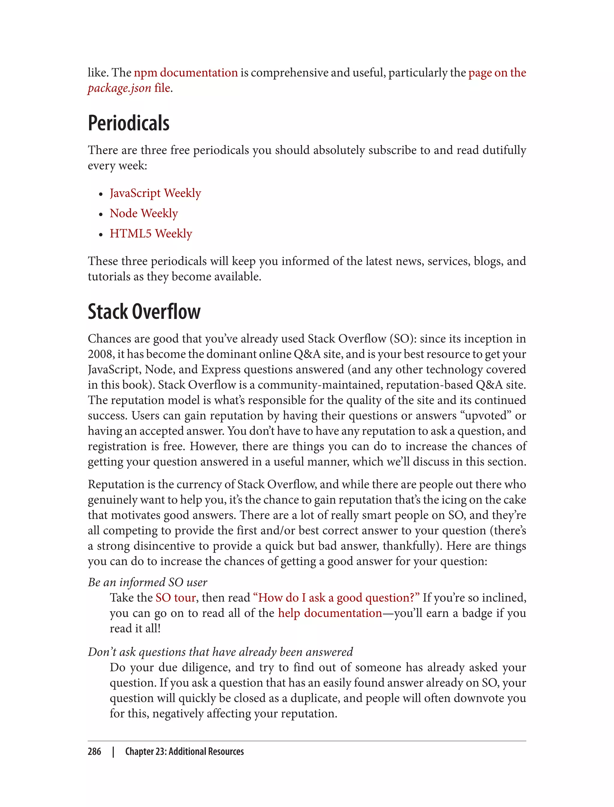 like. The npm documentation is comprehensive and useful, particularly the page on the
package.json file.
Periodicals
There are three free periodicals you should absolutely subscribe to and read dutifully
every week:
• JavaScript Weekly
• Node Weekly
• HTML5 Weekly
These three periodicals will keep you informed of the latest news, services, blogs, and
tutorials as they become available.
Stack Overflow
Chances are good that you’ve already used Stack Overflow (SO): since its inception in
2008, it has become the dominant online Q&A site, and is your best resource to get your
JavaScript, Node, and Express questions answered (and any other technology covered
in this book). Stack Overflow is a community-maintained, reputation-based Q&A site.
The reputation model is what’s responsible for the quality of the site and its continued
success. Users can gain reputation by having their questions or answers “upvoted” or
having an accepted answer. You don’t have to have any reputation to ask a question, and
registration is free. However, there are things you can do to increase the chances of
getting your question answered in a useful manner, which we’ll discuss in this section.
Reputation is the currency of Stack Overflow, and while there are people out there who
genuinely want to help you, it’s the chance to gain reputation that’s the icing on the cake
that motivates good answers. There are a lot of really smart people on SO, and they’re
all competing to provide the first and/or best correct answer to your question (there’s
a strong disincentive to provide a quick but bad answer, thankfully). Here are things
you can do to increase the chances of getting a good answer for your question:
Be an informed SO user
Take the SO tour, then read “How do I ask a good question?” If you’re so inclined,
you can go on to read all of the help documentation—you’ll earn a badge if you
read it all!
Don’t ask questions that have already been answered
Do your due diligence, and try to find out of someone has already asked your
question. If you ask a question that has an easily found answer already on SO, your
question will quickly be closed as a duplicate, and people will often downvote you
for this, negatively affecting your reputation.
286 | Chapter 23: Additional Resources
 