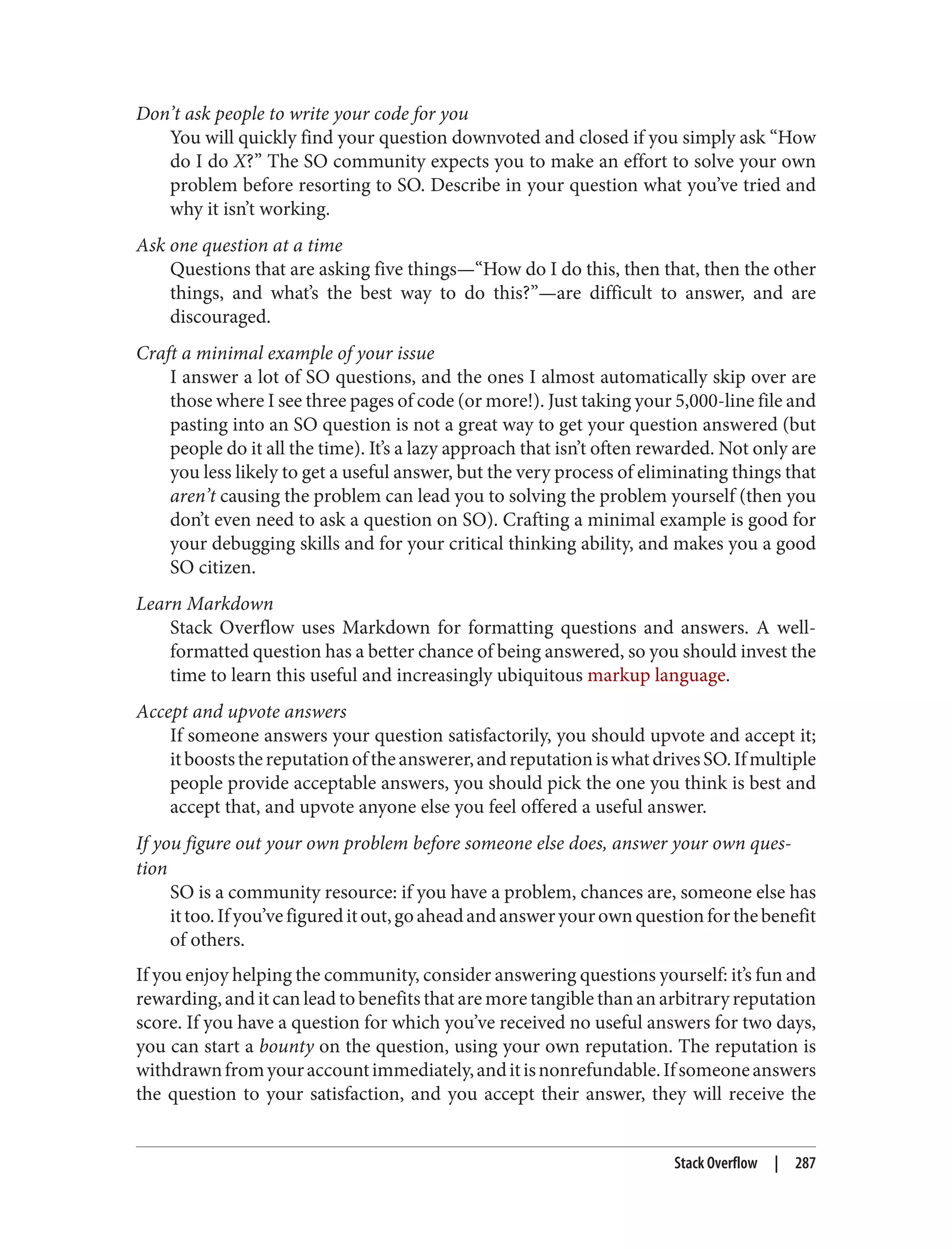 Don’t ask people to write your code for you
You will quickly find your question downvoted and closed if you simply ask “How
do I do X?” The SO community expects you to make an effort to solve your own
problem before resorting to SO. Describe in your question what you’ve tried and
why it isn’t working.
Ask one question at a time
Questions that are asking five things—“How do I do this, then that, then the other
things, and what’s the best way to do this?”—are difficult to answer, and are
discouraged.
Craft a minimal example of your issue
I answer a lot of SO questions, and the ones I almost automatically skip over are
those where I see three pages of code (or more!). Just taking your 5,000-line file and
pasting into an SO question is not a great way to get your question answered (but
people do it all the time). It’s a lazy approach that isn’t often rewarded. Not only are
you less likely to get a useful answer, but the very process of eliminating things that
aren’t causing the problem can lead you to solving the problem yourself (then you
don’t even need to ask a question on SO). Crafting a minimal example is good for
your debugging skills and for your critical thinking ability, and makes you a good
SO citizen.
Learn Markdown
Stack Overflow uses Markdown for formatting questions and answers. A well-
formatted question has a better chance of being answered, so you should invest the
time to learn this useful and increasingly ubiquitous markup language.
Accept and upvote answers
If someone answers your question satisfactorily, you should upvote and accept it;
itbooststhereputationoftheanswerer,andreputationiswhatdrivesSO.Ifmultiple
people provide acceptable answers, you should pick the one you think is best and
accept that, and upvote anyone else you feel offered a useful answer.
If you figure out your own problem before someone else does, answer your own ques‐
tion
SO is a community resource: if you have a problem, chances are, someone else has
ittoo.Ifyou’vefigureditout,goaheadandansweryourownquestionforthebenefit
of others.
If you enjoy helping the community, consider answering questions yourself: it’s fun and
rewarding, and it can lead to benefits that are more tangible than an arbitrary reputation
score. If you have a question for which you’ve received no useful answers for two days,
you can start a bounty on the question, using your own reputation. The reputation is
withdrawnfromyouraccountimmediately,anditisnonrefundable.Ifsomeoneanswers
the question to your satisfaction, and you accept their answer, they will receive the
Stack Overflow | 287
 