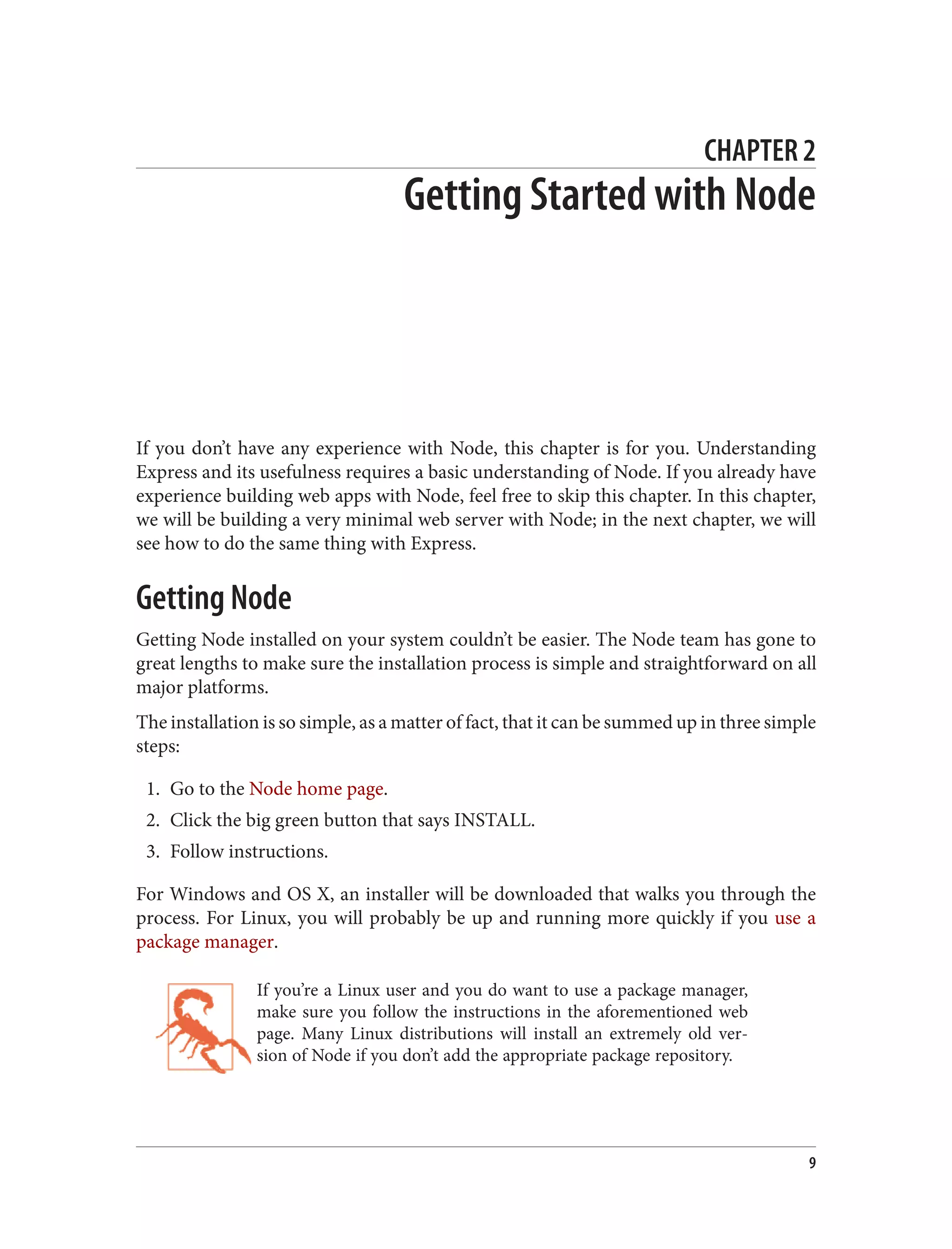 CHAPTER 2
Getting Started with Node
If you don’t have any experience with Node, this chapter is for you. Understanding
Express and its usefulness requires a basic understanding of Node. If you already have
experience building web apps with Node, feel free to skip this chapter. In this chapter,
we will be building a very minimal web server with Node; in the next chapter, we will
see how to do the same thing with Express.
Getting Node
Getting Node installed on your system couldn’t be easier. The Node team has gone to
great lengths to make sure the installation process is simple and straightforward on all
major platforms.
The installation is so simple, as a matter of fact, that it can be summed up in three simple
steps:
1. Go to the Node home page.
2. Click the big green button that says INSTALL.
3. Follow instructions.
For Windows and OS X, an installer will be downloaded that walks you through the
process. For Linux, you will probably be up and running more quickly if you use a
package manager.
If you’re a Linux user and you do want to use a package manager,
make sure you follow the instructions in the aforementioned web
page. Many Linux distributions will install an extremely old ver‐
sion of Node if you don’t add the appropriate package repository.
9
 