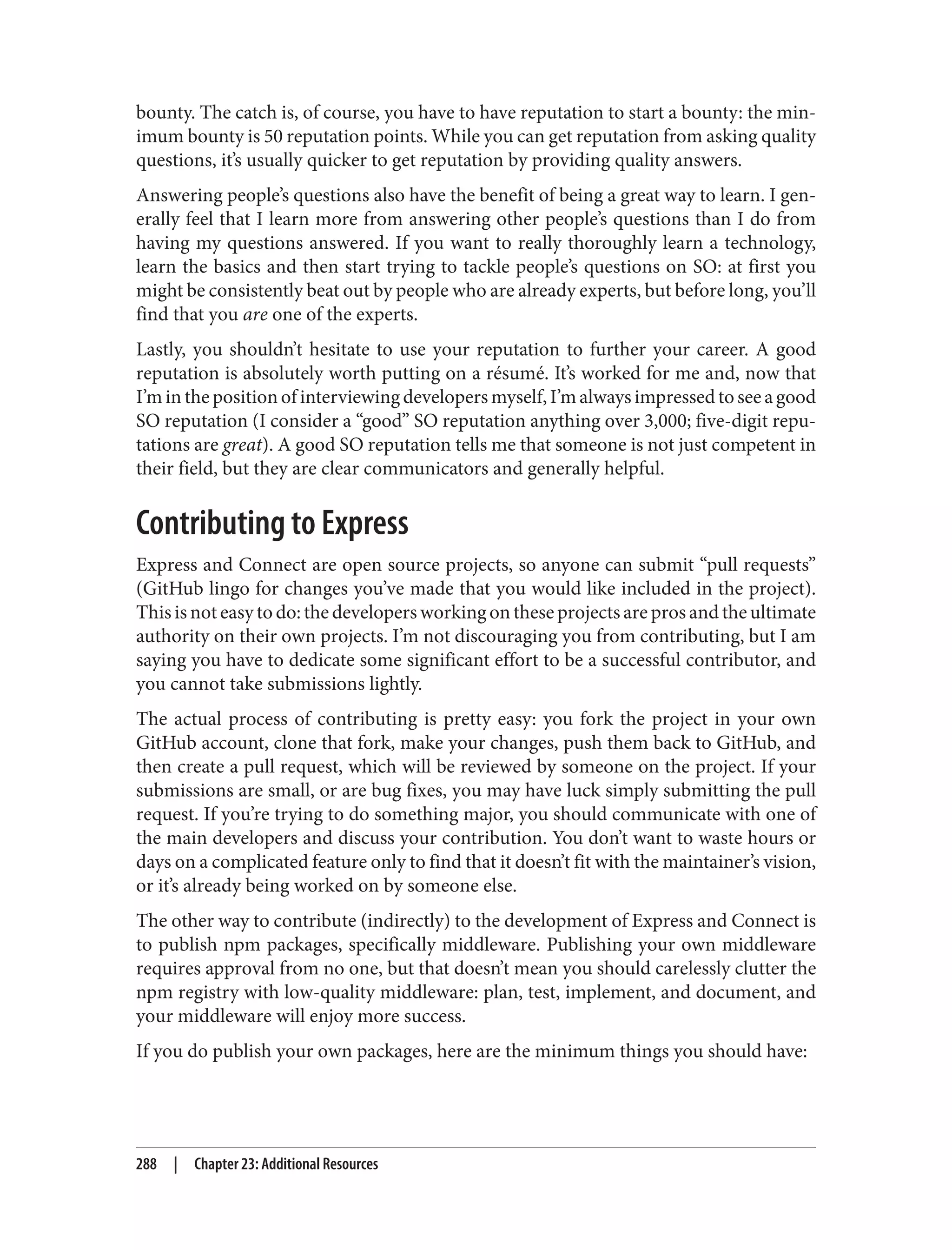 bounty. The catch is, of course, you have to have reputation to start a bounty: the min‐
imum bounty is 50 reputation points. While you can get reputation from asking quality
questions, it’s usually quicker to get reputation by providing quality answers.
Answering people’s questions also have the benefit of being a great way to learn. I gen‐
erally feel that I learn more from answering other people’s questions than I do from
having my questions answered. If you want to really thoroughly learn a technology,
learn the basics and then start trying to tackle people’s questions on SO: at first you
might be consistently beat out by people who are already experts, but before long, you’ll
find that you are one of the experts.
Lastly, you shouldn’t hesitate to use your reputation to further your career. A good
reputation is absolutely worth putting on a résumé. It’s worked for me and, now that
I’minthepositionofinterviewingdevelopersmyself,I’malwaysimpressedtoseeagood
SO reputation (I consider a “good” SO reputation anything over 3,000; five-digit repu‐
tations are great). A good SO reputation tells me that someone is not just competent in
their field, but they are clear communicators and generally helpful.
Contributing to Express
Express and Connect are open source projects, so anyone can submit “pull requests”
(GitHub lingo for changes you’ve made that you would like included in the project).
This is not easy to do: the developers working on these projects are pros and the ultimate
authority on their own projects. I’m not discouraging you from contributing, but I am
saying you have to dedicate some significant effort to be a successful contributor, and
you cannot take submissions lightly.
The actual process of contributing is pretty easy: you fork the project in your own
GitHub account, clone that fork, make your changes, push them back to GitHub, and
then create a pull request, which will be reviewed by someone on the project. If your
submissions are small, or are bug fixes, you may have luck simply submitting the pull
request. If you’re trying to do something major, you should communicate with one of
the main developers and discuss your contribution. You don’t want to waste hours or
days on a complicated feature only to find that it doesn’t fit with the maintainer’s vision,
or it’s already being worked on by someone else.
The other way to contribute (indirectly) to the development of Express and Connect is
to publish npm packages, specifically middleware. Publishing your own middleware
requires approval from no one, but that doesn’t mean you should carelessly clutter the
npm registry with low-quality middleware: plan, test, implement, and document, and
your middleware will enjoy more success.
If you do publish your own packages, here are the minimum things you should have:
288 | Chapter 23: Additional Resources
 