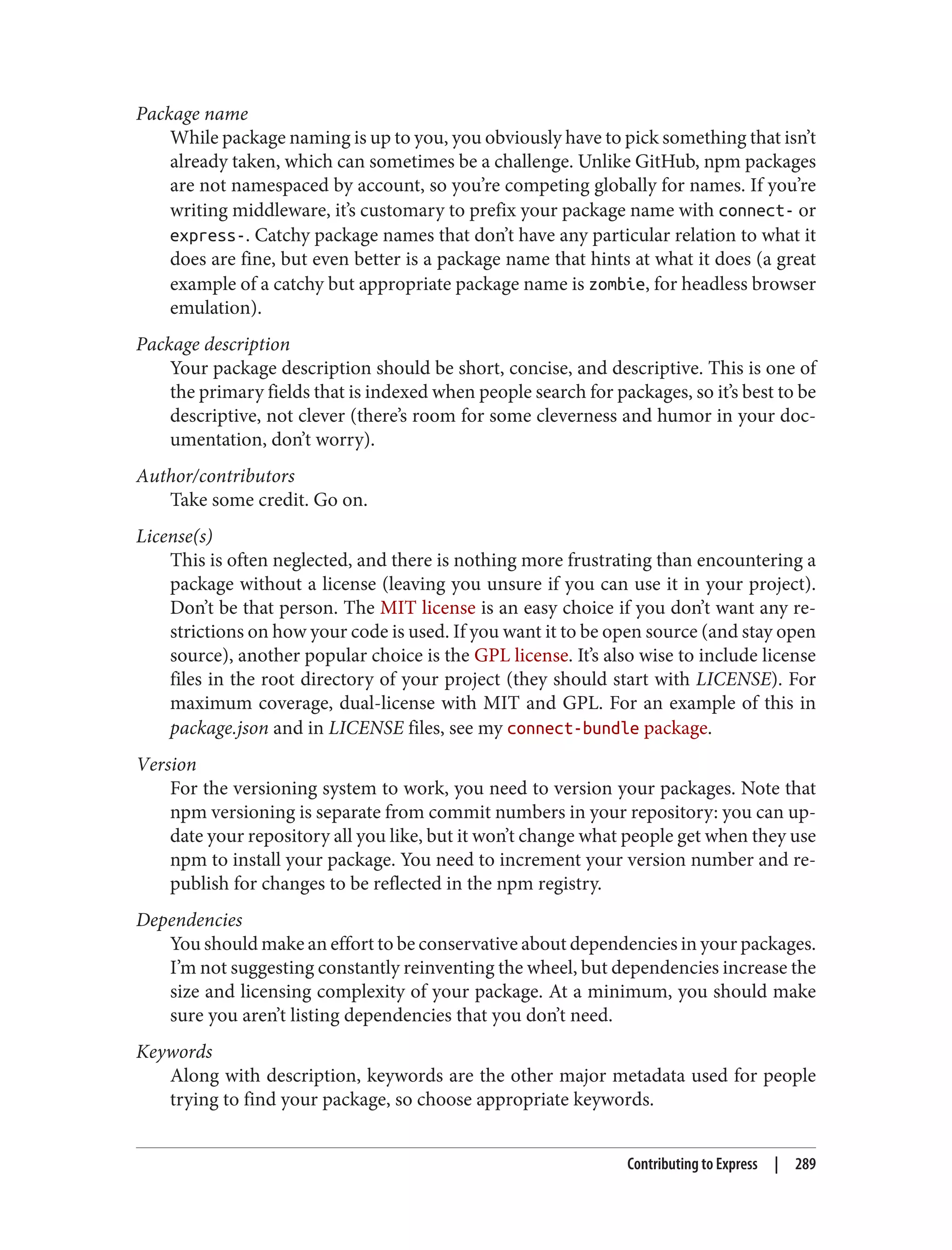 Package name
While package naming is up to you, you obviously have to pick something that isn’t
already taken, which can sometimes be a challenge. Unlike GitHub, npm packages
are not namespaced by account, so you’re competing globally for names. If you’re
writing middleware, it’s customary to prefix your package name with connect- or
express-. Catchy package names that don’t have any particular relation to what it
does are fine, but even better is a package name that hints at what it does (a great
example of a catchy but appropriate package name is zombie, for headless browser
emulation).
Package description
Your package description should be short, concise, and descriptive. This is one of
the primary fields that is indexed when people search for packages, so it’s best to be
descriptive, not clever (there’s room for some cleverness and humor in your doc‐
umentation, don’t worry).
Author/contributors
Take some credit. Go on.
License(s)
This is often neglected, and there is nothing more frustrating than encountering a
package without a license (leaving you unsure if you can use it in your project).
Don’t be that person. The MIT license is an easy choice if you don’t want any re‐
strictions on how your code is used. If you want it to be open source (and stay open
source), another popular choice is the GPL license. It’s also wise to include license
files in the root directory of your project (they should start with LICENSE). For
maximum coverage, dual-license with MIT and GPL. For an example of this in
package.json and in LICENSE files, see my connect-bundle package.
Version
For the versioning system to work, you need to version your packages. Note that
npm versioning is separate from commit numbers in your repository: you can up‐
date your repository all you like, but it won’t change what people get when they use
npm to install your package. You need to increment your version number and re-
publish for changes to be reflected in the npm registry.
Dependencies
You should make an effort to be conservative about dependencies in your packages.
I’m not suggesting constantly reinventing the wheel, but dependencies increase the
size and licensing complexity of your package. At a minimum, you should make
sure you aren’t listing dependencies that you don’t need.
Keywords
Along with description, keywords are the other major metadata used for people
trying to find your package, so choose appropriate keywords.
Contributing to Express | 289
 