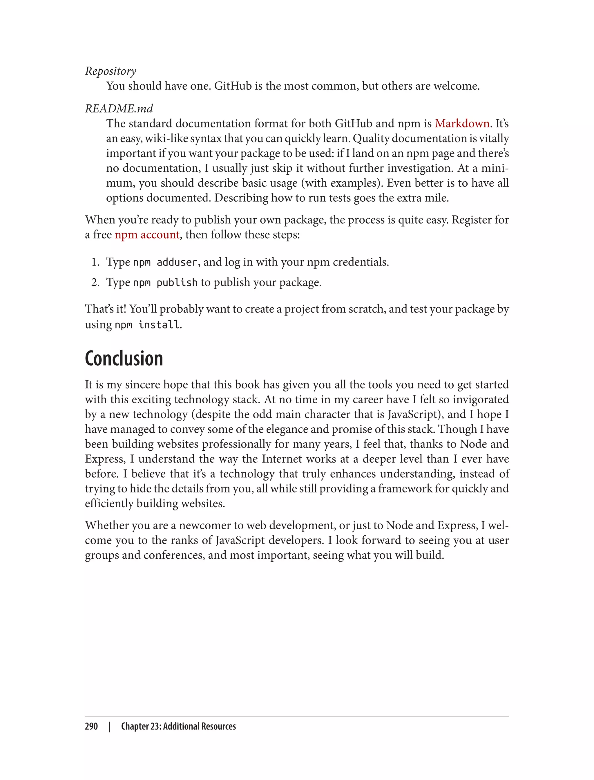 Repository
You should have one. GitHub is the most common, but others are welcome.
README.md
The standard documentation format for both GitHub and npm is Markdown. It’s
aneasy,wiki-likesyntaxthatyoucanquicklylearn.Qualitydocumentationisvitally
important if you want your package to be used: if I land on an npm page and there’s
no documentation, I usually just skip it without further investigation. At a mini‐
mum, you should describe basic usage (with examples). Even better is to have all
options documented. Describing how to run tests goes the extra mile.
When you’re ready to publish your own package, the process is quite easy. Register for
a free npm account, then follow these steps:
1. Type npm adduser, and log in with your npm credentials.
2. Type npm publish to publish your package.
That’s it! You’ll probably want to create a project from scratch, and test your package by
using npm install.
Conclusion
It is my sincere hope that this book has given you all the tools you need to get started
with this exciting technology stack. At no time in my career have I felt so invigorated
by a new technology (despite the odd main character that is JavaScript), and I hope I
have managed to convey some of the elegance and promise of this stack. Though I have
been building websites professionally for many years, I feel that, thanks to Node and
Express, I understand the way the Internet works at a deeper level than I ever have
before. I believe that it’s a technology that truly enhances understanding, instead of
trying to hide the details from you, all while still providing a framework for quickly and
efficiently building websites.
Whether you are a newcomer to web development, or just to Node and Express, I wel‐
come you to the ranks of JavaScript developers. I look forward to seeing you at user
groups and conferences, and most important, seeing what you will build.
290 | Chapter 23: Additional Resources
 