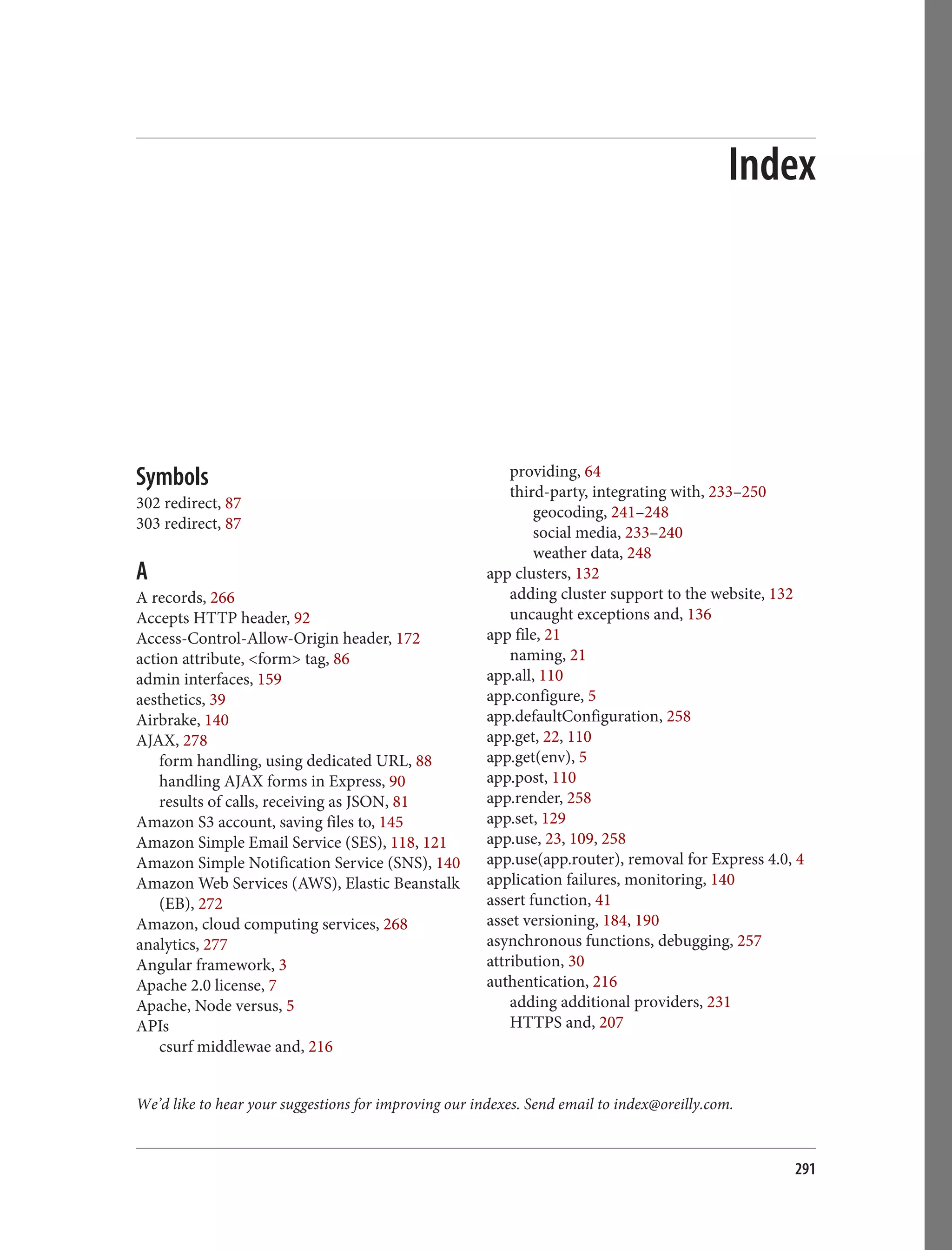 We’d like to hear your suggestions for improving our indexes. Send email to index@oreilly.com.
Index
Symbols
302 redirect, 87
303 redirect, 87
A
A records, 266
Accepts HTTP header, 92
Access-Control-Allow-Origin header, 172
action attribute, <form> tag, 86
admin interfaces, 159
aesthetics, 39
Airbrake, 140
AJAX, 278
form handling, using dedicated URL, 88
handling AJAX forms in Express, 90
results of calls, receiving as JSON, 81
Amazon S3 account, saving files to, 145
Amazon Simple Email Service (SES), 118, 121
Amazon Simple Notification Service (SNS), 140
Amazon Web Services (AWS), Elastic Beanstalk
(EB), 272
Amazon, cloud computing services, 268
analytics, 277
Angular framework, 3
Apache 2.0 license, 7
Apache, Node versus, 5
APIs
csurf middlewae and, 216
providing, 64
third-party, integrating with, 233–250
geocoding, 241–248
social media, 233–240
weather data, 248
app clusters, 132
adding cluster support to the website, 132
uncaught exceptions and, 136
app file, 21
naming, 21
app.all, 110
app.configure, 5
app.defaultConfiguration, 258
app.get, 22, 110
app.get(env), 5
app.post, 110
app.render, 258
app.set, 129
app.use, 23, 109, 258
app.use(app.router), removal for Express 4.0, 4
application failures, monitoring, 140
assert function, 41
asset versioning, 184, 190
asynchronous functions, debugging, 257
attribution, 30
authentication, 216
adding additional providers, 231
HTTPS and, 207
291
 