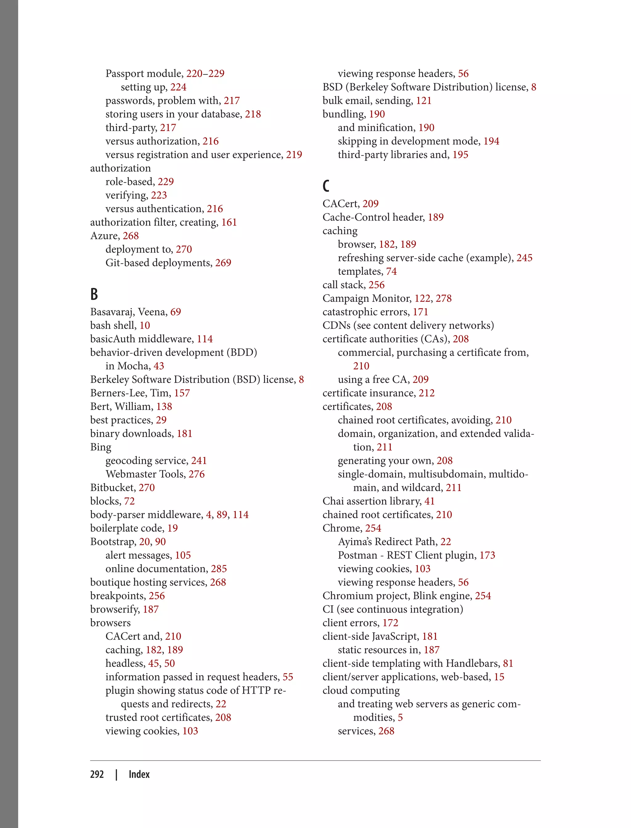 Passport module, 220–229
setting up, 224
passwords, problem with, 217
storing users in your database, 218
third-party, 217
versus authorization, 216
versus registration and user experience, 219
authorization
role-based, 229
verifying, 223
versus authentication, 216
authorization filter, creating, 161
Azure, 268
deployment to, 270
Git-based deployments, 269
B
Basavaraj, Veena, 69
bash shell, 10
basicAuth middleware, 114
behavior-driven development (BDD)
in Mocha, 43
Berkeley Software Distribution (BSD) license, 8
Berners-Lee, Tim, 157
Bert, William, 138
best practices, 29
binary downloads, 181
Bing
geocoding service, 241
Webmaster Tools, 276
Bitbucket, 270
blocks, 72
body-parser middleware, 4, 89, 114
boilerplate code, 19
Bootstrap, 20, 90
alert messages, 105
online documentation, 285
boutique hosting services, 268
breakpoints, 256
browserify, 187
browsers
CACert and, 210
caching, 182, 189
headless, 45, 50
information passed in request headers, 55
plugin showing status code of HTTP re‐
quests and redirects, 22
trusted root certificates, 208
viewing cookies, 103
viewing response headers, 56
BSD (Berkeley Software Distribution) license, 8
bulk email, sending, 121
bundling, 190
and minification, 190
skipping in development mode, 194
third-party libraries and, 195
C
CACert, 209
Cache-Control header, 189
caching
browser, 182, 189
refreshing server-side cache (example), 245
templates, 74
call stack, 256
Campaign Monitor, 122, 278
catastrophic errors, 171
CDNs (see content delivery networks)
certificate authorities (CAs), 208
commercial, purchasing a certificate from,
210
using a free CA, 209
certificate insurance, 212
certificates, 208
chained root certificates, avoiding, 210
domain, organization, and extended valida‐
tion, 211
generating your own, 208
single-domain, multisubdomain, multido‐
main, and wildcard, 211
Chai assertion library, 41
chained root certificates, 210
Chrome, 254
Ayima’s Redirect Path, 22
Postman - REST Client plugin, 173
viewing cookies, 103
viewing response headers, 56
Chromium project, Blink engine, 254
CI (see continuous integration)
client errors, 172
client-side JavaScript, 181
static resources in, 187
client-side templating with Handlebars, 81
client/server applications, web-based, 15
cloud computing
and treating web servers as generic com‐
modities, 5
services, 268
292 | Index
 