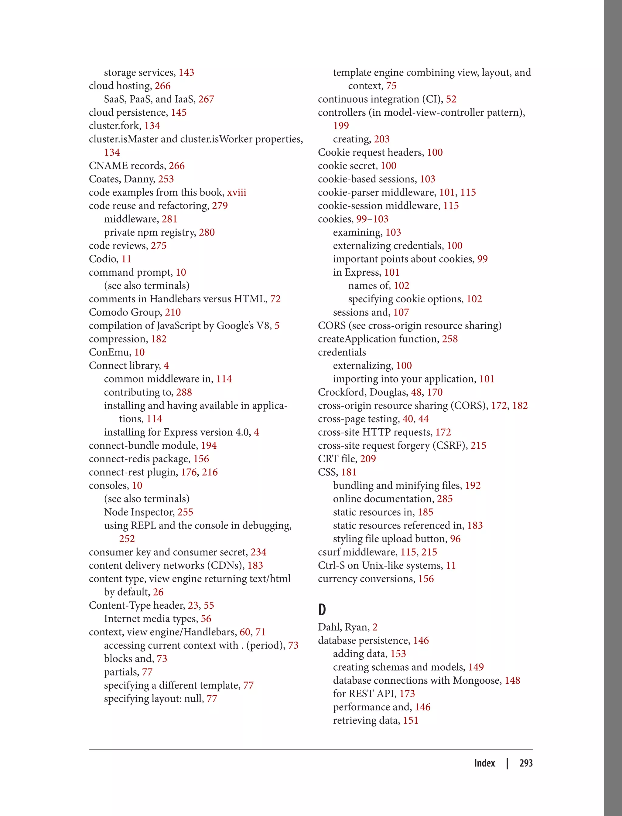storage services, 143
cloud hosting, 266
SaaS, PaaS, and IaaS, 267
cloud persistence, 145
cluster.fork, 134
cluster.isMaster and cluster.isWorker properties,
134
CNAME records, 266
Coates, Danny, 253
code examples from this book, xviii
code reuse and refactoring, 279
middleware, 281
private npm registry, 280
code reviews, 275
Codio, 11
command prompt, 10
(see also terminals)
comments in Handlebars versus HTML, 72
Comodo Group, 210
compilation of JavaScript by Google’s V8, 5
compression, 182
ConEmu, 10
Connect library, 4
common middleware in, 114
contributing to, 288
installing and having available in applica‐
tions, 114
installing for Express version 4.0, 4
connect-bundle module, 194
connect-redis package, 156
connect-rest plugin, 176, 216
consoles, 10
(see also terminals)
Node Inspector, 255
using REPL and the console in debugging,
252
consumer key and consumer secret, 234
content delivery networks (CDNs), 183
content type, view engine returning text/html
by default, 26
Content-Type header, 23, 55
Internet media types, 56
context, view engine/Handlebars, 60, 71
accessing current context with . (period), 73
blocks and, 73
partials, 77
specifying a different template, 77
specifying layout: null, 77
template engine combining view, layout, and
context, 75
continuous integration (CI), 52
controllers (in model-view-controller pattern),
199
creating, 203
Cookie request headers, 100
cookie secret, 100
cookie-based sessions, 103
cookie-parser middleware, 101, 115
cookie-session middleware, 115
cookies, 99–103
examining, 103
externalizing credentials, 100
important points about cookies, 99
in Express, 101
names of, 102
specifying cookie options, 102
sessions and, 107
CORS (see cross-origin resource sharing)
createApplication function, 258
credentials
externalizing, 100
importing into your application, 101
Crockford, Douglas, 48, 170
cross-origin resource sharing (CORS), 172, 182
cross-page testing, 40, 44
cross-site HTTP requests, 172
cross-site request forgery (CSRF), 215
CRT file, 209
CSS, 181
bundling and minifying files, 192
online documentation, 285
static resources in, 185
static resources referenced in, 183
styling file upload button, 96
csurf middleware, 115, 215
Ctrl-S on Unix-like systems, 11
currency conversions, 156
D
Dahl, Ryan, 2
database persistence, 146
adding data, 153
creating schemas and models, 149
database connections with Mongoose, 148
for REST API, 173
performance and, 146
retrieving data, 151
Index | 293
 