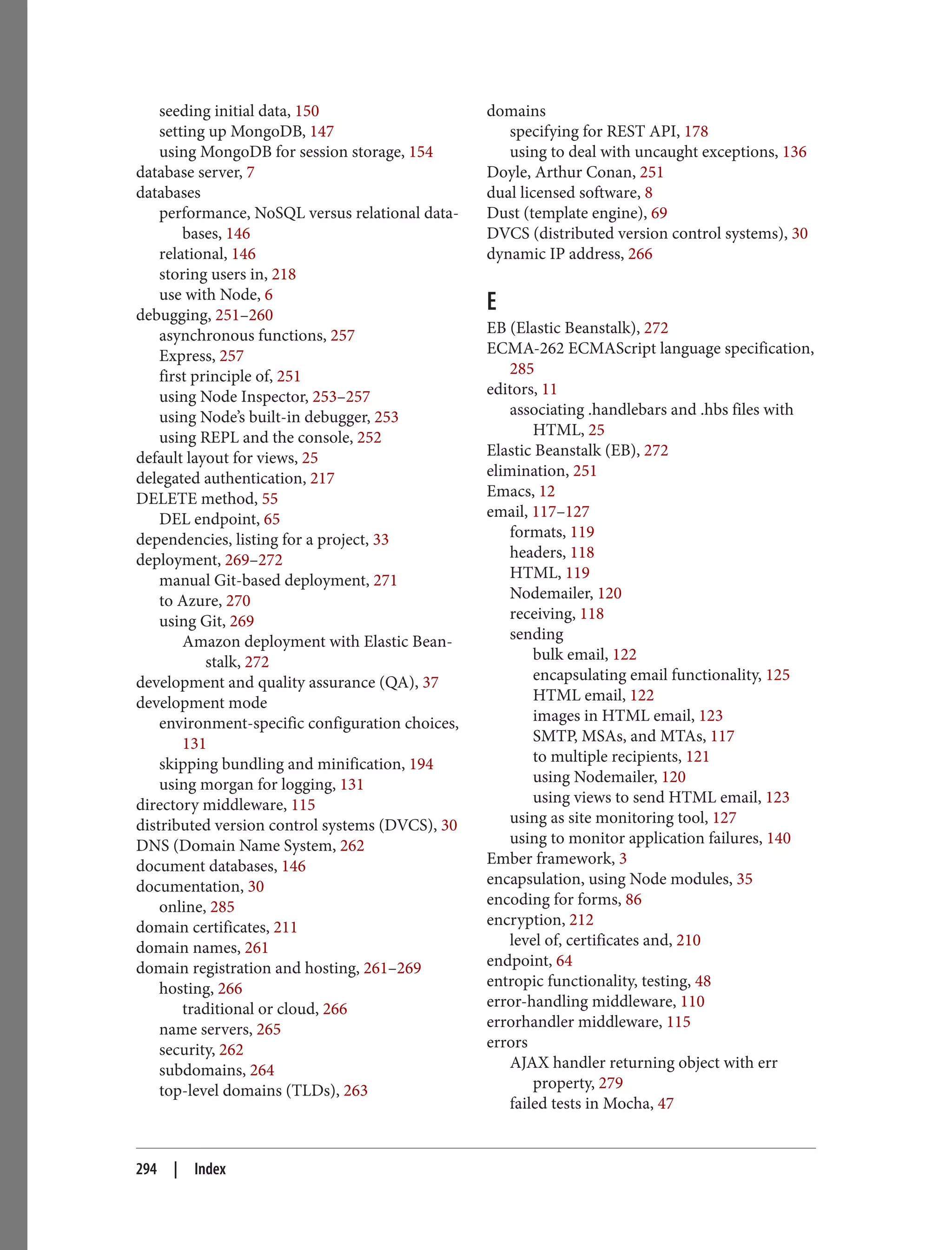 seeding initial data, 150
setting up MongoDB, 147
using MongoDB for session storage, 154
database server, 7
databases
performance, NoSQL versus relational data‐
bases, 146
relational, 146
storing users in, 218
use with Node, 6
debugging, 251–260
asynchronous functions, 257
Express, 257
first principle of, 251
using Node Inspector, 253–257
using Node’s built-in debugger, 253
using REPL and the console, 252
default layout for views, 25
delegated authentication, 217
DELETE method, 55
DEL endpoint, 65
dependencies, listing for a project, 33
deployment, 269–272
manual Git-based deployment, 271
to Azure, 270
using Git, 269
Amazon deployment with Elastic Bean‐
stalk, 272
development and quality assurance (QA), 37
development mode
environment-specific configuration choices,
131
skipping bundling and minification, 194
using morgan for logging, 131
directory middleware, 115
distributed version control systems (DVCS), 30
DNS (Domain Name System, 262
document databases, 146
documentation, 30
online, 285
domain certificates, 211
domain names, 261
domain registration and hosting, 261–269
hosting, 266
traditional or cloud, 266
name servers, 265
security, 262
subdomains, 264
top-level domains (TLDs), 263
domains
specifying for REST API, 178
using to deal with uncaught exceptions, 136
Doyle, Arthur Conan, 251
dual licensed software, 8
Dust (template engine), 69
DVCS (distributed version control systems), 30
dynamic IP address, 266
E
EB (Elastic Beanstalk), 272
ECMA-262 ECMAScript language specification,
285
editors, 11
associating .handlebars and .hbs files with
HTML, 25
Elastic Beanstalk (EB), 272
elimination, 251
Emacs, 12
email, 117–127
formats, 119
headers, 118
HTML, 119
Nodemailer, 120
receiving, 118
sending
bulk email, 122
encapsulating email functionality, 125
HTML email, 122
images in HTML email, 123
SMTP, MSAs, and MTAs, 117
to multiple recipients, 121
using Nodemailer, 120
using views to send HTML email, 123
using as site monitoring tool, 127
using to monitor application failures, 140
Ember framework, 3
encapsulation, using Node modules, 35
encoding for forms, 86
encryption, 212
level of, certificates and, 210
endpoint, 64
entropic functionality, testing, 48
error-handling middleware, 110
errorhandler middleware, 115
errors
AJAX handler returning object with err
property, 279
failed tests in Mocha, 47
294 | Index
 