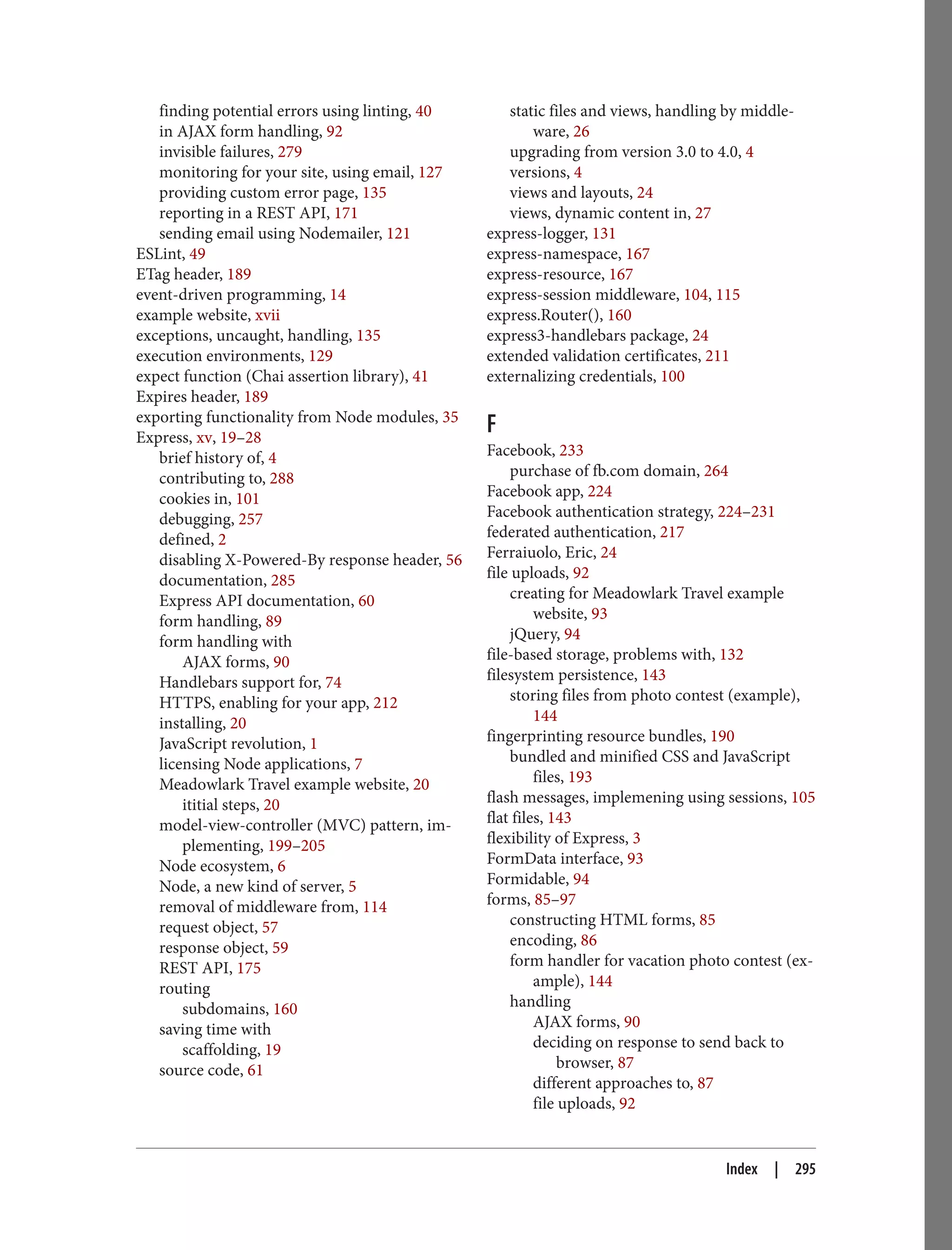 finding potential errors using linting, 40
in AJAX form handling, 92
invisible failures, 279
monitoring for your site, using email, 127
providing custom error page, 135
reporting in a REST API, 171
sending email using Nodemailer, 121
ESLint, 49
ETag header, 189
event-driven programming, 14
example website, xvii
exceptions, uncaught, handling, 135
execution environments, 129
expect function (Chai assertion library), 41
Expires header, 189
exporting functionality from Node modules, 35
Express, xv, 19–28
brief history of, 4
contributing to, 288
cookies in, 101
debugging, 257
defined, 2
disabling X-Powered-By response header, 56
documentation, 285
Express API documentation, 60
form handling, 89
form handling with
AJAX forms, 90
Handlebars support for, 74
HTTPS, enabling for your app, 212
installing, 20
JavaScript revolution, 1
licensing Node applications, 7
Meadowlark Travel example website, 20
ititial steps, 20
model-view-controller (MVC) pattern, im‐
plementing, 199–205
Node ecosystem, 6
Node, a new kind of server, 5
removal of middleware from, 114
request object, 57
response object, 59
REST API, 175
routing
subdomains, 160
saving time with
scaffolding, 19
source code, 61
static files and views, handling by middle‐
ware, 26
upgrading from version 3.0 to 4.0, 4
versions, 4
views and layouts, 24
views, dynamic content in, 27
express-logger, 131
express-namespace, 167
express-resource, 167
express-session middleware, 104, 115
express.Router(), 160
express3-handlebars package, 24
extended validation certificates, 211
externalizing credentials, 100
F
Facebook, 233
purchase of fb.com domain, 264
Facebook app, 224
Facebook authentication strategy, 224–231
federated authentication, 217
Ferraiuolo, Eric, 24
file uploads, 92
creating for Meadowlark Travel example
website, 93
jQuery, 94
file-based storage, problems with, 132
filesystem persistence, 143
storing files from photo contest (example),
144
fingerprinting resource bundles, 190
bundled and minified CSS and JavaScript
files, 193
flash messages, implemening using sessions, 105
flat files, 143
flexibility of Express, 3
FormData interface, 93
Formidable, 94
forms, 85–97
constructing HTML forms, 85
encoding, 86
form handler for vacation photo contest (ex‐
ample), 144
handling
AJAX forms, 90
deciding on response to send back to
browser, 87
different approaches to, 87
file uploads, 92
Index | 295
 
