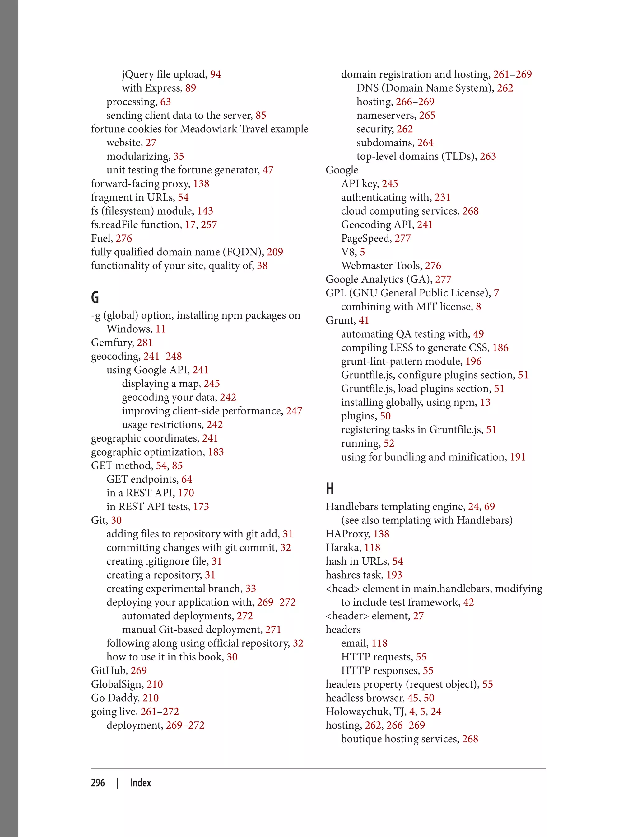 jQuery file upload, 94
with Express, 89
processing, 63
sending client data to the server, 85
fortune cookies for Meadowlark Travel example
website, 27
modularizing, 35
unit testing the fortune generator, 47
forward-facing proxy, 138
fragment in URLs, 54
fs (filesystem) module, 143
fs.readFile function, 17, 257
Fuel, 276
fully qualified domain name (FQDN), 209
functionality of your site, quality of, 38
G
-g (global) option, installing npm packages on
Windows, 11
Gemfury, 281
geocoding, 241–248
using Google API, 241
displaying a map, 245
geocoding your data, 242
improving client-side performance, 247
usage restrictions, 242
geographic coordinates, 241
geographic optimization, 183
GET method, 54, 85
GET endpoints, 64
in a REST API, 170
in REST API tests, 173
Git, 30
adding files to repository with git add, 31
committing changes with git commit, 32
creating .gitignore file, 31
creating a repository, 31
creating experimental branch, 33
deploying your application with, 269–272
automated deployments, 272
manual Git-based deployment, 271
following along using official repository, 32
how to use it in this book, 30
GitHub, 269
GlobalSign, 210
Go Daddy, 210
going live, 261–272
deployment, 269–272
domain registration and hosting, 261–269
DNS (Domain Name System), 262
hosting, 266–269
nameservers, 265
security, 262
subdomains, 264
top-level domains (TLDs), 263
Google
API key, 245
authenticating with, 231
cloud computing services, 268
Geocoding API, 241
PageSpeed, 277
V8, 5
Webmaster Tools, 276
Google Analytics (GA), 277
GPL (GNU General Public License), 7
combining with MIT license, 8
Grunt, 41
automating QA testing with, 49
compiling LESS to generate CSS, 186
grunt-lint-pattern module, 196
Gruntfile.js, configure plugins section, 51
Gruntfile.js, load plugins section, 51
installing globally, using npm, 13
plugins, 50
registering tasks in Gruntfile.js, 51
running, 52
using for bundling and minification, 191
H
Handlebars templating engine, 24, 69
(see also templating with Handlebars)
HAProxy, 138
Haraka, 118
hash in URLs, 54
hashres task, 193
<head> element in main.handlebars, modifying
to include test framework, 42
<header> element, 27
headers
email, 118
HTTP requests, 55
HTTP responses, 55
headers property (request object), 55
headless browser, 45, 50
Holowaychuk, TJ, 4, 5, 24
hosting, 262, 266–269
boutique hosting services, 268
296 | Index
 