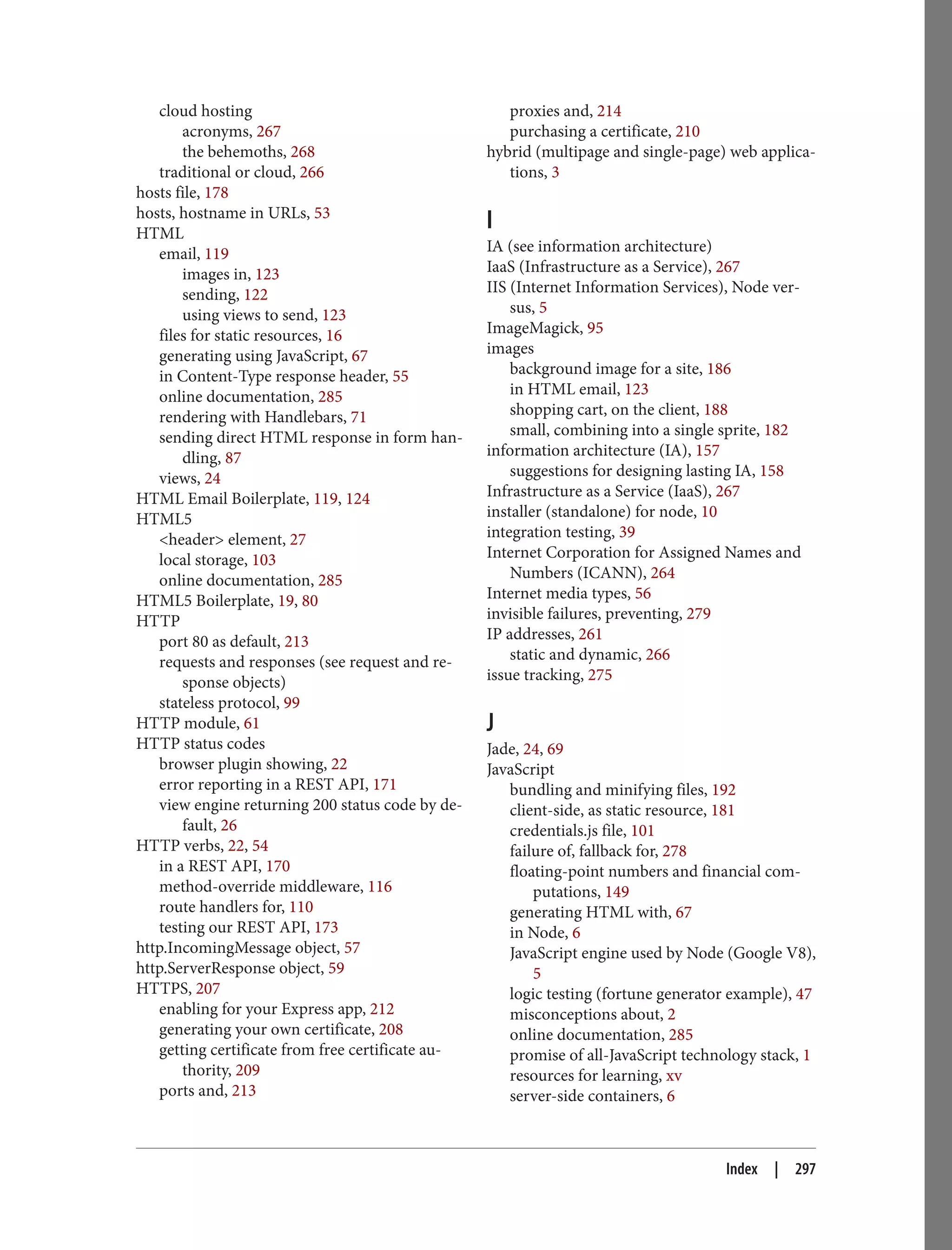 cloud hosting
acronyms, 267
the behemoths, 268
traditional or cloud, 266
hosts file, 178
hosts, hostname in URLs, 53
HTML
email, 119
images in, 123
sending, 122
using views to send, 123
files for static resources, 16
generating using JavaScript, 67
in Content-Type response header, 55
online documentation, 285
rendering with Handlebars, 71
sending direct HTML response in form han‐
dling, 87
views, 24
HTML Email Boilerplate, 119, 124
HTML5
<header> element, 27
local storage, 103
online documentation, 285
HTML5 Boilerplate, 19, 80
HTTP
port 80 as default, 213
requests and responses (see request and re‐
sponse objects)
stateless protocol, 99
HTTP module, 61
HTTP status codes
browser plugin showing, 22
error reporting in a REST API, 171
view engine returning 200 status code by de‐
fault, 26
HTTP verbs, 22, 54
in a REST API, 170
method-override middleware, 116
route handlers for, 110
testing our REST API, 173
http.IncomingMessage object, 57
http.ServerResponse object, 59
HTTPS, 207
enabling for your Express app, 212
generating your own certificate, 208
getting certificate from free certificate au‐
thority, 209
ports and, 213
proxies and, 214
purchasing a certificate, 210
hybrid (multipage and single-page) web applica‐
tions, 3
I
IA (see information architecture)
IaaS (Infrastructure as a Service), 267
IIS (Internet Information Services), Node ver‐
sus, 5
ImageMagick, 95
images
background image for a site, 186
in HTML email, 123
shopping cart, on the client, 188
small, combining into a single sprite, 182
information architecture (IA), 157
suggestions for designing lasting IA, 158
Infrastructure as a Service (IaaS), 267
installer (standalone) for node, 10
integration testing, 39
Internet Corporation for Assigned Names and
Numbers (ICANN), 264
Internet media types, 56
invisible failures, preventing, 279
IP addresses, 261
static and dynamic, 266
issue tracking, 275
J
Jade, 24, 69
JavaScript
bundling and minifying files, 192
client-side, as static resource, 181
credentials.js file, 101
failure of, fallback for, 278
floating-point numbers and financial com‐
putations, 149
generating HTML with, 67
in Node, 6
JavaScript engine used by Node (Google V8),
5
logic testing (fortune generator example), 47
misconceptions about, 2
online documentation, 285
promise of all-JavaScript technology stack, 1
resources for learning, xv
server-side containers, 6
Index | 297
 