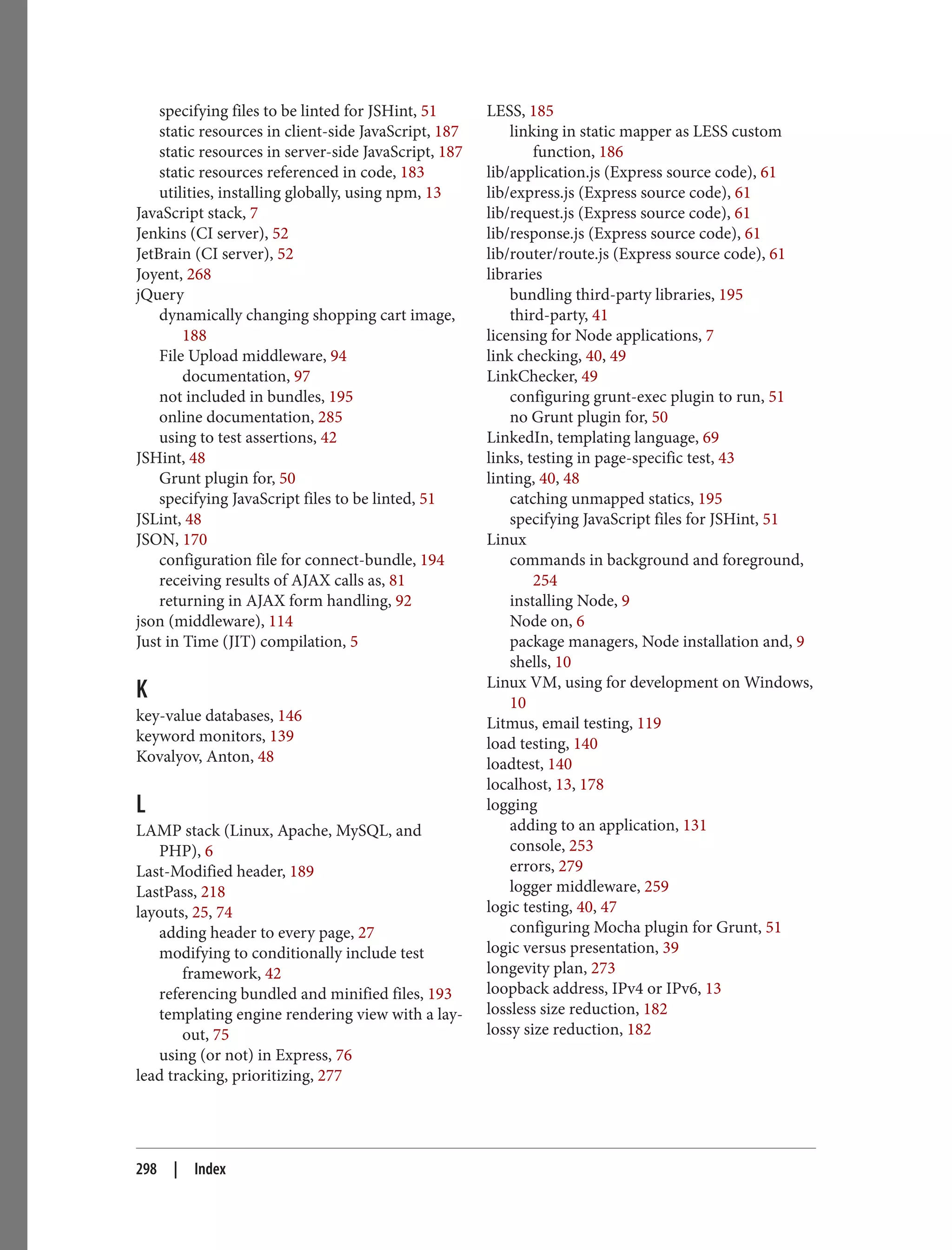 specifying files to be linted for JSHint, 51
static resources in client-side JavaScript, 187
static resources in server-side JavaScript, 187
static resources referenced in code, 183
utilities, installing globally, using npm, 13
JavaScript stack, 7
Jenkins (CI server), 52
JetBrain (CI server), 52
Joyent, 268
jQuery
dynamically changing shopping cart image,
188
File Upload middleware, 94
documentation, 97
not included in bundles, 195
online documentation, 285
using to test assertions, 42
JSHint, 48
Grunt plugin for, 50
specifying JavaScript files to be linted, 51
JSLint, 48
JSON, 170
configuration file for connect-bundle, 194
receiving results of AJAX calls as, 81
returning in AJAX form handling, 92
json (middleware), 114
Just in Time (JIT) compilation, 5
K
key-value databases, 146
keyword monitors, 139
Kovalyov, Anton, 48
L
LAMP stack (Linux, Apache, MySQL, and
PHP), 6
Last-Modified header, 189
LastPass, 218
layouts, 25, 74
adding header to every page, 27
modifying to conditionally include test
framework, 42
referencing bundled and minified files, 193
templating engine rendering view with a lay‐
out, 75
using (or not) in Express, 76
lead tracking, prioritizing, 277
LESS, 185
linking in static mapper as LESS custom
function, 186
lib/application.js (Express source code), 61
lib/express.js (Express source code), 61
lib/request.js (Express source code), 61
lib/response.js (Express source code), 61
lib/router/route.js (Express source code), 61
libraries
bundling third-party libraries, 195
third-party, 41
licensing for Node applications, 7
link checking, 40, 49
LinkChecker, 49
configuring grunt-exec plugin to run, 51
no Grunt plugin for, 50
LinkedIn, templating language, 69
links, testing in page-specific test, 43
linting, 40, 48
catching unmapped statics, 195
specifying JavaScript files for JSHint, 51
Linux
commands in background and foreground,
254
installing Node, 9
Node on, 6
package managers, Node installation and, 9
shells, 10
Linux VM, using for development on Windows,
10
Litmus, email testing, 119
load testing, 140
loadtest, 140
localhost, 13, 178
logging
adding to an application, 131
console, 253
errors, 279
logger middleware, 259
logic testing, 40, 47
configuring Mocha plugin for Grunt, 51
logic versus presentation, 39
longevity plan, 273
loopback address, IPv4 or IPv6, 13
lossless size reduction, 182
lossy size reduction, 182
298 | Index
 