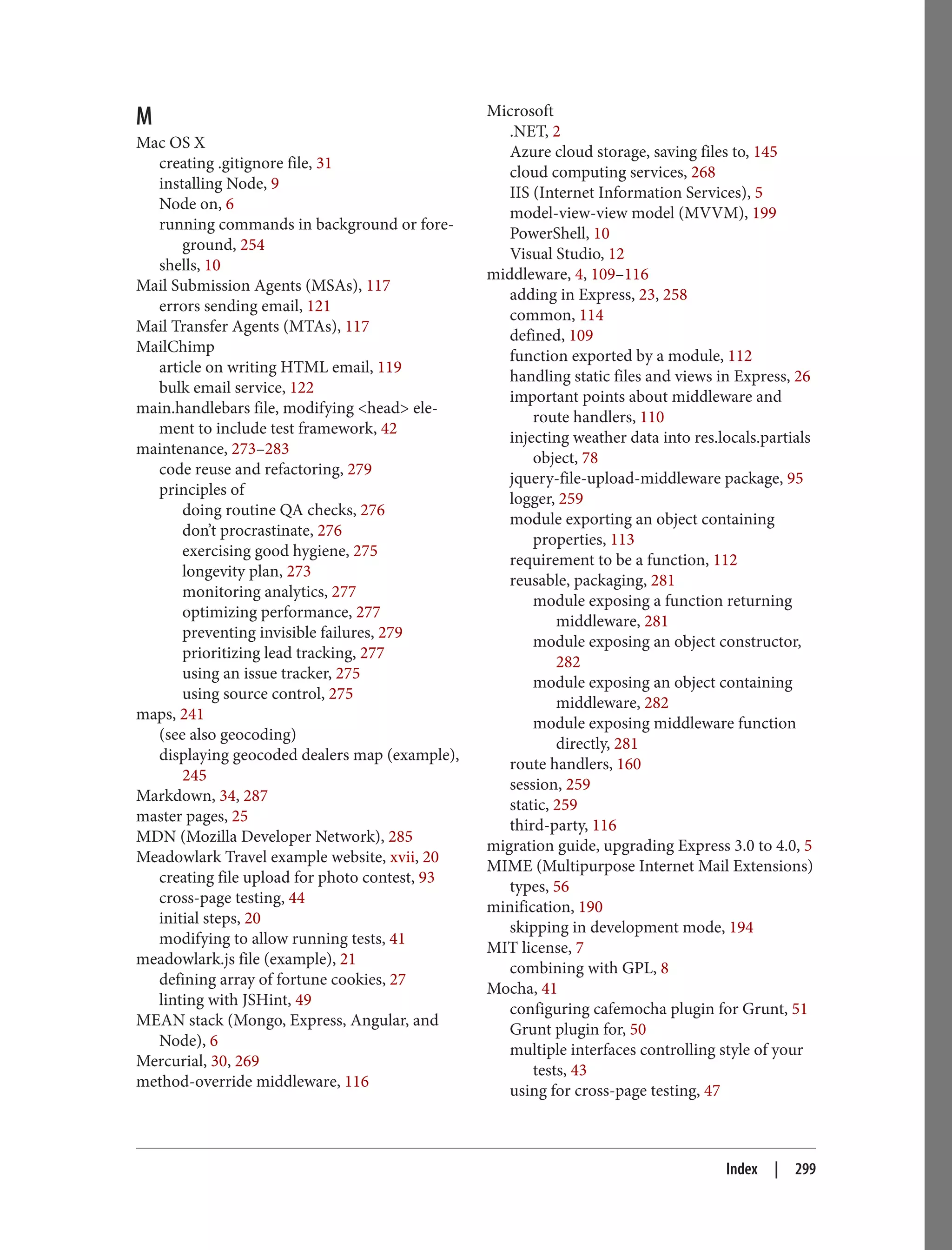 M
Mac OS X
creating .gitignore file, 31
installing Node, 9
Node on, 6
running commands in background or fore‐
ground, 254
shells, 10
Mail Submission Agents (MSAs), 117
errors sending email, 121
Mail Transfer Agents (MTAs), 117
MailChimp
article on writing HTML email, 119
bulk email service, 122
main.handlebars file, modifying <head> ele‐
ment to include test framework, 42
maintenance, 273–283
code reuse and refactoring, 279
principles of
doing routine QA checks, 276
don’t procrastinate, 276
exercising good hygiene, 275
longevity plan, 273
monitoring analytics, 277
optimizing performance, 277
preventing invisible failures, 279
prioritizing lead tracking, 277
using an issue tracker, 275
using source control, 275
maps, 241
(see also geocoding)
displaying geocoded dealers map (example),
245
Markdown, 34, 287
master pages, 25
MDN (Mozilla Developer Network), 285
Meadowlark Travel example website, xvii, 20
creating file upload for photo contest, 93
cross-page testing, 44
initial steps, 20
modifying to allow running tests, 41
meadowlark.js file (example), 21
defining array of fortune cookies, 27
linting with JSHint, 49
MEAN stack (Mongo, Express, Angular, and
Node), 6
Mercurial, 30, 269
method-override middleware, 116
Microsoft
.NET, 2
Azure cloud storage, saving files to, 145
cloud computing services, 268
IIS (Internet Information Services), 5
model-view-view model (MVVM), 199
PowerShell, 10
Visual Studio, 12
middleware, 4, 109–116
adding in Express, 23, 258
common, 114
defined, 109
function exported by a module, 112
handling static files and views in Express, 26
important points about middleware and
route handlers, 110
injecting weather data into res.locals.partials
object, 78
jquery-file-upload-middleware package, 95
logger, 259
module exporting an object containing
properties, 113
requirement to be a function, 112
reusable, packaging, 281
module exposing a function returning
middleware, 281
module exposing an object constructor,
282
module exposing an object containing
middleware, 282
module exposing middleware function
directly, 281
route handlers, 160
session, 259
static, 259
third-party, 116
migration guide, upgrading Express 3.0 to 4.0, 5
MIME (Multipurpose Internet Mail Extensions)
types, 56
minification, 190
skipping in development mode, 194
MIT license, 7
combining with GPL, 8
Mocha, 41
configuring cafemocha plugin for Grunt, 51
Grunt plugin for, 50
multiple interfaces controlling style of your
tests, 43
using for cross-page testing, 47
Index | 299
 