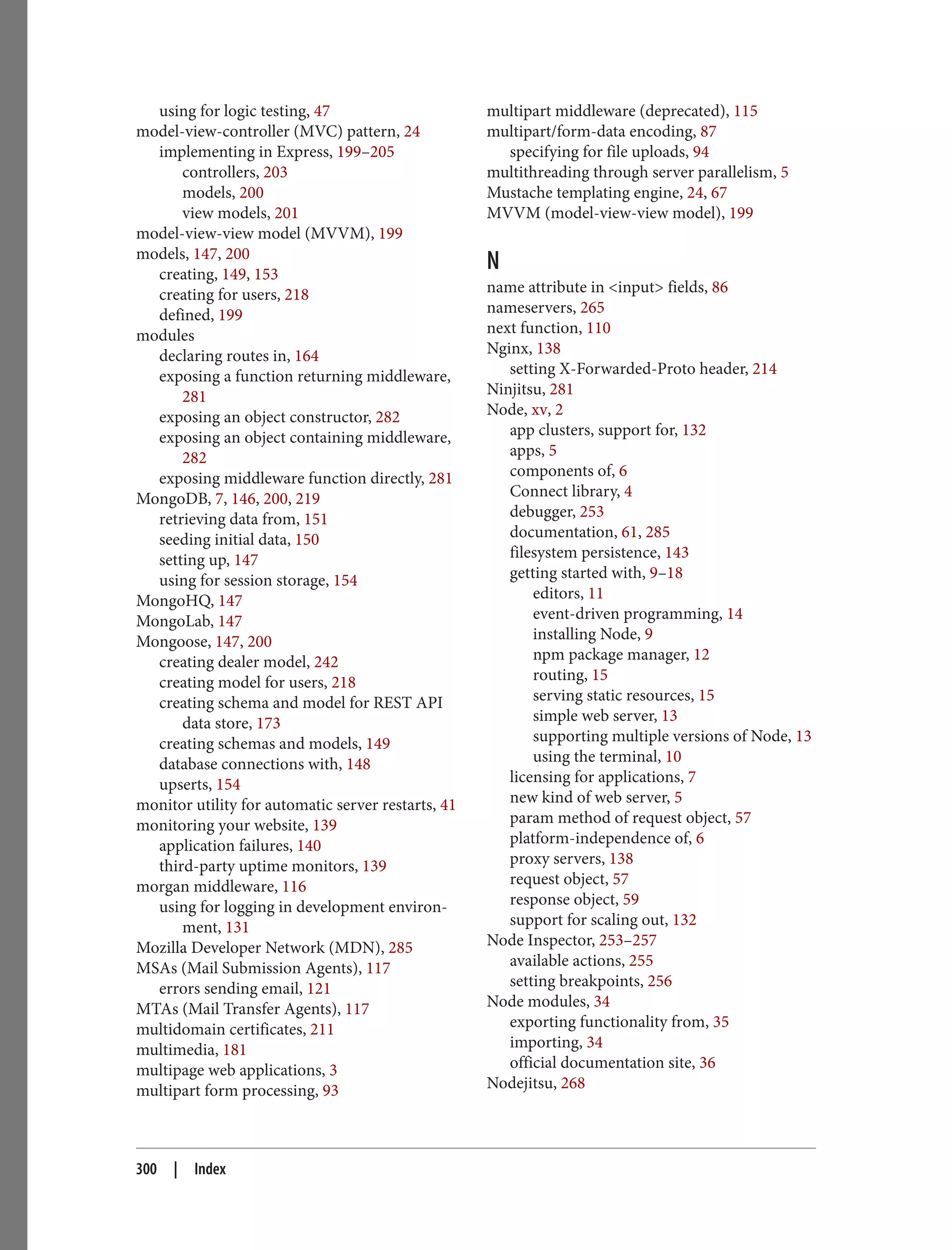 using for logic testing, 47
model-view-controller (MVC) pattern, 24
implementing in Express, 199–205
controllers, 203
models, 200
view models, 201
model-view-view model (MVVM), 199
models, 147, 200
creating, 149, 153
creating for users, 218
defined, 199
modules
declaring routes in, 164
exposing a function returning middleware,
281
exposing an object constructor, 282
exposing an object containing middleware,
282
exposing middleware function directly, 281
MongoDB, 7, 146, 200, 219
retrieving data from, 151
seeding initial data, 150
setting up, 147
using for session storage, 154
MongoHQ, 147
MongoLab, 147
Mongoose, 147, 200
creating dealer model, 242
creating model for users, 218
creating schema and model for REST API
data store, 173
creating schemas and models, 149
database connections with, 148
upserts, 154
monitor utility for automatic server restarts, 41
monitoring your website, 139
application failures, 140
third-party uptime monitors, 139
morgan middleware, 116
using for logging in development environ‐
ment, 131
Mozilla Developer Network (MDN), 285
MSAs (Mail Submission Agents), 117
errors sending email, 121
MTAs (Mail Transfer Agents), 117
multidomain certificates, 211
multimedia, 181
multipage web applications, 3
multipart form processing, 93
multipart middleware (deprecated), 115
multipart/form-data encoding, 87
specifying for file uploads, 94
multithreading through server parallelism, 5
Mustache templating engine, 24, 67
MVVM (model-view-view model), 199
N
name attribute in <input> fields, 86
nameservers, 265
next function, 110
Nginx, 138
setting X-Forwarded-Proto header, 214
Ninjitsu, 281
Node, xv, 2
app clusters, support for, 132
apps, 5
components of, 6
Connect library, 4
debugger, 253
documentation, 61, 285
filesystem persistence, 143
getting started with, 9–18
editors, 11
event-driven programming, 14
installing Node, 9
npm package manager, 12
routing, 15
serving static resources, 15
simple web server, 13
supporting multiple versions of Node, 13
using the terminal, 10
licensing for applications, 7
new kind of web server, 5
param method of request object, 57
platform-independence of, 6
proxy servers, 138
request object, 57
response object, 59
support for scaling out, 132
Node Inspector, 253–257
available actions, 255
setting breakpoints, 256
Node modules, 34
exporting functionality from, 35
importing, 34
official documentation site, 36
Nodejitsu, 268
300 | Index
 