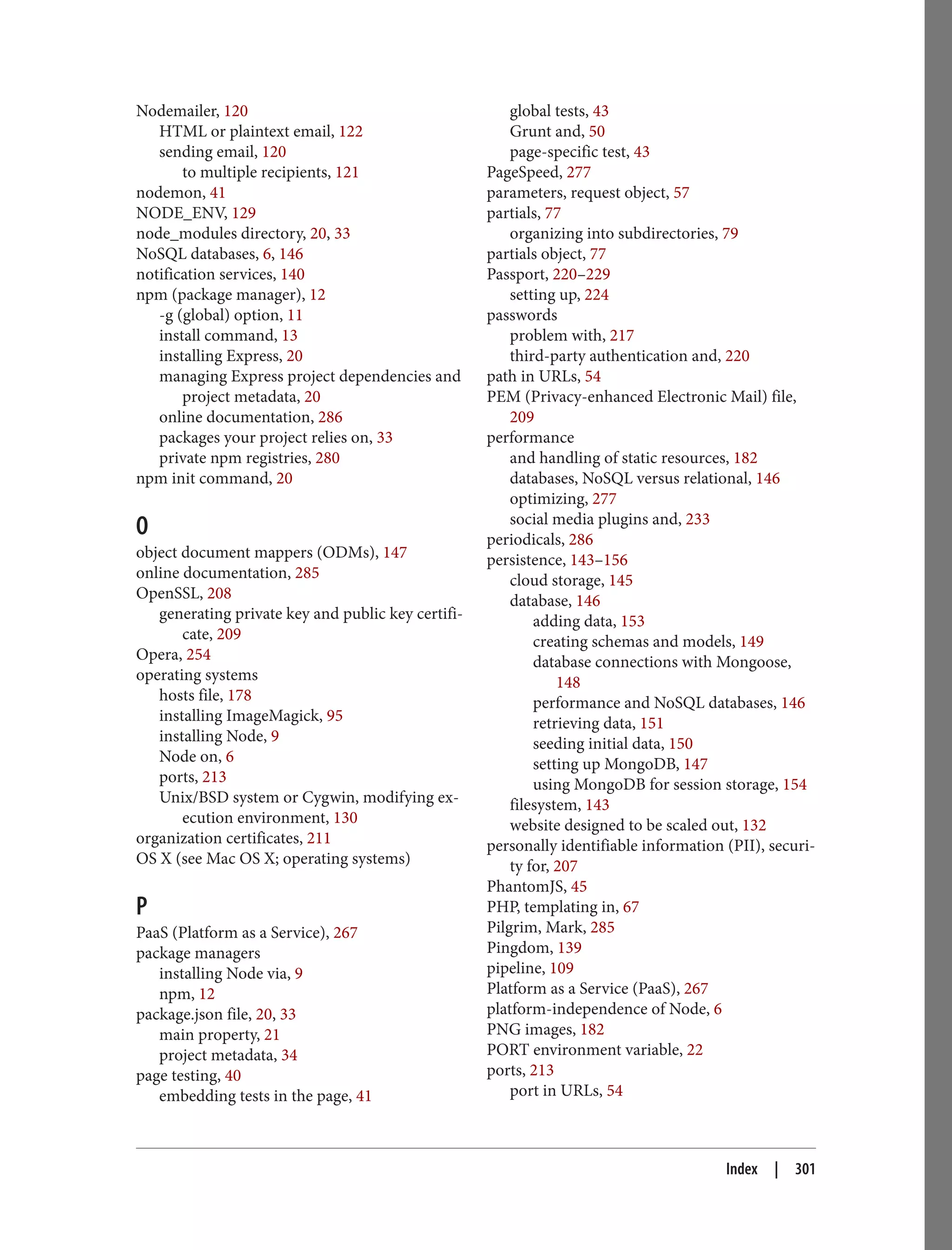 Nodemailer, 120
HTML or plaintext email, 122
sending email, 120
to multiple recipients, 121
nodemon, 41
NODE_ENV, 129
node_modules directory, 20, 33
NoSQL databases, 6, 146
notification services, 140
npm (package manager), 12
-g (global) option, 11
install command, 13
installing Express, 20
managing Express project dependencies and
project metadata, 20
online documentation, 286
packages your project relies on, 33
private npm registries, 280
npm init command, 20
O
object document mappers (ODMs), 147
online documentation, 285
OpenSSL, 208
generating private key and public key certifi‐
cate, 209
Opera, 254
operating systems
hosts file, 178
installing ImageMagick, 95
installing Node, 9
Node on, 6
ports, 213
Unix/BSD system or Cygwin, modifying ex‐
ecution environment, 130
organization certificates, 211
OS X (see Mac OS X; operating systems)
P
PaaS (Platform as a Service), 267
package managers
installing Node via, 9
npm, 12
package.json file, 20, 33
main property, 21
project metadata, 34
page testing, 40
embedding tests in the page, 41
global tests, 43
Grunt and, 50
page-specific test, 43
PageSpeed, 277
parameters, request object, 57
partials, 77
organizing into subdirectories, 79
partials object, 77
Passport, 220–229
setting up, 224
passwords
problem with, 217
third-party authentication and, 220
path in URLs, 54
PEM (Privacy-enhanced Electronic Mail) file,
209
performance
and handling of static resources, 182
databases, NoSQL versus relational, 146
optimizing, 277
social media plugins and, 233
periodicals, 286
persistence, 143–156
cloud storage, 145
database, 146
adding data, 153
creating schemas and models, 149
database connections with Mongoose,
148
performance and NoSQL databases, 146
retrieving data, 151
seeding initial data, 150
setting up MongoDB, 147
using MongoDB for session storage, 154
filesystem, 143
website designed to be scaled out, 132
personally identifiable information (PII), securi‐
ty for, 207
PhantomJS, 45
PHP, templating in, 67
Pilgrim, Mark, 285
Pingdom, 139
pipeline, 109
Platform as a Service (PaaS), 267
platform-independence of Node, 6
PNG images, 182
PORT environment variable, 22
ports, 213
port in URLs, 54
Index | 301
 