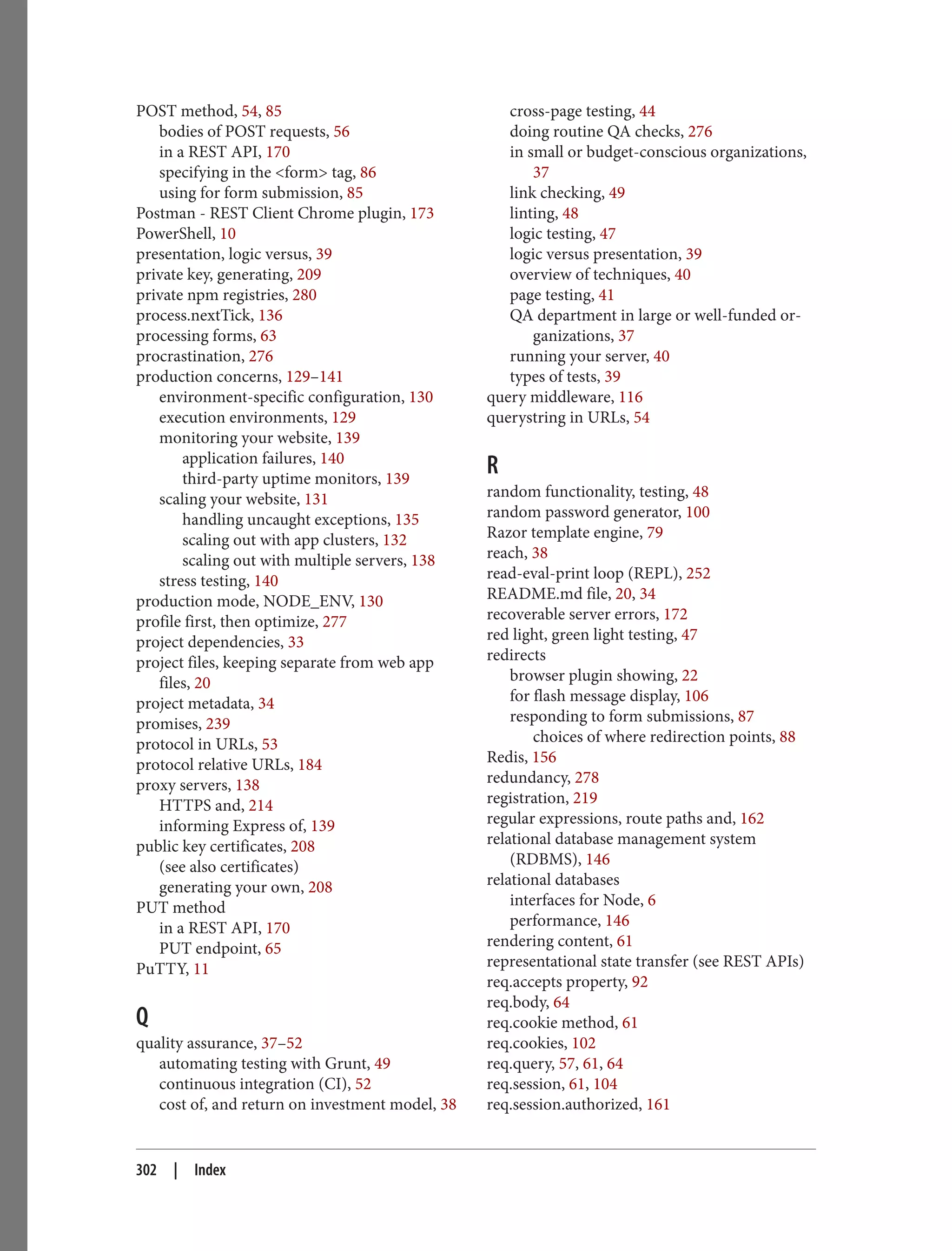POST method, 54, 85
bodies of POST requests, 56
in a REST API, 170
specifying in the <form> tag, 86
using for form submission, 85
Postman - REST Client Chrome plugin, 173
PowerShell, 10
presentation, logic versus, 39
private key, generating, 209
private npm registries, 280
process.nextTick, 136
processing forms, 63
procrastination, 276
production concerns, 129–141
environment-specific configuration, 130
execution environments, 129
monitoring your website, 139
application failures, 140
third-party uptime monitors, 139
scaling your website, 131
handling uncaught exceptions, 135
scaling out with app clusters, 132
scaling out with multiple servers, 138
stress testing, 140
production mode, NODE_ENV, 130
profile first, then optimize, 277
project dependencies, 33
project files, keeping separate from web app
files, 20
project metadata, 34
promises, 239
protocol in URLs, 53
protocol relative URLs, 184
proxy servers, 138
HTTPS and, 214
informing Express of, 139
public key certificates, 208
(see also certificates)
generating your own, 208
PUT method
in a REST API, 170
PUT endpoint, 65
PuTTY, 11
Q
quality assurance, 37–52
automating testing with Grunt, 49
continuous integration (CI), 52
cost of, and return on investment model, 38
cross-page testing, 44
doing routine QA checks, 276
in small or budget-conscious organizations,
37
link checking, 49
linting, 48
logic testing, 47
logic versus presentation, 39
overview of techniques, 40
page testing, 41
QA department in large or well-funded or‐
ganizations, 37
running your server, 40
types of tests, 39
query middleware, 116
querystring in URLs, 54
R
random functionality, testing, 48
random password generator, 100
Razor template engine, 79
reach, 38
read-eval-print loop (REPL), 252
README.md file, 20, 34
recoverable server errors, 172
red light, green light testing, 47
redirects
browser plugin showing, 22
for flash message display, 106
responding to form submissions, 87
choices of where redirection points, 88
Redis, 156
redundancy, 278
registration, 219
regular expressions, route paths and, 162
relational database management system
(RDBMS), 146
relational databases
interfaces for Node, 6
performance, 146
rendering content, 61
representational state transfer (see REST APIs)
req.accepts property, 92
req.body, 64
req.cookie method, 61
req.cookies, 102
req.query, 57, 61, 64
req.session, 61, 104
req.session.authorized, 161
302 | Index
 