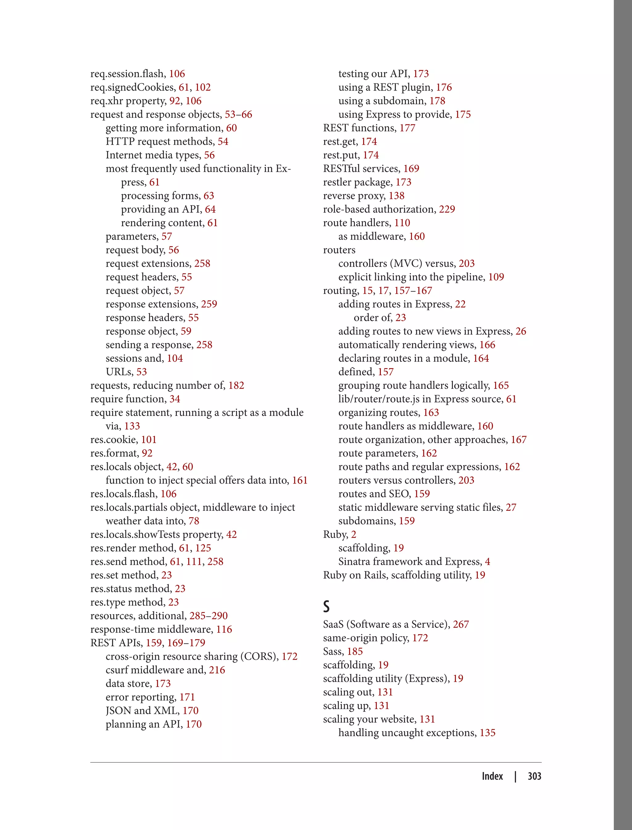 req.session.flash, 106
req.signedCookies, 61, 102
req.xhr property, 92, 106
request and response objects, 53–66
getting more information, 60
HTTP request methods, 54
Internet media types, 56
most frequently used functionality in Ex‐
press, 61
processing forms, 63
providing an API, 64
rendering content, 61
parameters, 57
request body, 56
request extensions, 258
request headers, 55
request object, 57
response extensions, 259
response headers, 55
response object, 59
sending a response, 258
sessions and, 104
URLs, 53
requests, reducing number of, 182
require function, 34
require statement, running a script as a module
via, 133
res.cookie, 101
res.format, 92
res.locals object, 42, 60
function to inject special offers data into, 161
res.locals.flash, 106
res.locals.partials object, middleware to inject
weather data into, 78
res.locals.showTests property, 42
res.render method, 61, 125
res.send method, 61, 111, 258
res.set method, 23
res.status method, 23
res.type method, 23
resources, additional, 285–290
response-time middleware, 116
REST APIs, 159, 169–179
cross-origin resource sharing (CORS), 172
csurf middleware and, 216
data store, 173
error reporting, 171
JSON and XML, 170
planning an API, 170
testing our API, 173
using a REST plugin, 176
using a subdomain, 178
using Express to provide, 175
REST functions, 177
rest.get, 174
rest.put, 174
RESTful services, 169
restler package, 173
reverse proxy, 138
role-based authorization, 229
route handlers, 110
as middleware, 160
routers
controllers (MVC) versus, 203
explicit linking into the pipeline, 109
routing, 15, 17, 157–167
adding routes in Express, 22
order of, 23
adding routes to new views in Express, 26
automatically rendering views, 166
declaring routes in a module, 164
defined, 157
grouping route handlers logically, 165
lib/router/route.js in Express source, 61
organizing routes, 163
route handlers as middleware, 160
route organization, other approaches, 167
route parameters, 162
route paths and regular expressions, 162
routers versus controllers, 203
routes and SEO, 159
static middleware serving static files, 27
subdomains, 159
Ruby, 2
scaffolding, 19
Sinatra framework and Express, 4
Ruby on Rails, scaffolding utility, 19
S
SaaS (Software as a Service), 267
same-origin policy, 172
Sass, 185
scaffolding, 19
scaffolding utility (Express), 19
scaling out, 131
scaling up, 131
scaling your website, 131
handling uncaught exceptions, 135
Index | 303
 
