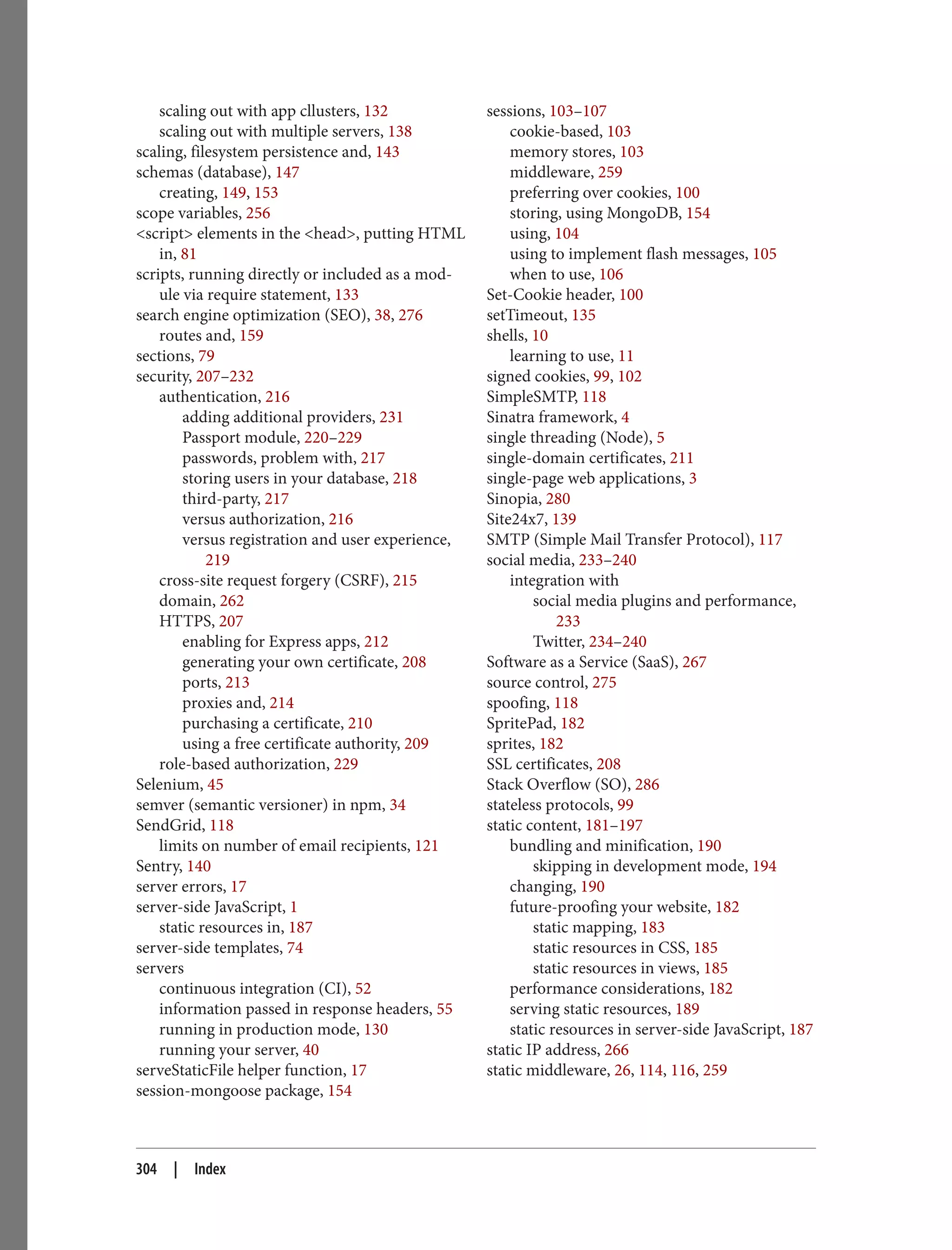 scaling out with app cllusters, 132
scaling out with multiple servers, 138
scaling, filesystem persistence and, 143
schemas (database), 147
creating, 149, 153
scope variables, 256
<script> elements in the <head>, putting HTML
in, 81
scripts, running directly or included as a mod‐
ule via require statement, 133
search engine optimization (SEO), 38, 276
routes and, 159
sections, 79
security, 207–232
authentication, 216
adding additional providers, 231
Passport module, 220–229
passwords, problem with, 217
storing users in your database, 218
third-party, 217
versus authorization, 216
versus registration and user experience,
219
cross-site request forgery (CSRF), 215
domain, 262
HTTPS, 207
enabling for Express apps, 212
generating your own certificate, 208
ports, 213
proxies and, 214
purchasing a certificate, 210
using a free certificate authority, 209
role-based authorization, 229
Selenium, 45
semver (semantic versioner) in npm, 34
SendGrid, 118
limits on number of email recipients, 121
Sentry, 140
server errors, 17
server-side JavaScript, 1
static resources in, 187
server-side templates, 74
servers
continuous integration (CI), 52
information passed in response headers, 55
running in production mode, 130
running your server, 40
serveStaticFile helper function, 17
session-mongoose package, 154
sessions, 103–107
cookie-based, 103
memory stores, 103
middleware, 259
preferring over cookies, 100
storing, using MongoDB, 154
using, 104
using to implement flash messages, 105
when to use, 106
Set-Cookie header, 100
setTimeout, 135
shells, 10
learning to use, 11
signed cookies, 99, 102
SimpleSMTP, 118
Sinatra framework, 4
single threading (Node), 5
single-domain certificates, 211
single-page web applications, 3
Sinopia, 280
Site24x7, 139
SMTP (Simple Mail Transfer Protocol), 117
social media, 233–240
integration with
social media plugins and performance,
233
Twitter, 234–240
Software as a Service (SaaS), 267
source control, 275
spoofing, 118
SpritePad, 182
sprites, 182
SSL certificates, 208
Stack Overflow (SO), 286
stateless protocols, 99
static content, 181–197
bundling and minification, 190
skipping in development mode, 194
changing, 190
future-proofing your website, 182
static mapping, 183
static resources in CSS, 185
static resources in views, 185
performance considerations, 182
serving static resources, 189
static resources in server-side JavaScript, 187
static IP address, 266
static middleware, 26, 114, 116, 259
304 | Index
 