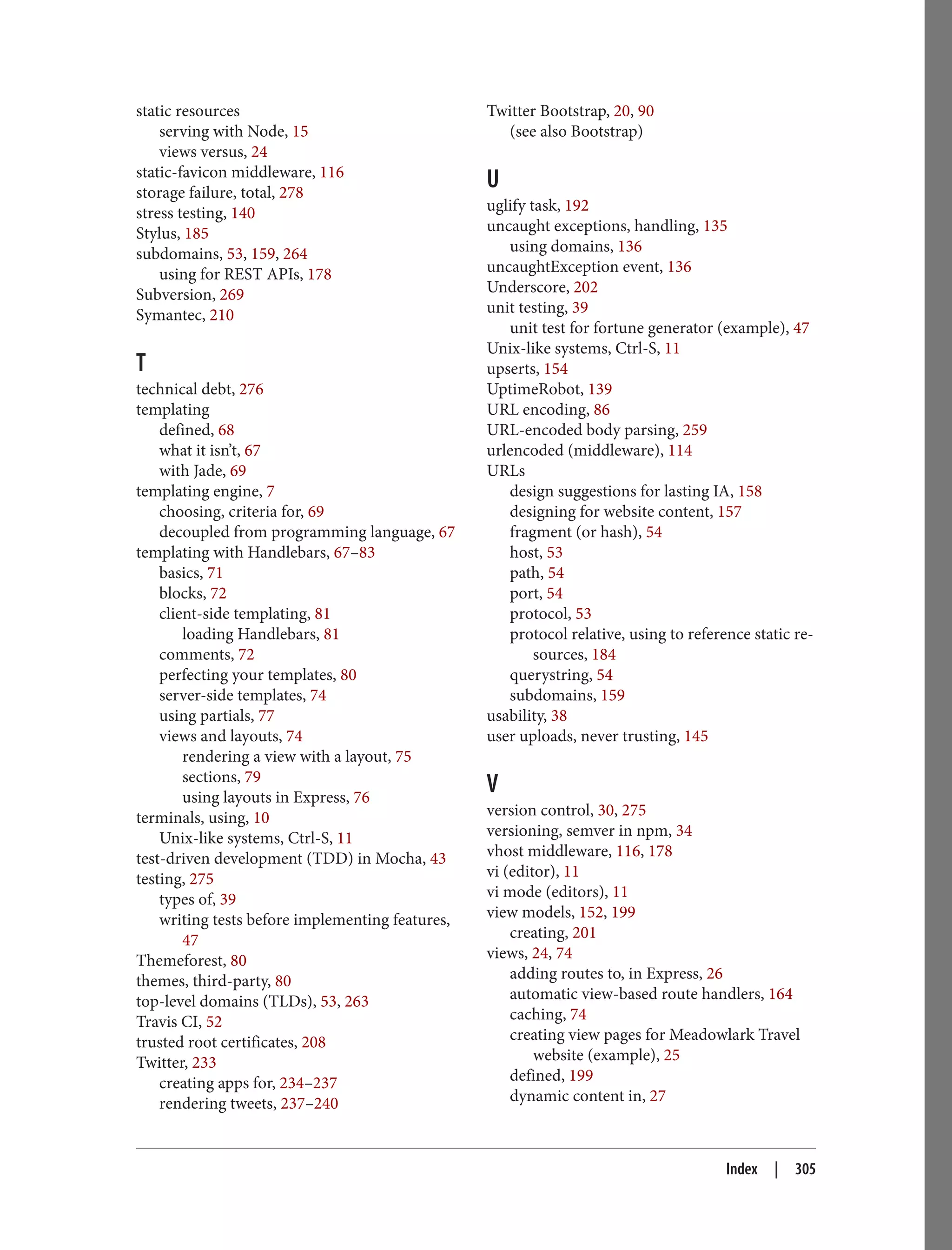 static resources
serving with Node, 15
views versus, 24
static-favicon middleware, 116
storage failure, total, 278
stress testing, 140
Stylus, 185
subdomains, 53, 159, 264
using for REST APIs, 178
Subversion, 269
Symantec, 210
T
technical debt, 276
templating
defined, 68
what it isn’t, 67
with Jade, 69
templating engine, 7
choosing, criteria for, 69
decoupled from programming language, 67
templating with Handlebars, 67–83
basics, 71
blocks, 72
client-side templating, 81
loading Handlebars, 81
comments, 72
perfecting your templates, 80
server-side templates, 74
using partials, 77
views and layouts, 74
rendering a view with a layout, 75
sections, 79
using layouts in Express, 76
terminals, using, 10
Unix-like systems, Ctrl-S, 11
test-driven development (TDD) in Mocha, 43
testing, 275
types of, 39
writing tests before implementing features,
47
Themeforest, 80
themes, third-party, 80
top-level domains (TLDs), 53, 263
Travis CI, 52
trusted root certificates, 208
Twitter, 233
creating apps for, 234–237
rendering tweets, 237–240
Twitter Bootstrap, 20, 90
(see also Bootstrap)
U
uglify task, 192
uncaught exceptions, handling, 135
using domains, 136
uncaughtException event, 136
Underscore, 202
unit testing, 39
unit test for fortune generator (example), 47
Unix-like systems, Ctrl-S, 11
upserts, 154
UptimeRobot, 139
URL encoding, 86
URL-encoded body parsing, 259
urlencoded (middleware), 114
URLs
design suggestions for lasting IA, 158
designing for website content, 157
fragment (or hash), 54
host, 53
path, 54
port, 54
protocol, 53
protocol relative, using to reference static re‐
sources, 184
querystring, 54
subdomains, 159
usability, 38
user uploads, never trusting, 145
V
version control, 30, 275
versioning, semver in npm, 34
vhost middleware, 116, 178
vi (editor), 11
vi mode (editors), 11
view models, 152, 199
creating, 201
views, 24, 74
adding routes to, in Express, 26
automatic view-based route handlers, 164
caching, 74
creating view pages for Meadowlark Travel
website (example), 25
defined, 199
dynamic content in, 27
Index | 305
 