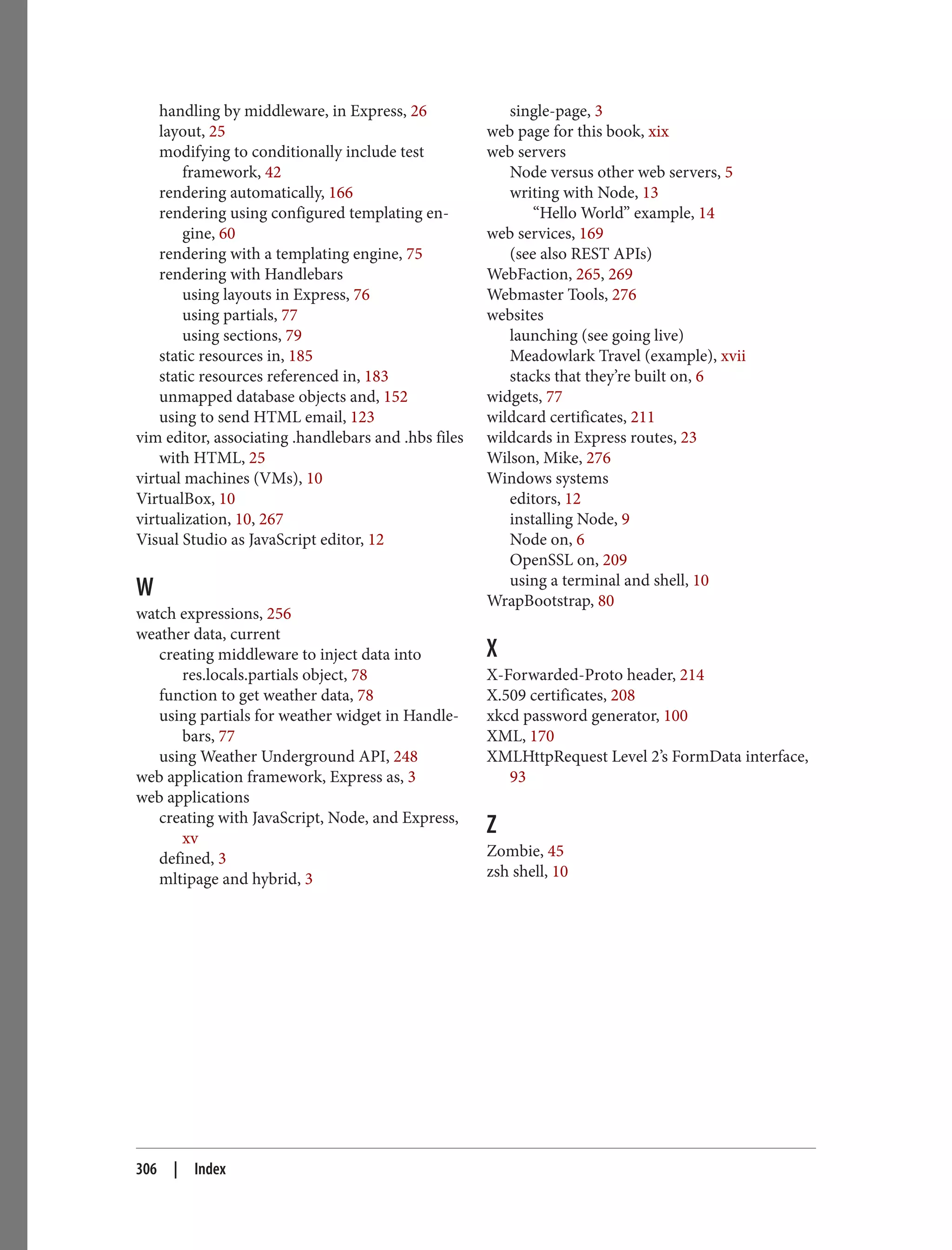 handling by middleware, in Express, 26
layout, 25
modifying to conditionally include test
framework, 42
rendering automatically, 166
rendering using configured templating en‐
gine, 60
rendering with a templating engine, 75
rendering with Handlebars
using layouts in Express, 76
using partials, 77
using sections, 79
static resources in, 185
static resources referenced in, 183
unmapped database objects and, 152
using to send HTML email, 123
vim editor, associating .handlebars and .hbs files
with HTML, 25
virtual machines (VMs), 10
VirtualBox, 10
virtualization, 10, 267
Visual Studio as JavaScript editor, 12
W
watch expressions, 256
weather data, current
creating middleware to inject data into
res.locals.partials object, 78
function to get weather data, 78
using partials for weather widget in Handle‐
bars, 77
using Weather Underground API, 248
web application framework, Express as, 3
web applications
creating with JavaScript, Node, and Express,
xv
defined, 3
mltipage and hybrid, 3
single-page, 3
web page for this book, xix
web servers
Node versus other web servers, 5
writing with Node, 13
“Hello World” example, 14
web services, 169
(see also REST APIs)
WebFaction, 265, 269
Webmaster Tools, 276
websites
launching (see going live)
Meadowlark Travel (example), xvii
stacks that they’re built on, 6
widgets, 77
wildcard certificates, 211
wildcards in Express routes, 23
Wilson, Mike, 276
Windows systems
editors, 12
installing Node, 9
Node on, 6
OpenSSL on, 209
using a terminal and shell, 10
WrapBootstrap, 80
X
X-Forwarded-Proto header, 214
X.509 certificates, 208
xkcd password generator, 100
XML, 170
XMLHttpRequest Level 2’s FormData interface,
93
Z
Zombie, 45
zsh shell, 10
306 | Index
 