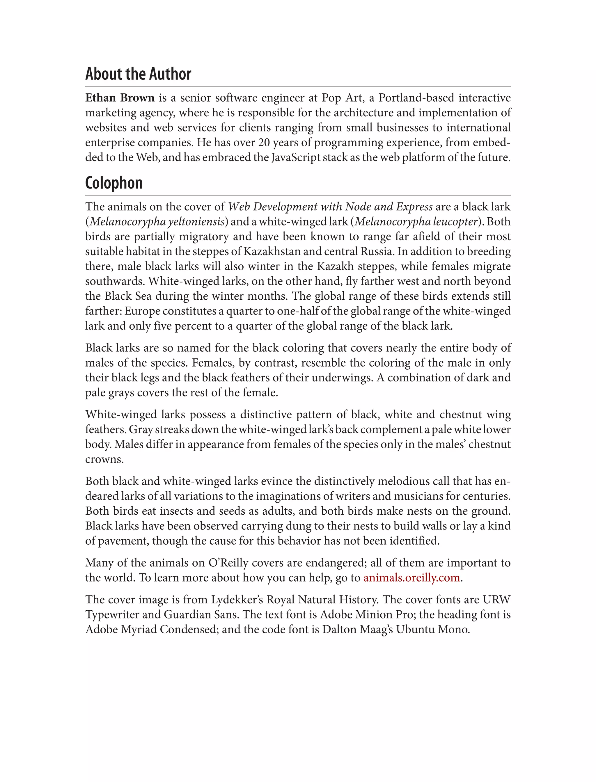 About the Author
Ethan Brown is a senior software engineer at Pop Art, a Portland-based interactive
marketing agency, where he is responsible for the architecture and implementation of
websites and web services for clients ranging from small businesses to international
enterprise companies. He has over 20 years of programming experience, from embed‐
ded to the Web, and has embraced the JavaScript stack as the web platform of the future.
Colophon
The animals on the cover of Web Development with Node and Express are a black lark
(Melanocorypha yeltoniensis) and a white-winged lark (Melanocorypha leucopter). Both
birds are partially migratory and have been known to range far afield of their most
suitable habitat in the steppes of Kazakhstan and central Russia. In addition to breeding
there, male black larks will also winter in the Kazakh steppes, while females migrate
southwards. White-winged larks, on the other hand, fly farther west and north beyond
the Black Sea during the winter months. The global range of these birds extends still
farther: Europe constitutes a quarter to one-half of the global range of the white-winged
lark and only five percent to a quarter of the global range of the black lark.
Black larks are so named for the black coloring that covers nearly the entire body of
males of the species. Females, by contrast, resemble the coloring of the male in only
their black legs and the black feathers of their underwings. A combination of dark and
pale grays covers the rest of the female.
White-winged larks possess a distinctive pattern of black, white and chestnut wing
feathers.Graystreaksdownthewhite-wingedlark’sbackcomplementapalewhitelower
body. Males differ in appearance from females of the species only in the males’ chestnut
crowns.
Both black and white-winged larks evince the distinctively melodious call that has en‐
deared larks of all variations to the imaginations of writers and musicians for centuries.
Both birds eat insects and seeds as adults, and both birds make nests on the ground.
Black larks have been observed carrying dung to their nests to build walls or lay a kind
of pavement, though the cause for this behavior has not been identified.
Many of the animals on O’Reilly covers are endangered; all of them are important to
the world. To learn more about how you can help, go to animals.oreilly.com.
The cover image is from Lydekker’s Royal Natural History. The cover fonts are URW
Typewriter and Guardian Sans. The text font is Adobe Minion Pro; the heading font is
Adobe Myriad Condensed; and the code font is Dalton Maag’s Ubuntu Mono.
 