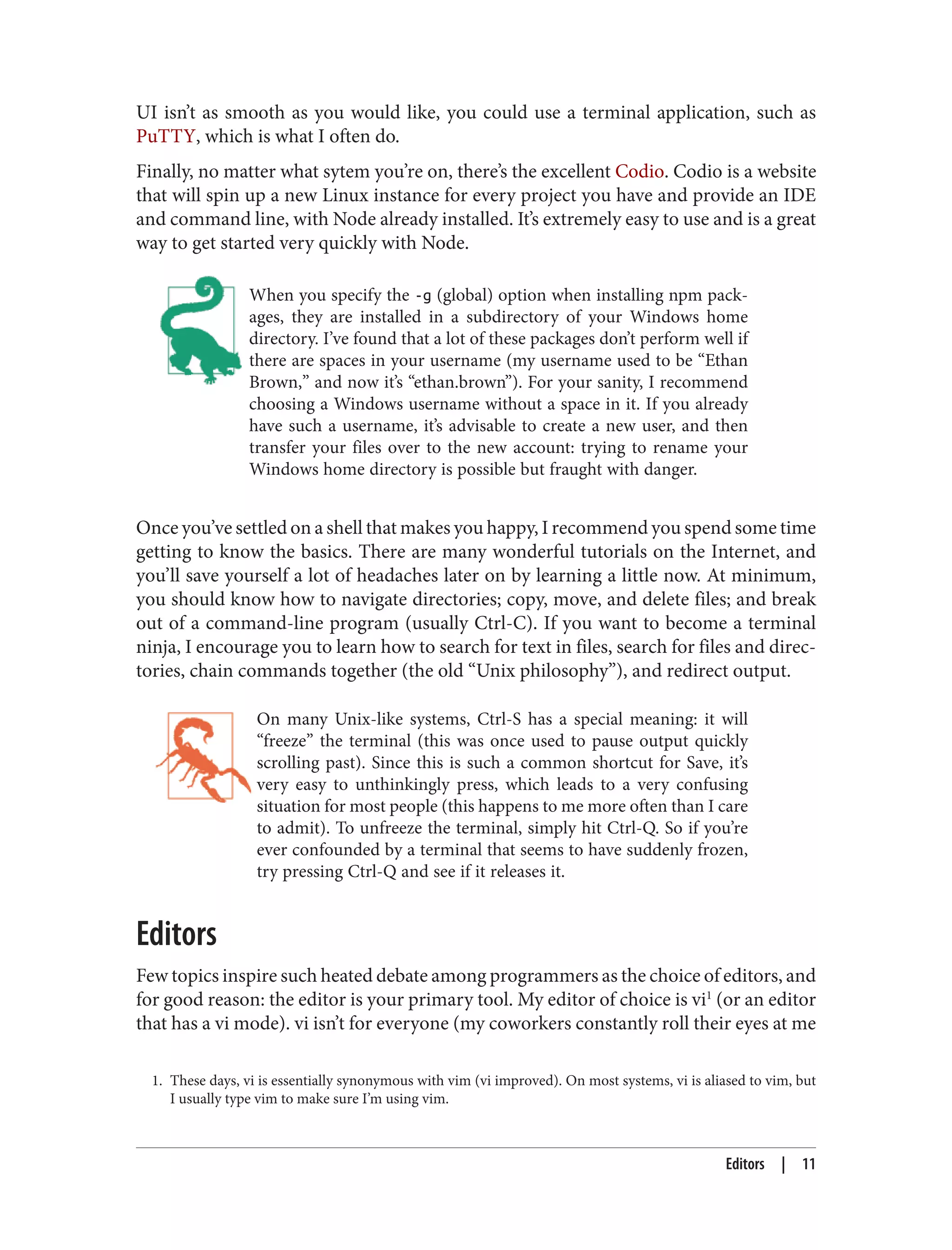 1. These days, vi is essentially synonymous with vim (vi improved). On most systems, vi is aliased to vim, but
I usually type vim to make sure I’m using vim.
UI isn’t as smooth as you would like, you could use a terminal application, such as
PuTTY, which is what I often do.
Finally, no matter what sytem you’re on, there’s the excellent Codio. Codio is a website
that will spin up a new Linux instance for every project you have and provide an IDE
and command line, with Node already installed. It’s extremely easy to use and is a great
way to get started very quickly with Node.
When you specify the -g (global) option when installing npm pack‐
ages, they are installed in a subdirectory of your Windows home
directory. I’ve found that a lot of these packages don’t perform well if
there are spaces in your username (my username used to be “Ethan
Brown,” and now it’s “ethan.brown”). For your sanity, I recommend
choosing a Windows username without a space in it. If you already
have such a username, it’s advisable to create a new user, and then
transfer your files over to the new account: trying to rename your
Windows home directory is possible but fraught with danger.
Once you’ve settled on a shell that makes you happy, I recommend you spend some time
getting to know the basics. There are many wonderful tutorials on the Internet, and
you’ll save yourself a lot of headaches later on by learning a little now. At minimum,
you should know how to navigate directories; copy, move, and delete files; and break
out of a command-line program (usually Ctrl-C). If you want to become a terminal
ninja, I encourage you to learn how to search for text in files, search for files and direc‐
tories, chain commands together (the old “Unix philosophy”), and redirect output.
On many Unix-like systems, Ctrl-S has a special meaning: it will
“freeze” the terminal (this was once used to pause output quickly
scrolling past). Since this is such a common shortcut for Save, it’s
very easy to unthinkingly press, which leads to a very confusing
situation for most people (this happens to me more often than I care
to admit). To unfreeze the terminal, simply hit Ctrl-Q. So if you’re
ever confounded by a terminal that seems to have suddenly frozen,
try pressing Ctrl-Q and see if it releases it.
Editors
Few topics inspire such heated debate among programmers as the choice of editors, and
for good reason: the editor is your primary tool. My editor of choice is vi1
(or an editor
that has a vi mode). vi isn’t for everyone (my coworkers constantly roll their eyes at me
Editors | 11
 
