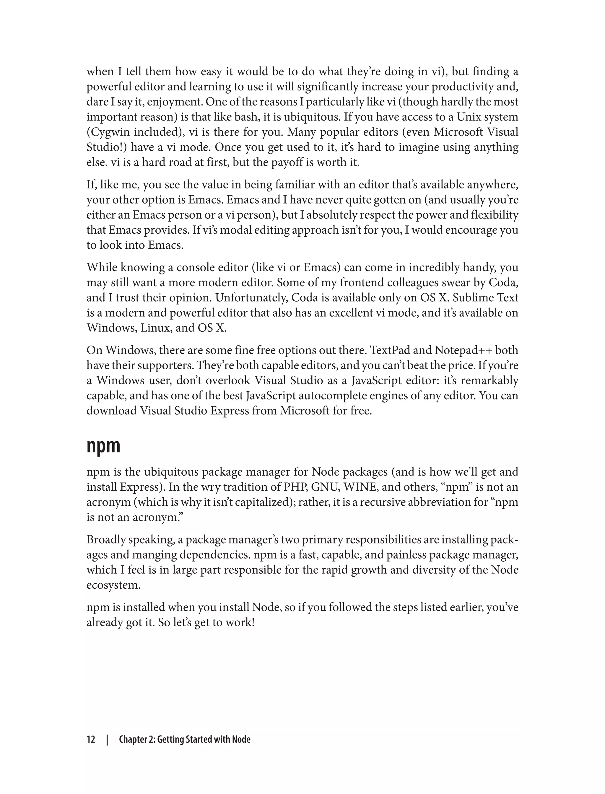 when I tell them how easy it would be to do what they’re doing in vi), but finding a
powerful editor and learning to use it will significantly increase your productivity and,
dare I say it, enjoyment. One of the reasons I particularly like vi (though hardly the most
important reason) is that like bash, it is ubiquitous. If you have access to a Unix system
(Cygwin included), vi is there for you. Many popular editors (even Microsoft Visual
Studio!) have a vi mode. Once you get used to it, it’s hard to imagine using anything
else. vi is a hard road at first, but the payoff is worth it.
If, like me, you see the value in being familiar with an editor that’s available anywhere,
your other option is Emacs. Emacs and I have never quite gotten on (and usually you’re
either an Emacs person or a vi person), but I absolutely respect the power and flexibility
that Emacs provides. If vi’s modal editing approach isn’t for you, I would encourage you
to look into Emacs.
While knowing a console editor (like vi or Emacs) can come in incredibly handy, you
may still want a more modern editor. Some of my frontend colleagues swear by Coda,
and I trust their opinion. Unfortunately, Coda is available only on OS X. Sublime Text
is a modern and powerful editor that also has an excellent vi mode, and it’s available on
Windows, Linux, and OS X.
On Windows, there are some fine free options out there. TextPad and Notepad++ both
havetheirsupporters.They’rebothcapableeditors,andyoucan’tbeattheprice.Ifyou’re
a Windows user, don’t overlook Visual Studio as a JavaScript editor: it’s remarkably
capable, and has one of the best JavaScript autocomplete engines of any editor. You can
download Visual Studio Express from Microsoft for free.
npm
npm is the ubiquitous package manager for Node packages (and is how we’ll get and
install Express). In the wry tradition of PHP, GNU, WINE, and others, “npm” is not an
acronym (which is why it isn’t capitalized); rather, it is a recursive abbreviation for “npm
is not an acronym.”
Broadly speaking, a package manager’s two primary responsibilities are installing pack‐
ages and manging dependencies. npm is a fast, capable, and painless package manager,
which I feel is in large part responsible for the rapid growth and diversity of the Node
ecosystem.
npm is installed when you install Node, so if you followed the steps listed earlier, you’ve
already got it. So let’s get to work!
12 | Chapter 2: Getting Started with Node
 