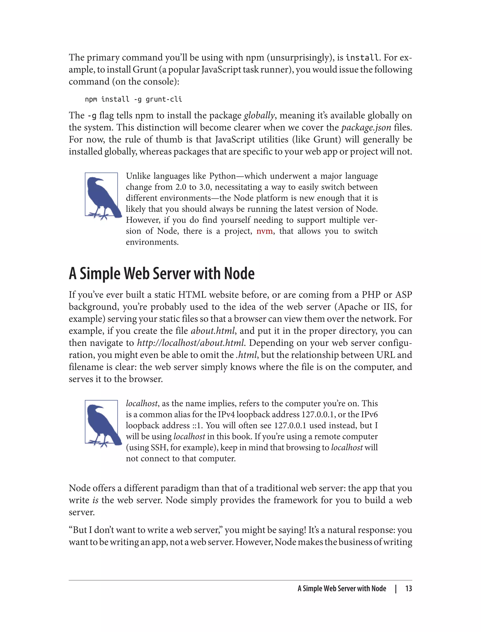 The primary command you’ll be using with npm (unsurprisingly), is install. For ex‐
ample, to install Grunt (a popular JavaScript task runner), you would issue the following
command (on the console):
npm install -g grunt-cli
The -g flag tells npm to install the package globally, meaning it’s available globally on
the system. This distinction will become clearer when we cover the package.json files.
For now, the rule of thumb is that JavaScript utilities (like Grunt) will generally be
installed globally, whereas packages that are specific to your web app or project will not.
Unlike languages like Python—which underwent a major language
change from 2.0 to 3.0, necessitating a way to easily switch between
different environments—the Node platform is new enough that it is
likely that you should always be running the latest version of Node.
However, if you do find yourself needing to support multiple ver‐
sion of Node, there is a project, nvm, that allows you to switch
environments.
A Simple Web Server with Node
If you’ve ever built a static HTML website before, or are coming from a PHP or ASP
background, you’re probably used to the idea of the web server (Apache or IIS, for
example) serving your static files so that a browser can view them over the network. For
example, if you create the file about.html, and put it in the proper directory, you can
then navigate to http://localhost/about.html. Depending on your web server configu‐
ration, you might even be able to omit the .html, but the relationship between URL and
filename is clear: the web server simply knows where the file is on the computer, and
serves it to the browser.
localhost, as the name implies, refers to the computer you’re on. This
is a common alias for the IPv4 loopback address 127.0.0.1, or the IPv6
loopback address ::1. You will often see 127.0.0.1 used instead, but I
will be using localhost in this book. If you’re using a remote computer
(using SSH, for example), keep in mind that browsing to localhost will
not connect to that computer.
Node offers a different paradigm than that of a traditional web server: the app that you
write is the web server. Node simply provides the framework for you to build a web
server.
“But I don’t want to write a web server,” you might be saying! It’s a natural response: you
wanttobewritinganapp,notawebserver.However,Nodemakesthebusinessofwriting
A Simple Web Server with Node | 13
 