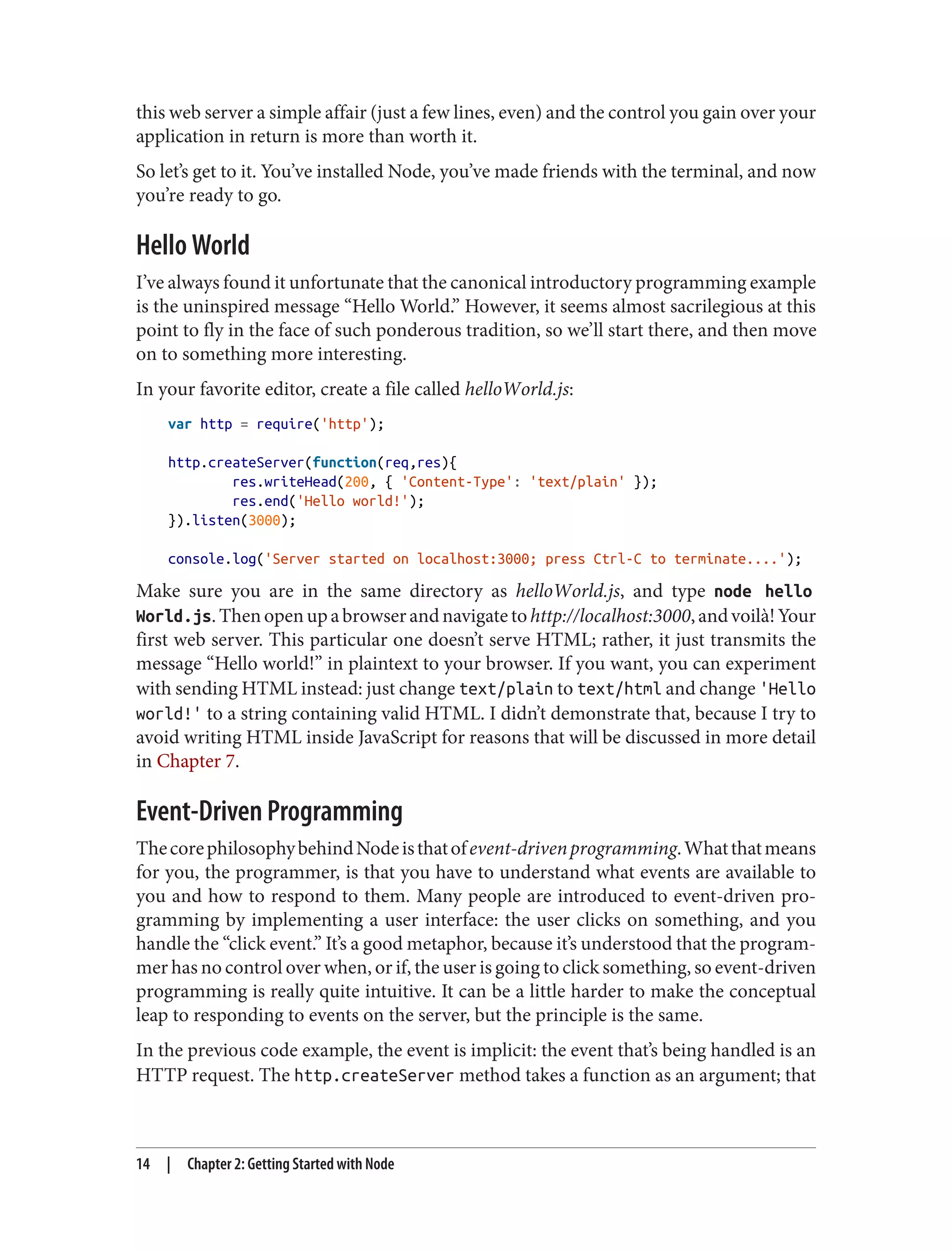 this web server a simple affair (just a few lines, even) and the control you gain over your
application in return is more than worth it.
So let’s get to it. You’ve installed Node, you’ve made friends with the terminal, and now
you’re ready to go.
Hello World
I’ve always found it unfortunate that the canonical introductory programming example
is the uninspired message “Hello World.” However, it seems almost sacrilegious at this
point to fly in the face of such ponderous tradition, so we’ll start there, and then move
on to something more interesting.
In your favorite editor, create a file called helloWorld.js:
var http = require('http');
http.createServer(function(req,res){
res.writeHead(200, { 'Content-Type': 'text/plain' });
res.end('Hello world!');
}).listen(3000);
console.log('Server started on localhost:3000; press Ctrl-C to terminate....');
Make sure you are in the same directory as helloWorld.js, and type node hello
World.js.Thenopenupabrowserandnavigatetohttp://localhost:3000,andvoilà!Your
first web server. This particular one doesn’t serve HTML; rather, it just transmits the
message “Hello world!” in plaintext to your browser. If you want, you can experiment
with sending HTML instead: just change text/plain to text/html and change 'Hello
world!' to a string containing valid HTML. I didn’t demonstrate that, because I try to
avoid writing HTML inside JavaScript for reasons that will be discussed in more detail
in Chapter 7.
Event-Driven Programming
ThecorephilosophybehindNodeisthatofevent-drivenprogramming.Whatthatmeans
for you, the programmer, is that you have to understand what events are available to
you and how to respond to them. Many people are introduced to event-driven pro‐
gramming by implementing a user interface: the user clicks on something, and you
handle the “click event.” It’s a good metaphor, because it’s understood that the program‐
mer has no control over when, or if, the user is going to click something, so event-driven
programming is really quite intuitive. It can be a little harder to make the conceptual
leap to responding to events on the server, but the principle is the same.
In the previous code example, the event is implicit: the event that’s being handled is an
HTTP request. The http.createServer method takes a function as an argument; that
14 | Chapter 2: Getting Started with Node
 